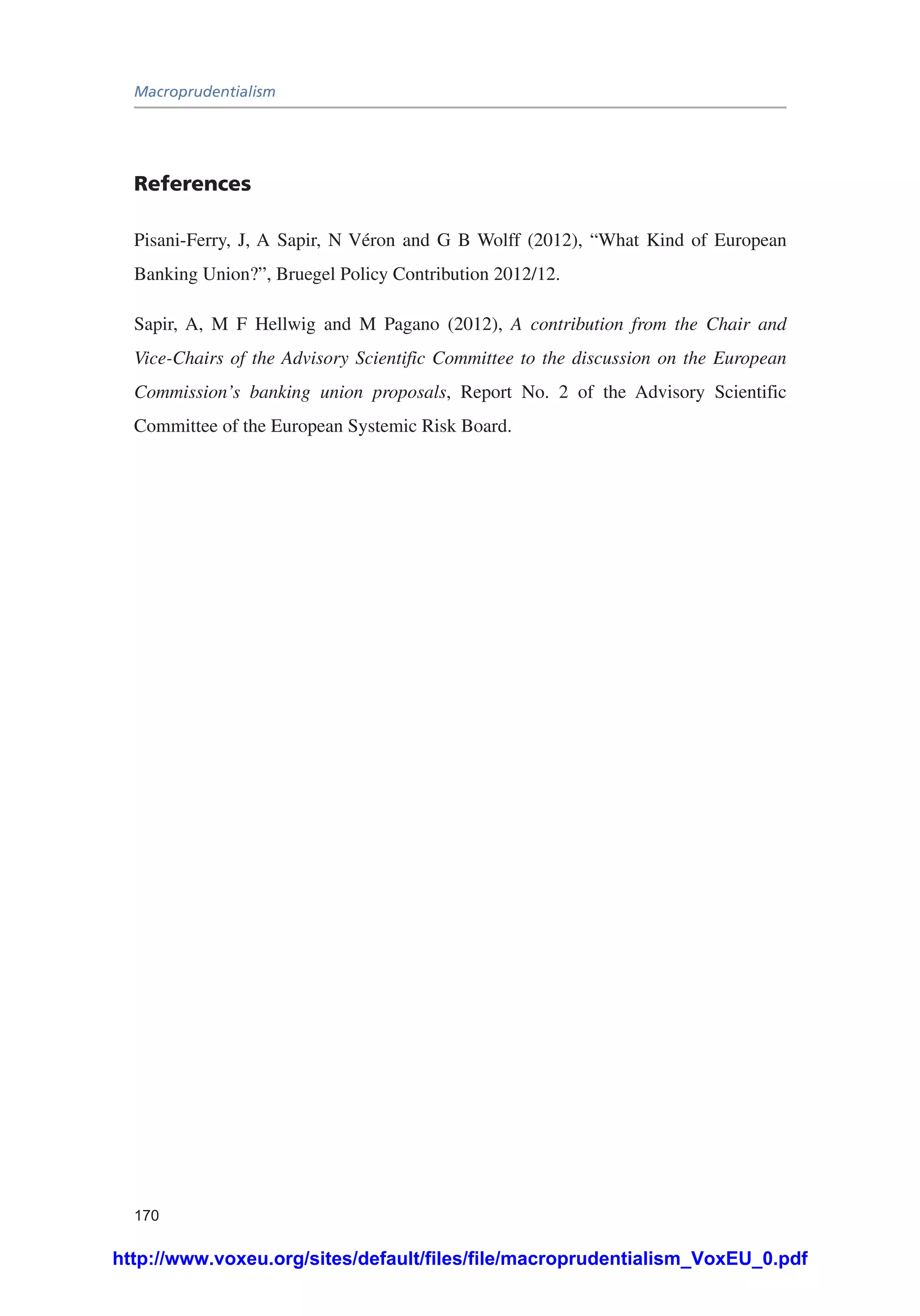 Macroprudentialism
170
References
Pisani-Ferry, J, A Sapir, N Véron and G B Wolff (2012), “What Kind of European
Banking Union?”, Bruegel Policy Contribution 2012/12.
Sapir, A, M F Hellwig and M Pagano (2012), A contribution from the Chair and
Vice-Chairs of the Advisory Scientific Committee to the discussion on the European
Commission’s banking union proposals, Report No. 2 of the Advisory Scientific
Committee of the European Systemic Risk Board.
http://www.voxeu.org/sites/default/files/file/macroprudentialism_VoxEU_0.pdf
 