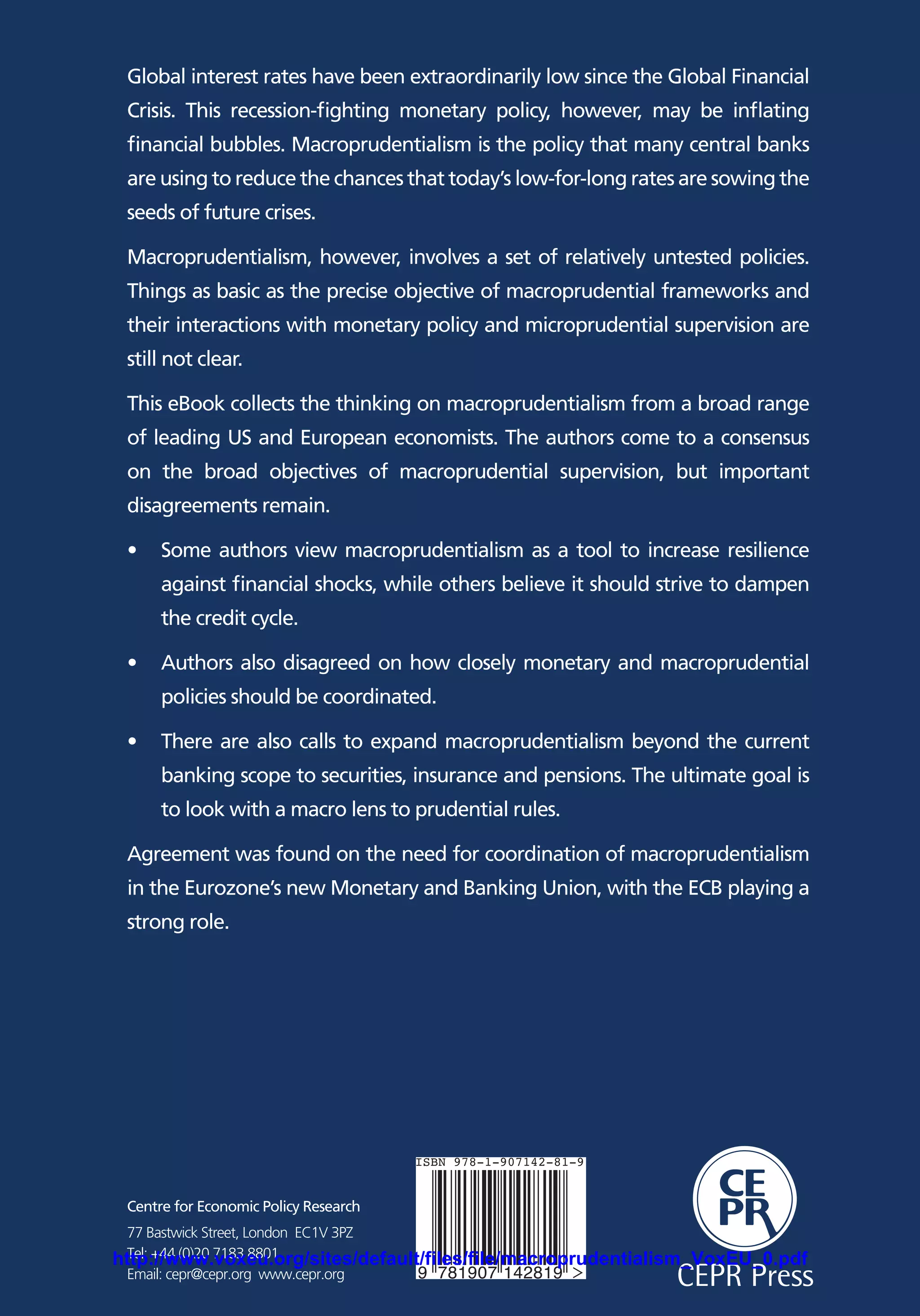 e
A VoxEU.org Book
Macroprudentialism
Edited by Dirk Schoenmaker
Centre for Economic Policy Research
77 Bastwick Street, London EC1V 3PZ
Tel: +44 (0)20 7183 8801
Email: cepr@cepr.org www.cepr.org
Global interest rates have been extraordinarily low since the Global Financial
Crisis. This recession-fighting monetary policy, however, may be inflating
financial bubbles. Macroprudentialism is the policy that many central banks
are using to reduce the chances that today’s low-for-long rates are sowing the
seeds of future crises.
Macroprudentialism, however, involves a set of relatively untested policies.
Things as basic as the precise objective of macroprudential frameworks and
their interactions with monetary policy and microprudential supervision are
still not clear.
This eBook collects the thinking on macroprudentialism from a broad range
of leading US and European economists. The authors come to a consensus
on the broad objectives of macroprudential supervision, but important
disagreements remain.
•	 Some authors view macroprudentialism as a tool to increase resilience
against financial shocks, while others believe it should strive to dampen
the credit cycle.
•	 Authors also disagreed on how closely monetary and macroprudential
policies should be coordinated.
•	 There are also calls to expand macroprudentialism beyond the current
banking scope to securities, insurance and pensions. The ultimate goal is
to look with a macro lens to prudential rules.
Agreement was found on the need for coordination of macroprudentialism
in the Eurozone’s new Monetary and Banking Union, with the ECB playing a
strong role.
Macroprudentialism
aCEPR Press
aCEPR Press9 781907 142819
ISBN 978-1-907142-81-9
http://www.voxeu.org/sites/default/files/file/macroprudentialism_VoxEU_0.pdf
 