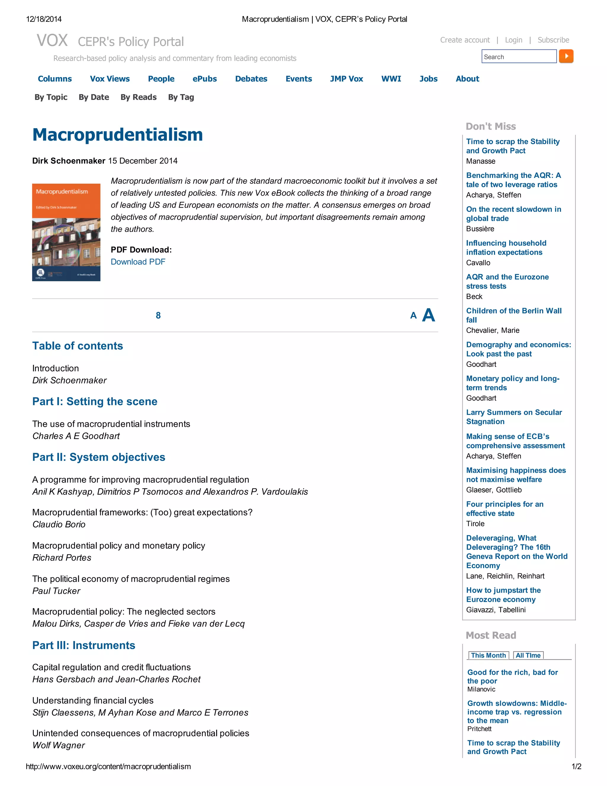 12/18/2014 Macroprudentialism | VOX, CEPR’s Policy Portal
http://www.voxeu.org/content/macroprudentialism 1/2
Columns Vox Views People ePubs Debates Events JMP Vox WWI Jobs About
VOX  CEPR's Policy Portal
Research­based policy analysis and commentary from leading economists Search
Create account  |  Login  |  Subscribe
8 A A
Macroprudentialism
Dirk Schoenmaker 15 December 2014
Macroprudentialism is now part of the standard macroeconomic toolkit but it involves a set
of relatively untested policies. This new Vox eBook collects the thinking of a broad range
of leading US and European economists on the matter. A consensus emerges on broad
objectives of macroprudential supervision, but important disagreements remain among
the authors. 
PDF Download: 
Download PDF
Table of contents
Introduction
Dirk Schoenmaker
Part I: Setting the scene
The use of macroprudential instruments
Charles A E Goodhart
Part II: System objectives
A programme for improving macroprudential regulation
Anil K Kashyap, Dimitrios P Tsomocos and Alexandros P. Vardoulakis
Macroprudential frameworks: (Too) great expectations?
Claudio Borio
Macroprudential policy and monetary policy
Richard Portes
The political economy of macroprudential regimes
Paul Tucker
Macroprudential policy: The neglected sectors
Malou Dirks, Casper de Vries and Fieke van der Lecq
Part III: Instruments
Capital regulation and credit fluctuations
Hans Gersbach and Jean­Charles Rochet
Understanding financial cycles
Stijn Claessens, M Ayhan Kose and Marco E Terrones
Unintended consequences of macroprudential policies
Wolf Wagner
Time to scrap the Stability
and Growth Pact
Benchmarking the AQR: A
tale of two leverage ratios
On the recent slowdown in
global trade
Influencing household
inflation expectations
AQR and the Eurozone
stress tests
Children of the Berlin Wall
fall
Demography and economics:
Look past the past
Monetary policy and long­
term trends
Larry Summers on Secular
Stagnation
Making sense of ECB’s
comprehensive assessment
Maximising happiness does
not maximise welfare
Four principles for an
effective state
Deleveraging, What
Deleveraging? The 16th
Geneva Report on the World
Economy
How to jumpstart the
Eurozone economy
Don't Miss
Manasse
Acharya, Steffen
Bussière
Cavallo
Beck
Chevalier, Marie
Goodhart
Goodhart
Acharya, Steffen
Glaeser, Gottlieb
Tirole
Lane, Reichlin, Reinhart
Giavazzi, Tabellini
Most Read
This Month   All TIme
Good for the rich, bad for
the poor
Milanovic
Growth slowdowns: Middle­
income trap vs. regression
to the mean
Pritchett
Time to scrap the Stability
and Growth Pact
By Topic By Date By Reads By Tag
 