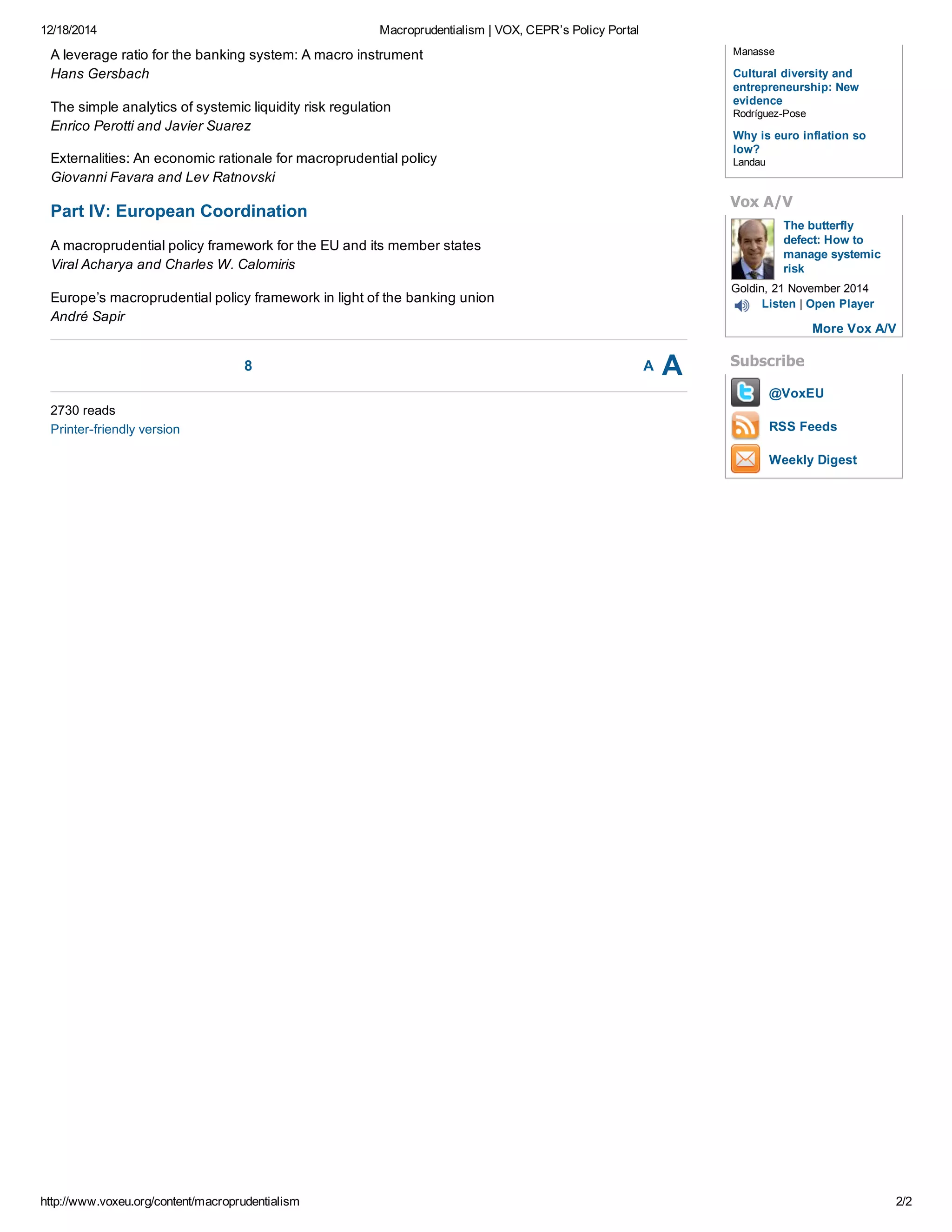 12/18/2014 Macroprudentialism | VOX, CEPR’s Policy Portal
http://www.voxeu.org/content/macroprudentialism 2/2
8 A A
A leverage ratio for the banking system: A macro instrument
Hans Gersbach
The simple analytics of systemic liquidity risk regulation
Enrico Perotti and Javier Suarez
Externalities: An economic rationale for macroprudential policy
Giovanni Favara and Lev Ratnovski
Part IV: European Coordination
A macroprudential policy framework for the EU and its member states
Viral Acharya and Charles W. Calomiris
Europe’s macroprudential policy framework in light of the banking union
André Sapir
2730 reads
Printer­friendly version
The butterfly
defect: How to
manage systemic
risk
@VoxEU
RSS Feeds
Weekly Digest
Manasse
Cultural diversity and
entrepreneurship: New
evidence
Rodríguez­Pose
Why is euro inflation so
low?
Landau
Vox A/V
Goldin, 21 November 2014
Listen | Open Player
More Vox A/V
Subscribe
 