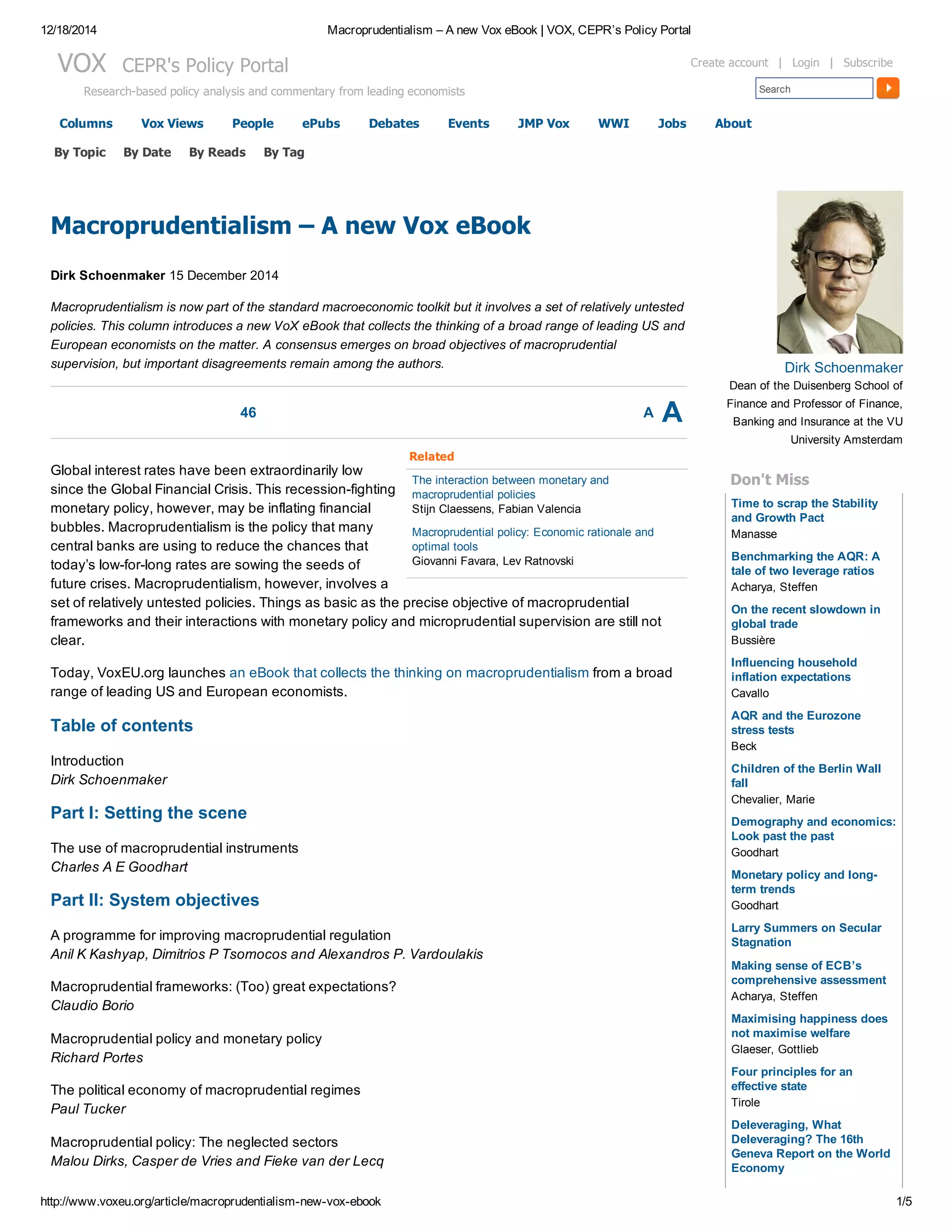 12/18/2014 Macroprudentialism – A new Vox eBook | VOX, CEPR’s Policy Portal
http://www.voxeu.org/article/macroprudentialism­new­vox­ebook 1/5
Columns Vox Views People ePubs Debates Events JMP Vox WWI Jobs About
VOX  CEPR's Policy Portal
Research­based policy analysis and commentary from leading economists Search
Create account  |  Login  |  Subscribe
46 A A
Related
The interaction between monetary and
macroprudential policies
Stijn Claessens, Fabian Valencia
Macroprudential policy: Economic rationale and
optimal tools
Giovanni Favara, Lev Ratnovski
Macroprudentialism – A new Vox eBook
Dirk Schoenmaker 15 December 2014
Macroprudentialism is now part of the standard macroeconomic toolkit but it involves a set of relatively untested
policies. This column introduces a new VoX eBook that collects the thinking of a broad range of leading US and
European economists on the matter. A consensus emerges on broad objectives of macroprudential
supervision, but important disagreements remain among the authors. 
Global interest rates have been extraordinarily low
since the Global Financial Crisis. This recession­fighting
monetary policy, however, may be inflating financial
bubbles. Macroprudentialism is the policy that many
central banks are using to reduce the chances that
today’s low­for­long rates are sowing the seeds of
future crises. Macroprudentialism, however, involves a
set of relatively untested policies. Things as basic as the precise objective of macroprudential
frameworks and their interactions with monetary policy and microprudential supervision are still not
clear.
Today, VoxEU.org launches an eBook that collects the thinking on macroprudentialism from a broad
range of leading US and European economists.
Table of contents
Introduction
Dirk Schoenmaker
Part I: Setting the scene
The use of macroprudential instruments
Charles A E Goodhart
Part II: System objectives
A programme for improving macroprudential regulation
Anil K Kashyap, Dimitrios P Tsomocos and Alexandros P. Vardoulakis
Macroprudential frameworks: (Too) great expectations?
Claudio Borio
Macroprudential policy and monetary policy
Richard Portes
The political economy of macroprudential regimes
Paul Tucker
Macroprudential policy: The neglected sectors
Malou Dirks, Casper de Vries and Fieke van der Lecq
Time to scrap the Stability
and Growth Pact
Benchmarking the AQR: A
tale of two leverage ratios
On the recent slowdown in
global trade
Influencing household
inflation expectations
AQR and the Eurozone
stress tests
Children of the Berlin Wall
fall
Demography and economics:
Look past the past
Monetary policy and long­
term trends
Larry Summers on Secular
Stagnation
Making sense of ECB’s
comprehensive assessment
Maximising happiness does
not maximise welfare
Four principles for an
effective state
Deleveraging, What
Deleveraging? The 16th
Geneva Report on the World
Economy
Dirk Schoenmaker
Dean of the Duisenberg School of
Finance and Professor of Finance,
Banking and Insurance at the VU
University Amsterdam
Don't Miss
Manasse
Acharya, Steffen
Bussière
Cavallo
Beck
Chevalier, Marie
Goodhart
Goodhart
Acharya, Steffen
Glaeser, Gottlieb
Tirole
By Topic By Date By Reads By Tag
 