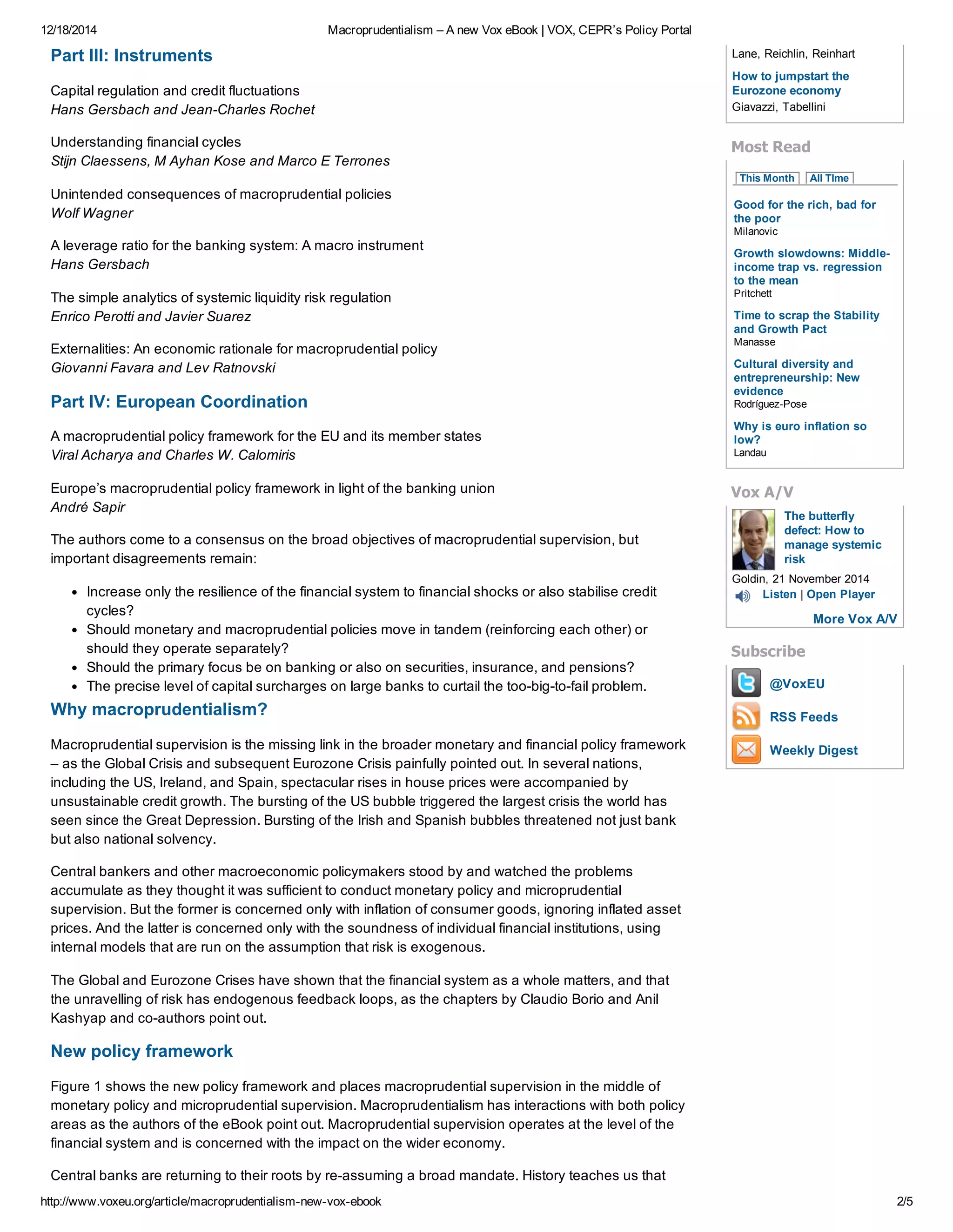 12/18/2014 Macroprudentialism – A new Vox eBook | VOX, CEPR’s Policy Portal
http://www.voxeu.org/article/macroprudentialism­new­vox­ebook 2/5
Part III: Instruments
Capital regulation and credit fluctuations
Hans Gersbach and Jean­Charles Rochet
Understanding financial cycles
Stijn Claessens, M Ayhan Kose and Marco E Terrones
Unintended consequences of macroprudential policies
Wolf Wagner
A leverage ratio for the banking system: A macro instrument
Hans Gersbach
The simple analytics of systemic liquidity risk regulation
Enrico Perotti and Javier Suarez
Externalities: An economic rationale for macroprudential policy
Giovanni Favara and Lev Ratnovski
Part IV: European Coordination
A macroprudential policy framework for the EU and its member states
Viral Acharya and Charles W. Calomiris
Europe’s macroprudential policy framework in light of the banking union
André Sapir
The authors come to a consensus on the broad objectives of macroprudential supervision, but
important disagreements remain:
Increase only the resilience of the financial system to financial shocks or also stabilise credit
cycles?
Should monetary and macroprudential policies move in tandem (reinforcing each other) or
should they operate separately?
Should the primary focus be on banking or also on securities, insurance, and pensions?
The precise level of capital surcharges on large banks to curtail the too­big­to­fail problem.
Why macroprudentialism?
Macroprudential supervision is the missing link in the broader monetary and financial policy framework
– as the Global Crisis and subsequent Eurozone Crisis painfully pointed out. In several nations,
including the US, Ireland, and Spain, spectacular rises in house prices were accompanied by
unsustainable credit growth. The bursting of the US bubble triggered the largest crisis the world has
seen since the Great Depression. Bursting of the Irish and Spanish bubbles threatened not just bank
but also national solvency.
Central bankers and other macroeconomic policymakers stood by and watched the problems
accumulate as they thought it was sufficient to conduct monetary policy and microprudential
supervision. But the former is concerned only with inflation of consumer goods, ignoring inflated asset
prices. And the latter is concerned only with the soundness of individual financial institutions, using
internal models that are run on the assumption that risk is exogenous.
The Global and Eurozone Crises have shown that the financial system as a whole matters, and that
the unravelling of risk has endogenous feedback loops, as the chapters by Claudio Borio and Anil
Kashyap and co­authors point out.
New policy framework
Figure 1 shows the new policy framework and places macroprudential supervision in the middle of
monetary policy and microprudential supervision. Macroprudentialism has interactions with both policy
areas as the authors of the eBook point out. Macroprudential supervision operates at the level of the
financial system and is concerned with the impact on the wider economy.
Central banks are returning to their roots by re­assuming a broad mandate. History teaches us that
How to jumpstart the
Eurozone economy
The butterfly
defect: How to
manage systemic
risk
@VoxEU
RSS Feeds
Weekly Digest
Lane, Reichlin, Reinhart
Giavazzi, Tabellini
Most Read
This Month   All TIme
Good for the rich, bad for
the poor
Milanovic
Growth slowdowns: Middle­
income trap vs. regression
to the mean
Pritchett
Time to scrap the Stability
and Growth Pact
Manasse
Cultural diversity and
entrepreneurship: New
evidence
Rodríguez­Pose
Why is euro inflation so
low?
Landau
Vox A/V
Goldin, 21 November 2014
Listen | Open Player
More Vox A/V
Subscribe
 
