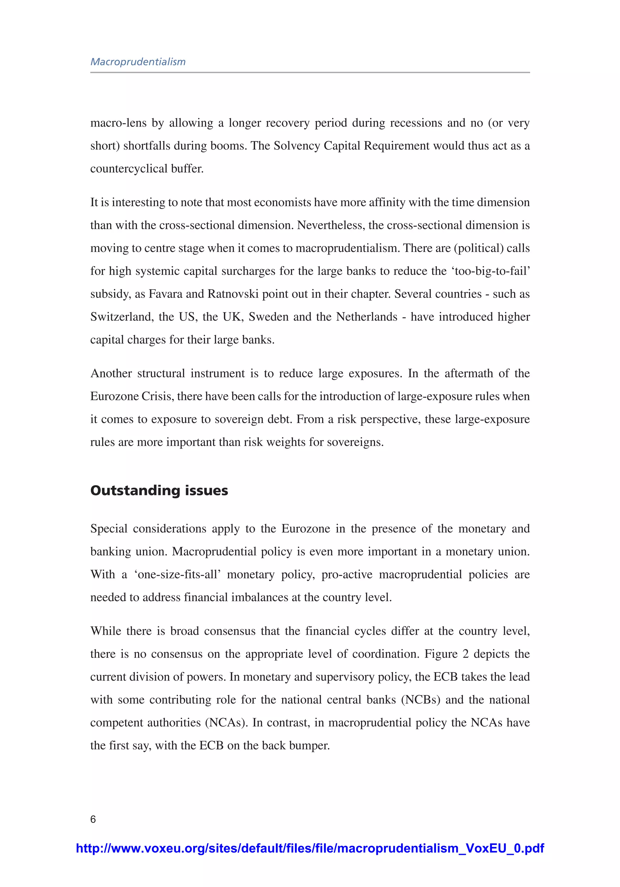 Macroprudentialism
6
macro-lens by allowing a longer recovery period during recessions and no (or very
short) shortfalls during booms. The Solvency Capital Requirement would thus act as a
countercyclical buffer.
It is interesting to note that most economists have more affinity with the time dimension
than with the cross-sectional dimension. Nevertheless, the cross-sectional dimension is
moving to centre stage when it comes to macroprudentialism. There are (political) calls
for high systemic capital surcharges for the large banks to reduce the ‘too-big-to-fail’
subsidy, as Favara and Ratnovski point out in their chapter. Several countries - such as
Switzerland, the US, the UK, Sweden and the Netherlands - have introduced higher
capital charges for their large banks.
Another structural instrument is to reduce large exposures. In the aftermath of the
Eurozone Crisis, there have been calls for the introduction of large-exposure rules when
it comes to exposure to sovereign debt. From a risk perspective, these large-exposure
rules are more important than risk weights for sovereigns.
Outstanding issues
Special considerations apply to the Eurozone in the presence of the monetary and
banking union. Macroprudential policy is even more important in a monetary union.
With a ‘one-size-fits-all’ monetary policy, pro-active macroprudential policies are
needed to address financial imbalances at the country level.
While there is broad consensus that the financial cycles differ at the country level,
there is no consensus on the appropriate level of coordination. Figure 2 depicts the
current division of powers. In monetary and supervisory policy, the ECB takes the lead
with some contributing role for the national central banks (NCBs) and the national
competent authorities (NCAs). In contrast, in macroprudential policy the NCAs have
the first say, with the ECB on the back bumper.
http://www.voxeu.org/sites/default/files/file/macroprudentialism_VoxEU_0.pdf
 