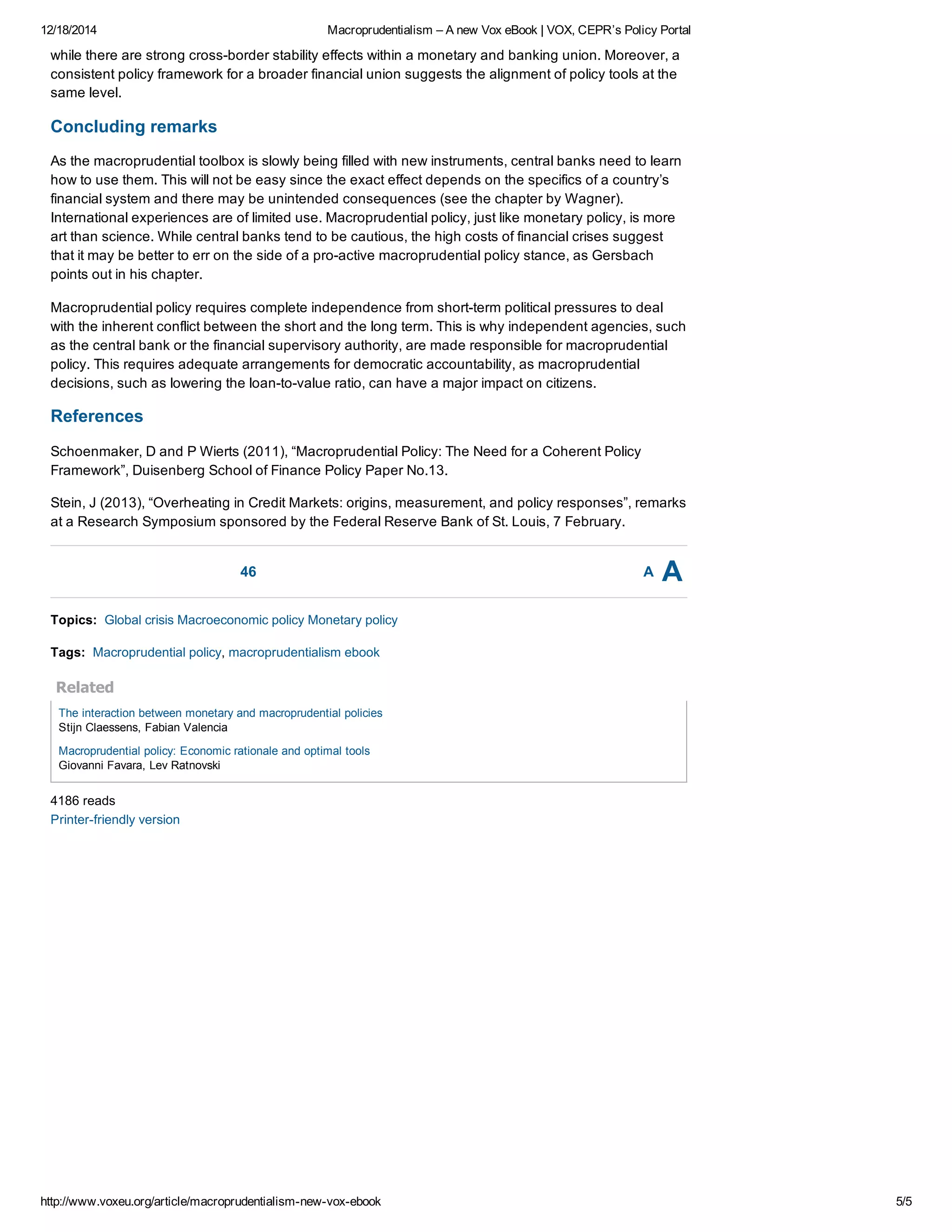 12/18/2014 Macroprudentialism – A new Vox eBook | VOX, CEPR’s Policy Portal
http://www.voxeu.org/article/macroprudentialism­new­vox­ebook 5/5
46 A A
while there are strong cross­border stability effects within a monetary and banking union. Moreover, a
consistent policy framework for a broader financial union suggests the alignment of policy tools at the
same level.
Concluding remarks
As the macroprudential toolbox is slowly being filled with new instruments, central banks need to learn
how to use them. This will not be easy since the exact effect depends on the specifics of a country’s
financial system and there may be unintended consequences (see the chapter by Wagner).
International experiences are of limited use. Macroprudential policy, just like monetary policy, is more
art than science. While central banks tend to be cautious, the high costs of financial crises suggest
that it may be better to err on the side of a pro­active macroprudential policy stance, as Gersbach
points out in his chapter.
Macroprudential policy requires complete independence from short­term political pressures to deal
with the inherent conflict between the short and the long term. This is why independent agencies, such
as the central bank or the financial supervisory authority, are made responsible for macroprudential
policy. This requires adequate arrangements for democratic accountability, as macroprudential
decisions, such as lowering the loan­to­value ratio, can have a major impact on citizens.
References
Schoenmaker, D and P Wierts (2011), “Macroprudential Policy: The Need for a Coherent Policy
Framework”, Duisenberg School of Finance Policy Paper No.13.
Stein, J (2013), “Overheating in Credit Markets: origins, measurement, and policy responses”, remarks
at a Research Symposium sponsored by the Federal Reserve Bank of St. Louis, 7 February.
Topics:  Global crisis Macroeconomic policy Monetary policy
Tags:  Macroprudential policy, macroprudentialism ebook
Related
The interaction between monetary and macroprudential policies
Stijn Claessens, Fabian Valencia
Macroprudential policy: Economic rationale and optimal tools
Giovanni Favara, Lev Ratnovski
4186 reads
Printer­friendly version
 