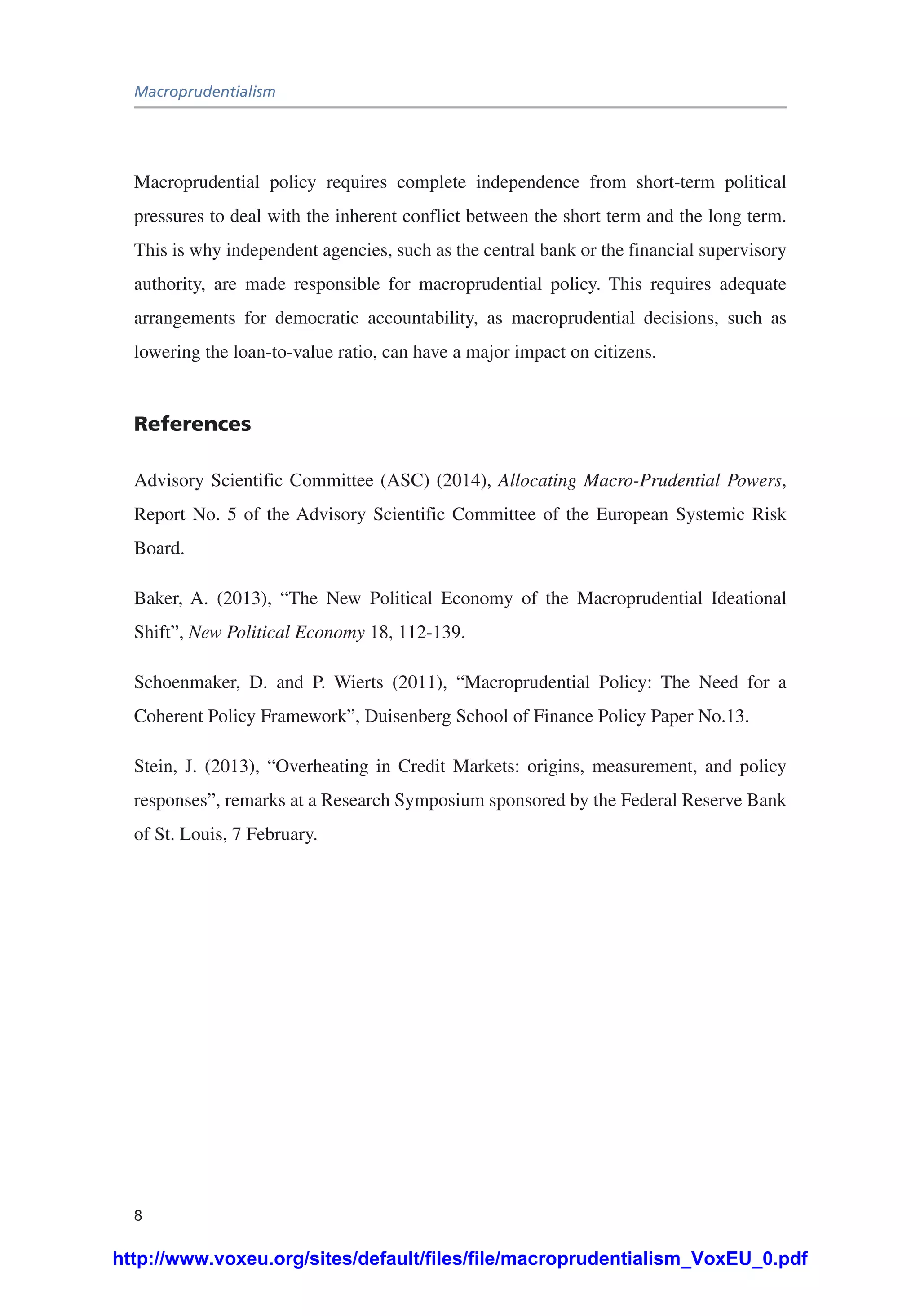 Macroprudentialism
8
Macroprudential policy requires complete independence from short-term political
pressures to deal with the inherent conflict between the short term and the long term.
This is why independent agencies, such as the central bank or the financial supervisory
authority, are made responsible for macroprudential policy. This requires adequate
arrangements for democratic accountability, as macroprudential decisions, such as
lowering the loan-to-value ratio, can have a major impact on citizens.
References
Advisory Scientific Committee (ASC) (2014), Allocating Macro-Prudential Powers,
Report No. 5 of the Advisory Scientific Committee of the European Systemic Risk
Board.
Baker, A. (2013), “The New Political Economy of the Macroprudential Ideational
Shift”, New Political Economy 18, 112-139.
Schoenmaker, D. and P. Wierts (2011), “Macroprudential Policy: The Need for a
Coherent Policy Framework”, Duisenberg School of Finance Policy Paper No.13.
Stein, J. (2013), “Overheating in Credit Markets: origins, measurement, and policy
responses”, remarks at a Research Symposium sponsored by the Federal Reserve Bank
of St. Louis, 7 February.
http://www.voxeu.org/sites/default/files/file/macroprudentialism_VoxEU_0.pdf
 