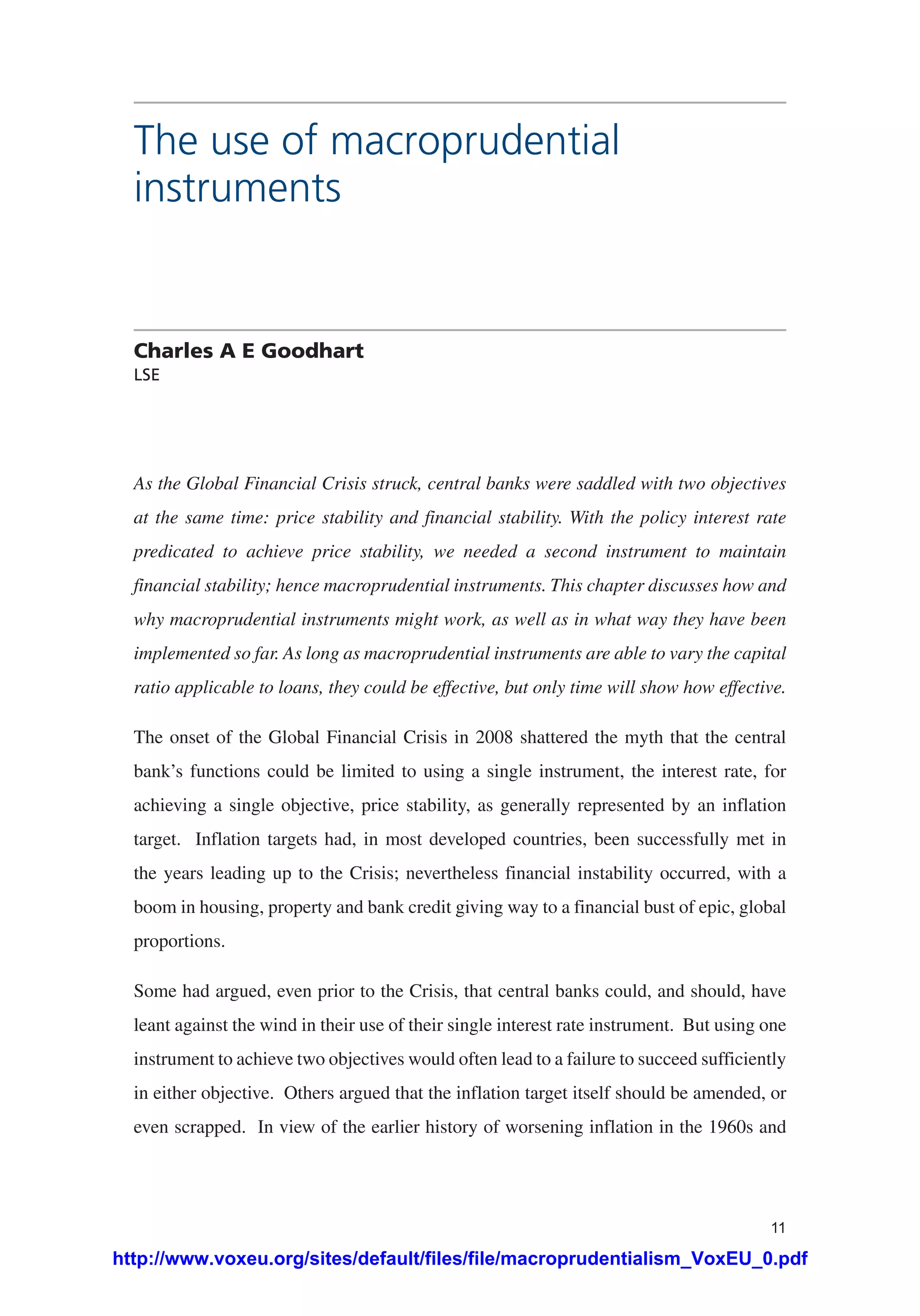 11
The use of macroprudential
instruments
Charles A E Goodhart
LSE
As the Global Financial Crisis struck, central banks were saddled with two objectives
at the same time: price stability and financial stability. With the policy interest rate
predicated to achieve price stability, we needed a second instrument to maintain
financial stability; hence macroprudential instruments. This chapter discusses how and
why macroprudential instruments might work, as well as in what way they have been
implemented so far. As long as macroprudential instruments are able to vary the capital
ratio applicable to loans, they could be effective, but only time will show how effective.
The onset of the Global Financial Crisis in 2008 shattered the myth that the central
bank’s functions could be limited to using a single instrument, the interest rate, for
achieving a single objective, price stability, as generally represented by an inflation
target. Inflation targets had, in most developed countries, been successfully met in
the years leading up to the Crisis; nevertheless financial instability occurred, with a
boom in housing, property and bank credit giving way to a financial bust of epic, global
proportions.
Some had argued, even prior to the Crisis, that central banks could, and should, have
leant against the wind in their use of their single interest rate instrument. But using one
instrument to achieve two objectives would often lead to a failure to succeed sufficiently
in either objective. Others argued that the inflation target itself should be amended, or
even scrapped. In view of the earlier history of worsening inflation in the 1960s and
http://www.voxeu.org/sites/default/files/file/macroprudentialism_VoxEU_0.pdf
 