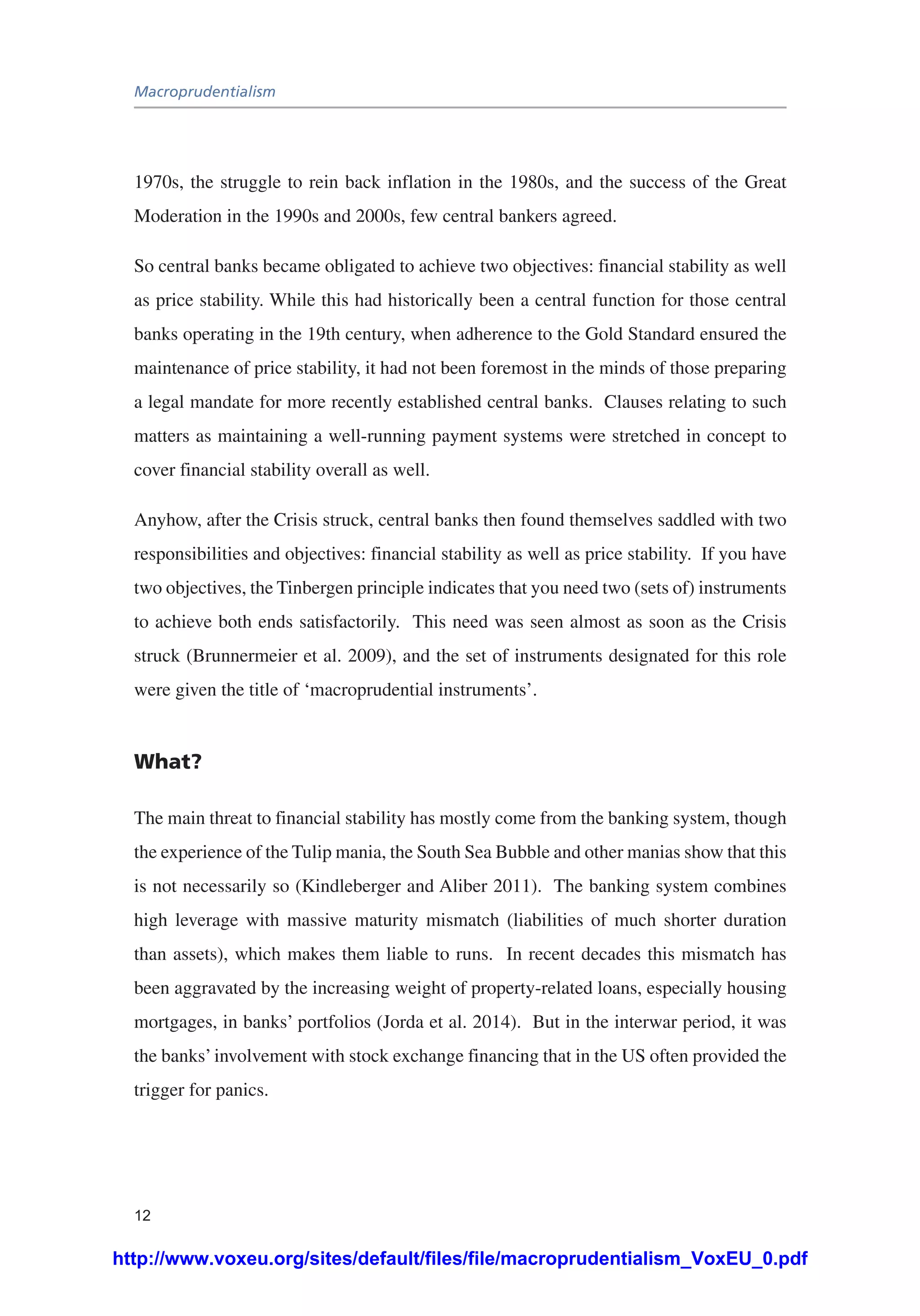 Macroprudentialism
12
1970s, the struggle to rein back inflation in the 1980s, and the success of the Great
Moderation in the 1990s and 2000s, few central bankers agreed.
So central banks became obligated to achieve two objectives: financial stability as well
as price stability. While this had historically been a central function for those central
banks operating in the 19th century, when adherence to the Gold Standard ensured the
maintenance of price stability, it had not been foremost in the minds of those preparing
a legal mandate for more recently established central banks. Clauses relating to such
matters as maintaining a well-running payment systems were stretched in concept to
cover financial stability overall as well.
Anyhow, after the Crisis struck, central banks then found themselves saddled with two
responsibilities and objectives: financial stability as well as price stability. If you have
two objectives, the Tinbergen principle indicates that you need two (sets of) instruments
to achieve both ends satisfactorily. This need was seen almost as soon as the Crisis
struck (Brunnermeier et al. 2009), and the set of instruments designated for this role
were given the title of ‘macroprudential instruments’.
What?
The main threat to financial stability has mostly come from the banking system, though
the experience of the Tulip mania, the South Sea Bubble and other manias show that this
is not necessarily so (Kindleberger and Aliber 2011). The banking system combines
high leverage with massive maturity mismatch (liabilities of much shorter duration
than assets), which makes them liable to runs. In recent decades this mismatch has
been aggravated by the increasing weight of property-related loans, especially housing
mortgages, in banks’ portfolios (Jorda et al. 2014). But in the interwar period, it was
the banks’involvement with stock exchange financing that in the US often provided the
trigger for panics.
http://www.voxeu.org/sites/default/files/file/macroprudentialism_VoxEU_0.pdf
 