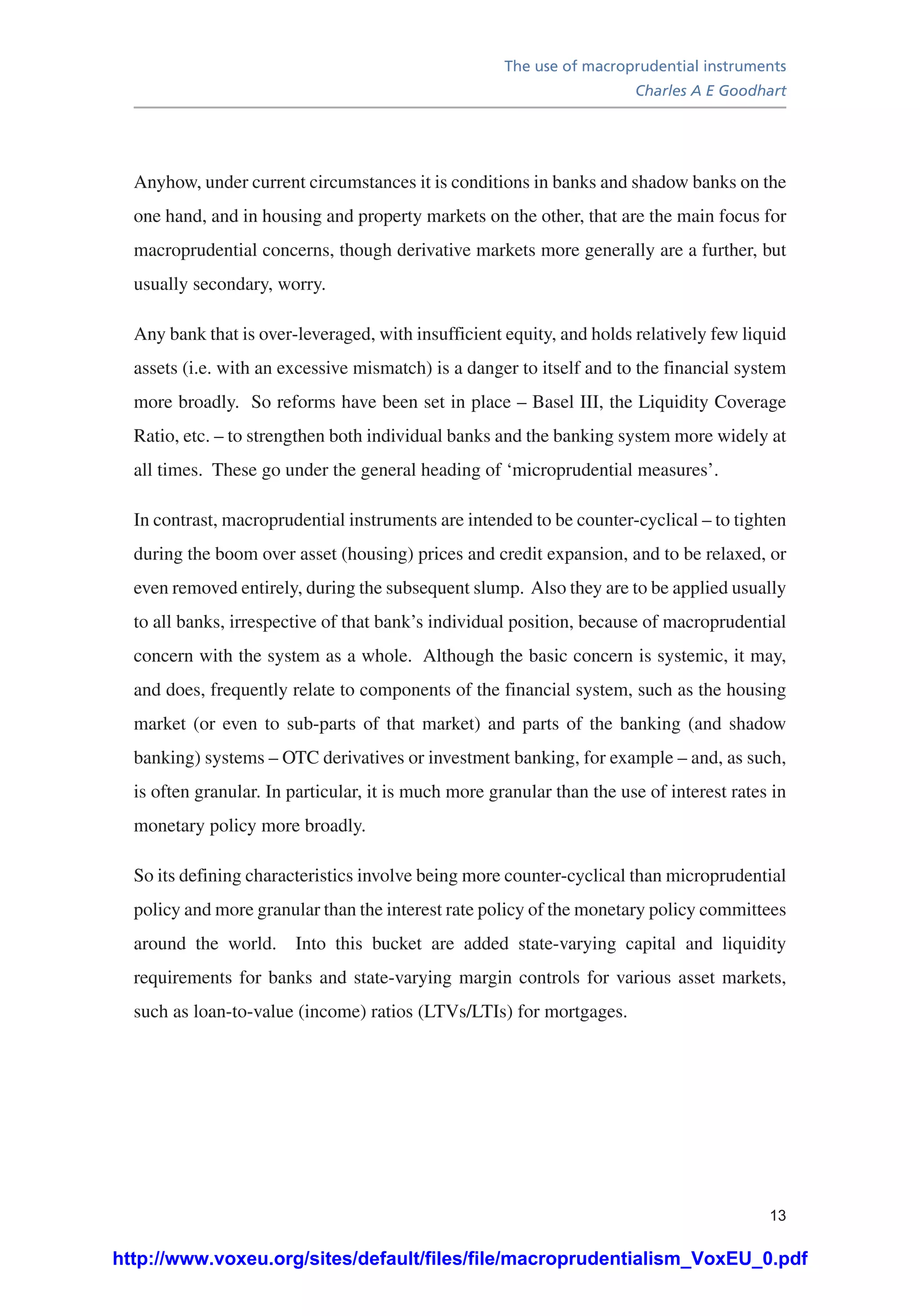 The use of macroprudential instruments
Charles A E Goodhart
13
Anyhow, under current circumstances it is conditions in banks and shadow banks on the
one hand, and in housing and property markets on the other, that are the main focus for
macroprudential concerns, though derivative markets more generally are a further, but
usually secondary, worry.
Any bank that is over-leveraged, with insufficient equity, and holds relatively few liquid
assets (i.e. with an excessive mismatch) is a danger to itself and to the financial system
more broadly. So reforms have been set in place – Basel III, the Liquidity Coverage
Ratio, etc. – to strengthen both individual banks and the banking system more widely at
all times. These go under the general heading of ‘microprudential measures’.
In contrast, macroprudential instruments are intended to be counter-cyclical – to tighten
during the boom over asset (housing) prices and credit expansion, and to be relaxed, or
even removed entirely, during the subsequent slump. Also they are to be applied usually
to all banks, irrespective of that bank’s individual position, because of macroprudential
concern with the system as a whole. Although the basic concern is systemic, it may,
and does, frequently relate to components of the financial system, such as the housing
market (or even to sub-parts of that market) and parts of the banking (and shadow
banking) systems – OTC derivatives or investment banking, for example – and, as such,
is often granular. In particular, it is much more granular than the use of interest rates in
monetary policy more broadly.
So its defining characteristics involve being more counter-cyclical than microprudential
policy and more granular than the interest rate policy of the monetary policy committees
around the world. Into this bucket are added state-varying capital and liquidity
requirements for banks and state-varying margin controls for various asset markets,
such as loan-to-value (income) ratios (LTVs/LTIs) for mortgages.
http://www.voxeu.org/sites/default/files/file/macroprudentialism_VoxEU_0.pdf
 
