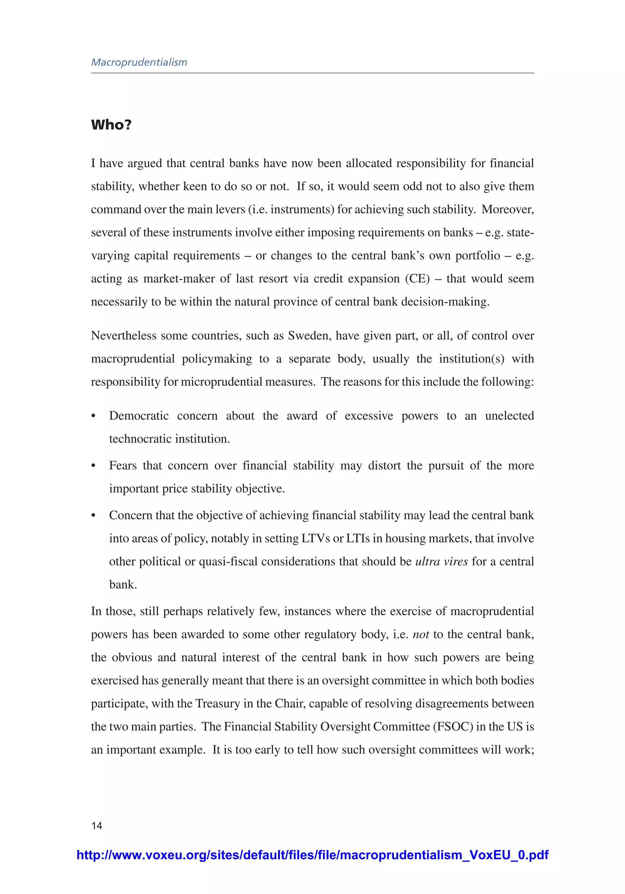 Macroprudentialism
14
Who?
I have argued that central banks have now been allocated responsibility for financial
stability, whether keen to do so or not. If so, it would seem odd not to also give them
command over the main levers (i.e. instruments) for achieving such stability. Moreover,
several of these instruments involve either imposing requirements on banks – e.g. state-
varying capital requirements – or changes to the central bank’s own portfolio – e.g.
acting as market-maker of last resort via credit expansion (CE) – that would seem
necessarily to be within the natural province of central bank decision-making.
Nevertheless some countries, such as Sweden, have given part, or all, of control over
macroprudential policymaking to a separate body, usually the institution(s) with
responsibility for microprudential measures. The reasons for this include the following:
•	 Democratic concern about the award of excessive powers to an unelected
technocratic institution.
•	 Fears that concern over financial stability may distort the pursuit of the more
important price stability objective.
•	 Concern that the objective of achieving financial stability may lead the central bank
into areas of policy, notably in setting LTVs or LTIs in housing markets, that involve
other political or quasi-fiscal considerations that should be ultra vires for a central
bank.
In those, still perhaps relatively few, instances where the exercise of macroprudential
powers has been awarded to some other regulatory body, i.e. not to the central bank,
the obvious and natural interest of the central bank in how such powers are being
exercised has generally meant that there is an oversight committee in which both bodies
participate, with the Treasury in the Chair, capable of resolving disagreements between
the two main parties. The Financial Stability Oversight Committee (FSOC) in the US is
an important example. It is too early to tell how such oversight committees will work;
http://www.voxeu.org/sites/default/files/file/macroprudentialism_VoxEU_0.pdf
 