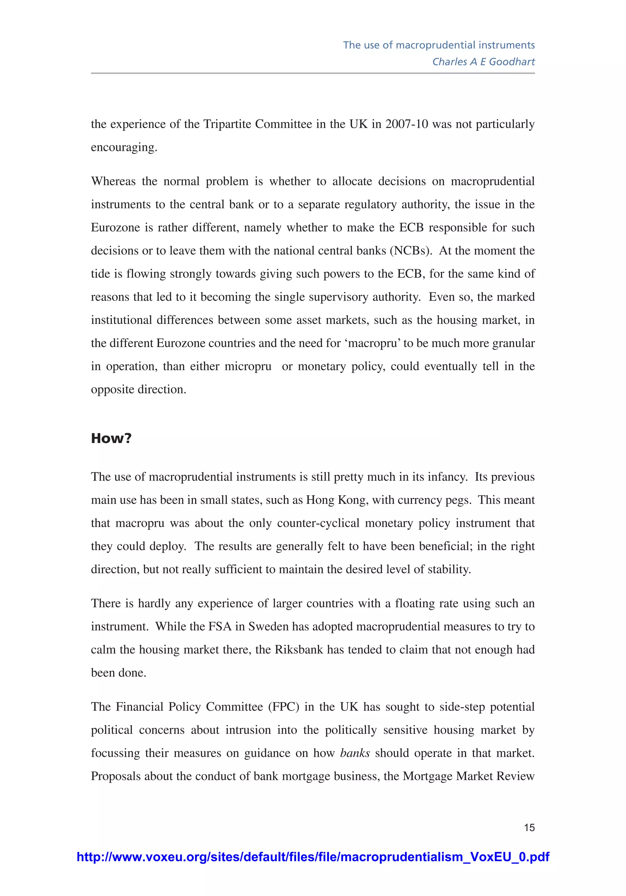 The use of macroprudential instruments
Charles A E Goodhart
15
the experience of the Tripartite Committee in the UK in 2007-10 was not particularly
encouraging.
Whereas the normal problem is whether to allocate decisions on macroprudential
instruments to the central bank or to a separate regulatory authority, the issue in the
Eurozone is rather different, namely whether to make the ECB responsible for such
decisions or to leave them with the national central banks (NCBs). At the moment the
tide is flowing strongly towards giving such powers to the ECB, for the same kind of
reasons that led to it becoming the single supervisory authority. Even so, the marked
institutional differences between some asset markets, such as the housing market, in
the different Eurozone countries and the need for ‘macropru’ to be much more granular
in operation, than either micropru or monetary policy, could eventually tell in the
opposite direction.
How?
The use of macroprudential instruments is still pretty much in its infancy. Its previous
main use has been in small states, such as Hong Kong, with currency pegs. This meant
that macropru was about the only counter-cyclical monetary policy instrument that
they could deploy. The results are generally felt to have been beneficial; in the right
direction, but not really sufficient to maintain the desired level of stability.
There is hardly any experience of larger countries with a floating rate using such an
instrument. While the FSA in Sweden has adopted macroprudential measures to try to
calm the housing market there, the Riksbank has tended to claim that not enough had
been done.
The Financial Policy Committee (FPC) in the UK has sought to side-step potential
political concerns about intrusion into the politically sensitive housing market by
focussing their measures on guidance on how banks should operate in that market.
Proposals about the conduct of bank mortgage business, the Mortgage Market Review
http://www.voxeu.org/sites/default/files/file/macroprudentialism_VoxEU_0.pdf
 