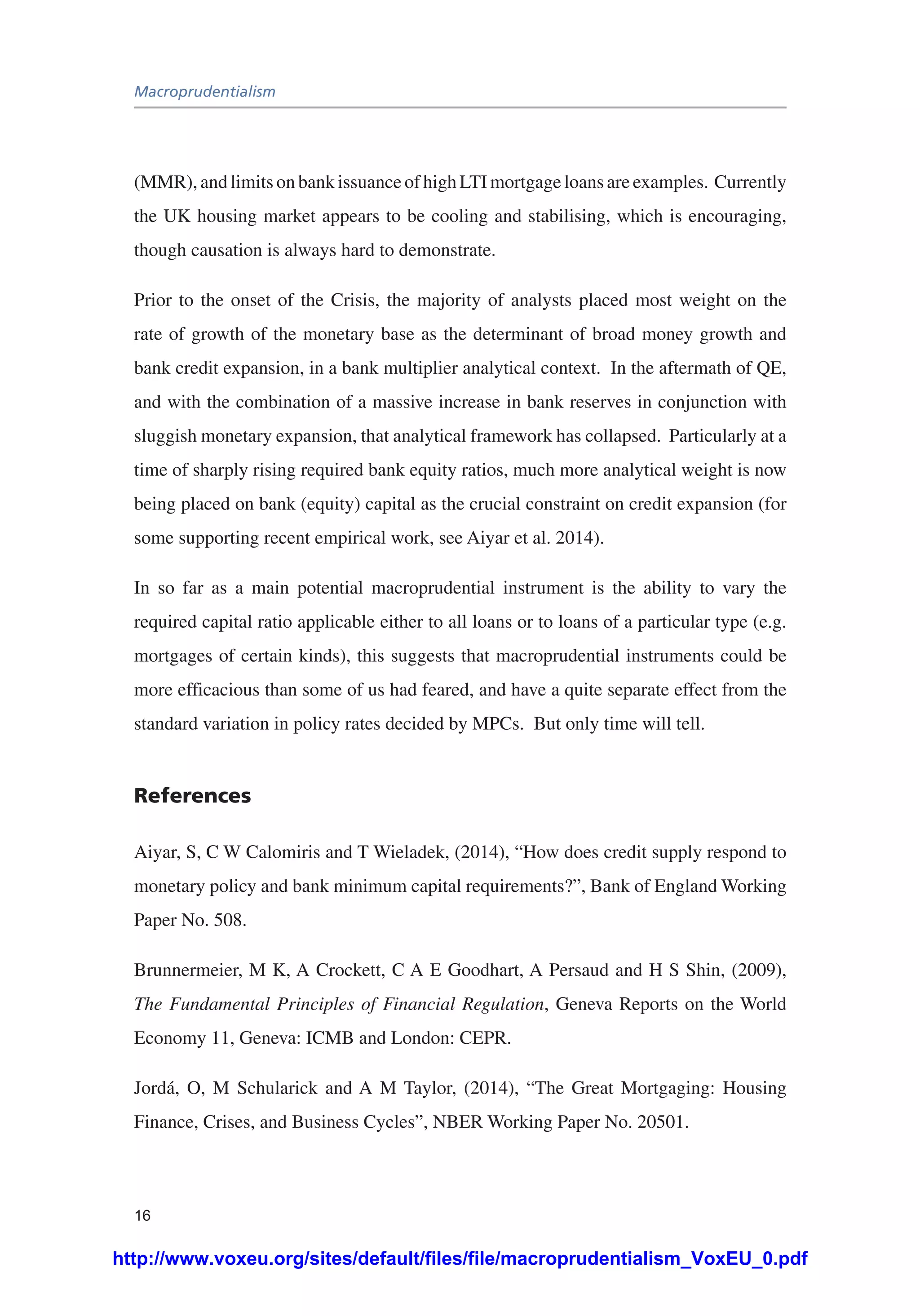Macroprudentialism
16
(MMR), and limits on bank issuance of high LTI mortgage loans are examples. Currently
the UK housing market appears to be cooling and stabilising, which is encouraging,
though causation is always hard to demonstrate.
Prior to the onset of the Crisis, the majority of analysts placed most weight on the
rate of growth of the monetary base as the determinant of broad money growth and
bank credit expansion, in a bank multiplier analytical context. In the aftermath of QE,
and with the combination of a massive increase in bank reserves in conjunction with
sluggish monetary expansion, that analytical framework has collapsed. Particularly at a
time of sharply rising required bank equity ratios, much more analytical weight is now
being placed on bank (equity) capital as the crucial constraint on credit expansion (for
some supporting recent empirical work, see Aiyar et al. 2014).
In so far as a main potential macroprudential instrument is the ability to vary the
required capital ratio applicable either to all loans or to loans of a particular type (e.g.
mortgages of certain kinds), this suggests that macroprudential instruments could be
more efficacious than some of us had feared, and have a quite separate effect from the
standard variation in policy rates decided by MPCs. But only time will tell.
References
Aiyar, S, C W Calomiris and T Wieladek, (2014), “How does credit supply respond to
monetary policy and bank minimum capital requirements?”, Bank of England Working
Paper No. 508.
Brunnermeier, M K, A Crockett, C A E Goodhart, A Persaud and H S Shin, (2009),
The Fundamental Principles of Financial Regulation, Geneva Reports on the World
Economy 11, Geneva: ICMB and London: CEPR.
Jordá, O, M Schularick and A M Taylor, (2014), “The Great Mortgaging: Housing
Finance, Crises, and Business Cycles”, NBER Working Paper No. 20501.
http://www.voxeu.org/sites/default/files/file/macroprudentialism_VoxEU_0.pdf
 