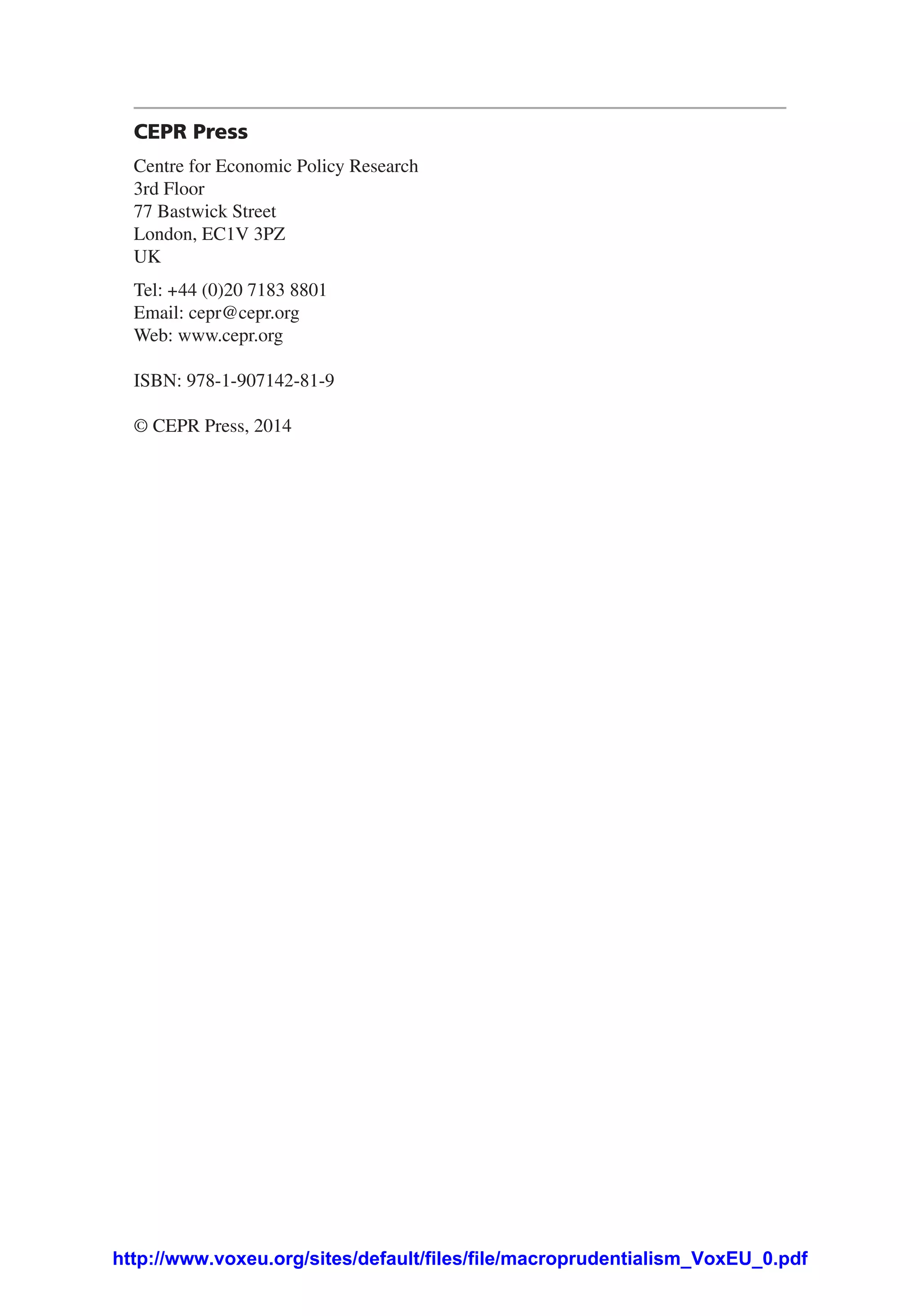 CEPR Press
Centre for Economic Policy Research
3rd Floor
77 Bastwick Street
London, EC1V 3PZ
UK
Tel: +44 (0)20 7183 8801
Email: cepr@cepr.org
Web: www.cepr.org
ISBN: 978-1-907142-81-9
© CEPR Press, 2014
http://www.voxeu.org/sites/default/files/file/macroprudentialism_VoxEU_0.pdf
 