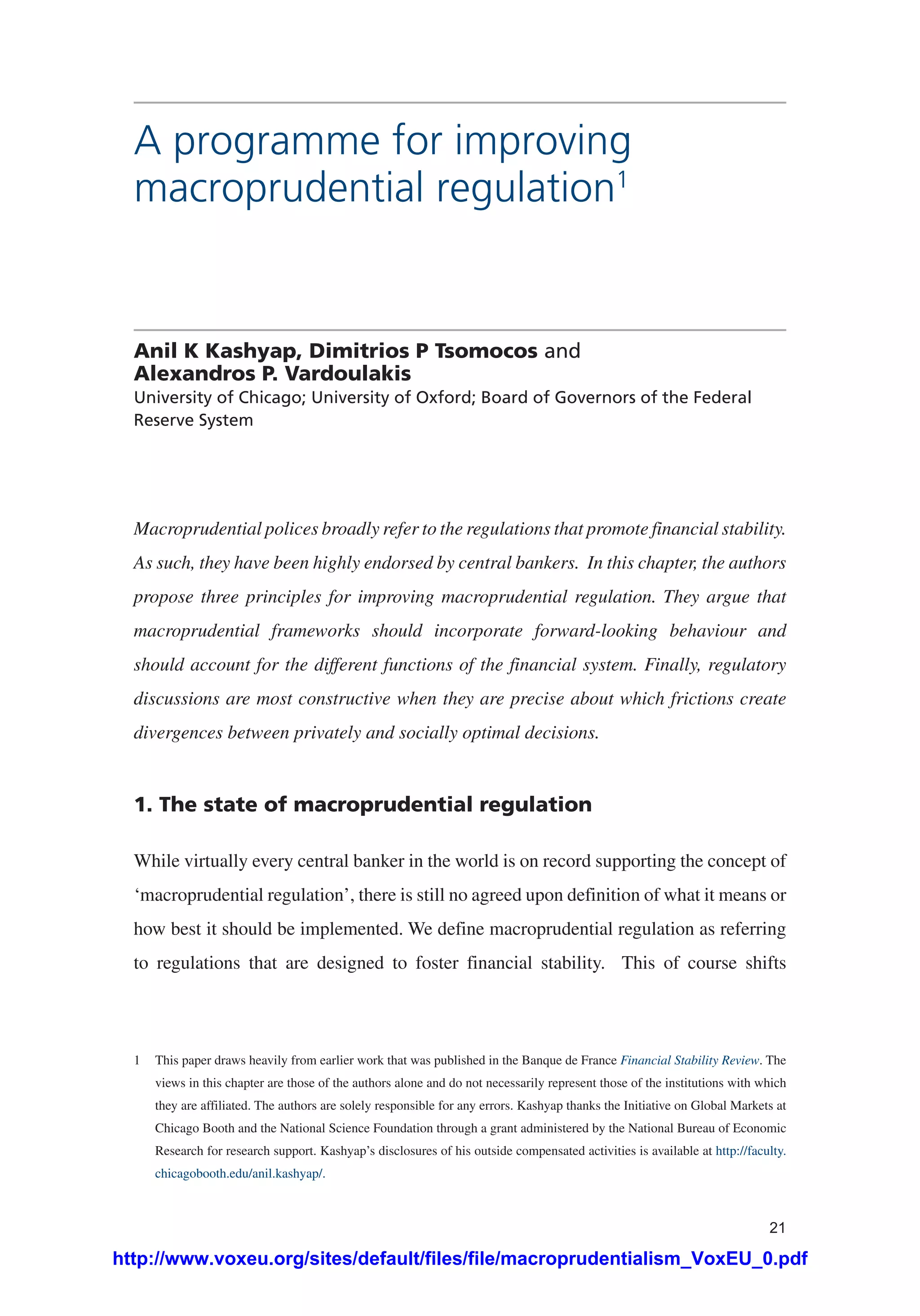 21
A programme for improving
macroprudential regulation1
Anil K Kashyap, Dimitrios P Tsomocos and
Alexandros P. Vardoulakis
University of Chicago; University of Oxford; Board of Governors of the Federal
Reserve System
Macroprudential polices broadly refer to the regulations that promote financial stability.
As such, they have been highly endorsed by central bankers. In this chapter, the authors
propose three principles for improving macroprudential regulation. They argue that
macroprudential frameworks should incorporate forward-looking behaviour and
should account for the different functions of the financial system. Finally, regulatory
discussions are most constructive when they are precise about which frictions create
divergences between privately and socially optimal decisions.
1. The state of macroprudential regulation
While virtually every central banker in the world is on record supporting the concept of
‘macroprudential regulation’, there is still no agreed upon definition of what it means or
how best it should be implemented. We define macroprudential regulation as referring
to regulations that are designed to foster financial stability. This of course shifts
1	 This paper draws heavily from earlier work that was published in the Banque de France Financial Stability Review. The
views in this chapter are those of the authors alone and do not necessarily represent those of the institutions with which
they are affiliated. The authors are solely responsible for any errors. Kashyap thanks the Initiative on Global Markets at
Chicago Booth and the National Science Foundation through a grant administered by the National Bureau of Economic
Research for research support. Kashyap’s disclosures of his outside compensated activities is available at http://faculty.
chicagobooth.edu/anil.kashyap/.
http://www.voxeu.org/sites/default/files/file/macroprudentialism_VoxEU_0.pdf
 