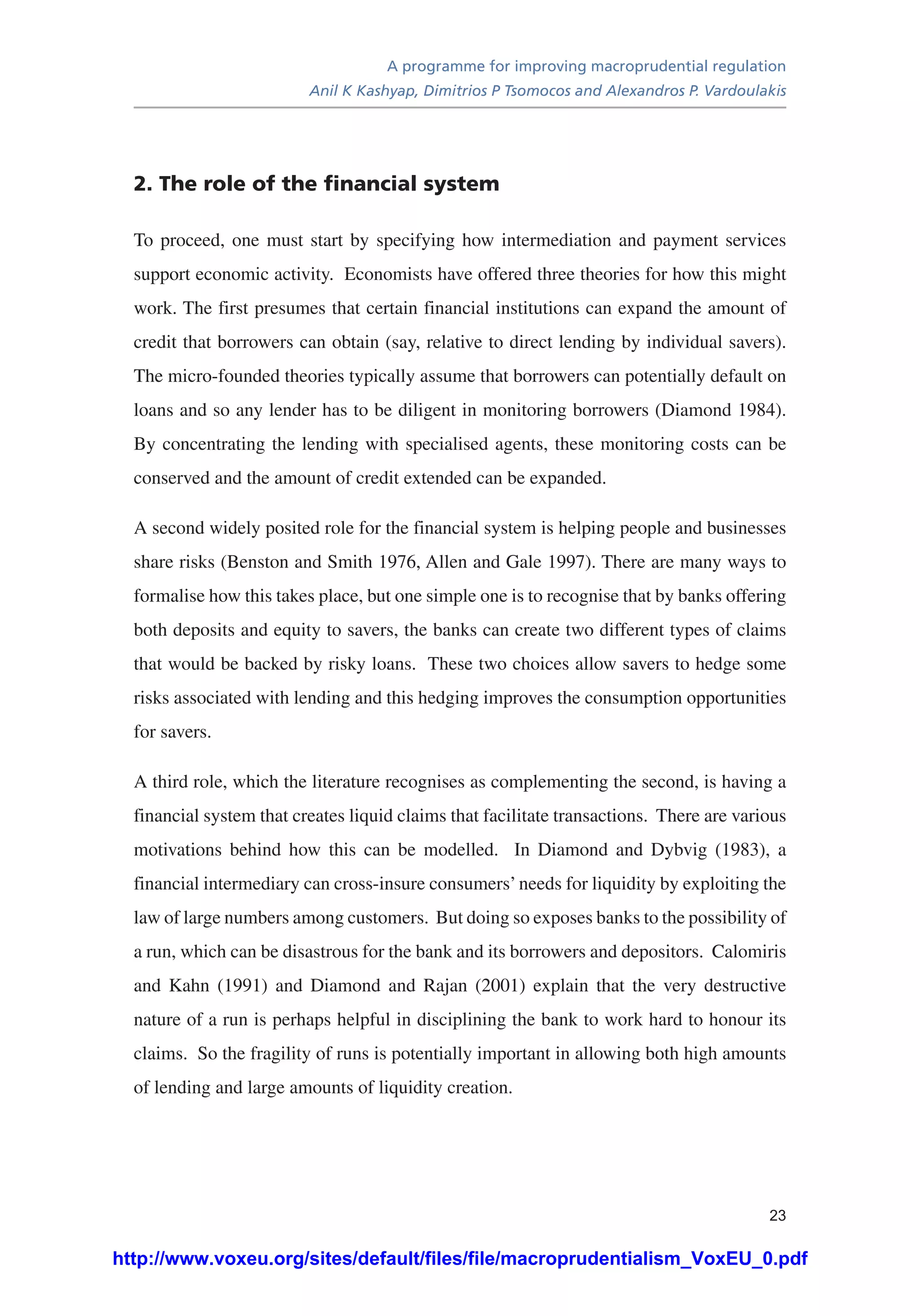 A programme for improving macroprudential regulation
Anil K Kashyap, Dimitrios P Tsomocos and Alexandros P. Vardoulakis
23
2. The role of the financial system
To proceed, one must start by specifying how intermediation and payment services
support economic activity. Economists have offered three theories for how this might
work. The first presumes that certain financial institutions can expand the amount of
credit that borrowers can obtain (say, relative to direct lending by individual savers).
The micro-founded theories typically assume that borrowers can potentially default on
loans and so any lender has to be diligent in monitoring borrowers (Diamond 1984).
By concentrating the lending with specialised agents, these monitoring costs can be
conserved and the amount of credit extended can be expanded.
A second widely posited role for the financial system is helping people and businesses
share risks (Benston and Smith 1976, Allen and Gale 1997). There are many ways to
formalise how this takes place, but one simple one is to recognise that by banks offering
both deposits and equity to savers, the banks can create two different types of claims
that would be backed by risky loans. These two choices allow savers to hedge some
risks associated with lending and this hedging improves the consumption opportunities
for savers.
A third role, which the literature recognises as complementing the second, is having a
financial system that creates liquid claims that facilitate transactions. There are various
motivations behind how this can be modelled. In Diamond and Dybvig (1983), a
financial intermediary can cross-insure consumers’needs for liquidity by exploiting the
law of large numbers among customers. But doing so exposes banks to the possibility of
a run, which can be disastrous for the bank and its borrowers and depositors. Calomiris
and Kahn (1991) and Diamond and Rajan (2001) explain that the very destructive
nature of a run is perhaps helpful in disciplining the bank to work hard to honour its
claims. So the fragility of runs is potentially important in allowing both high amounts
of lending and large amounts of liquidity creation.
http://www.voxeu.org/sites/default/files/file/macroprudentialism_VoxEU_0.pdf
 