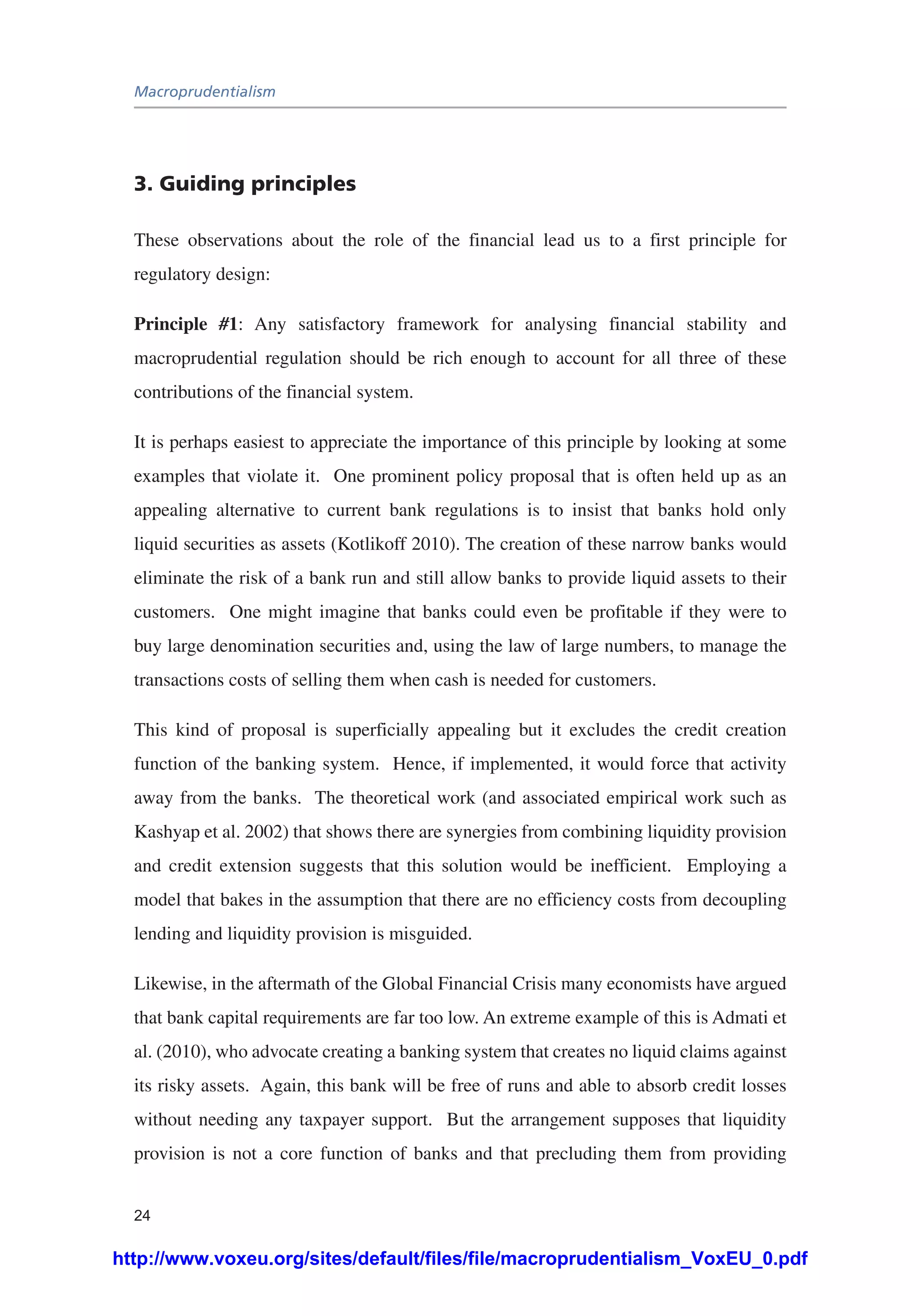 Macroprudentialism
24
3. Guiding principles
These observations about the role of the financial lead us to a first principle for
regulatory design:
Principle #1: Any satisfactory framework for analysing financial stability and
macroprudential regulation should be rich enough to account for all three of these
contributions of the financial system.
It is perhaps easiest to appreciate the importance of this principle by looking at some
examples that violate it. One prominent policy proposal that is often held up as an
appealing alternative to current bank regulations is to insist that banks hold only
liquid securities as assets (Kotlikoff 2010). The creation of these narrow banks would
eliminate the risk of a bank run and still allow banks to provide liquid assets to their
customers. One might imagine that banks could even be profitable if they were to
buy large denomination securities and, using the law of large numbers, to manage the
transactions costs of selling them when cash is needed for customers.
This kind of proposal is superficially appealing but it excludes the credit creation
function of the banking system. Hence, if implemented, it would force that activity
away from the banks. The theoretical work (and associated empirical work such as
Kashyap et al. 2002) that shows there are synergies from combining liquidity provision
and credit extension suggests that this solution would be inefficient. Employing a
model that bakes in the assumption that there are no efficiency costs from decoupling
lending and liquidity provision is misguided.
Likewise, in the aftermath of the Global Financial Crisis many economists have argued
that bank capital requirements are far too low. An extreme example of this is Admati et
al. (2010), who advocate creating a banking system that creates no liquid claims against
its risky assets. Again, this bank will be free of runs and able to absorb credit losses
without needing any taxpayer support. But the arrangement supposes that liquidity
provision is not a core function of banks and that precluding them from providing
http://www.voxeu.org/sites/default/files/file/macroprudentialism_VoxEU_0.pdf
 