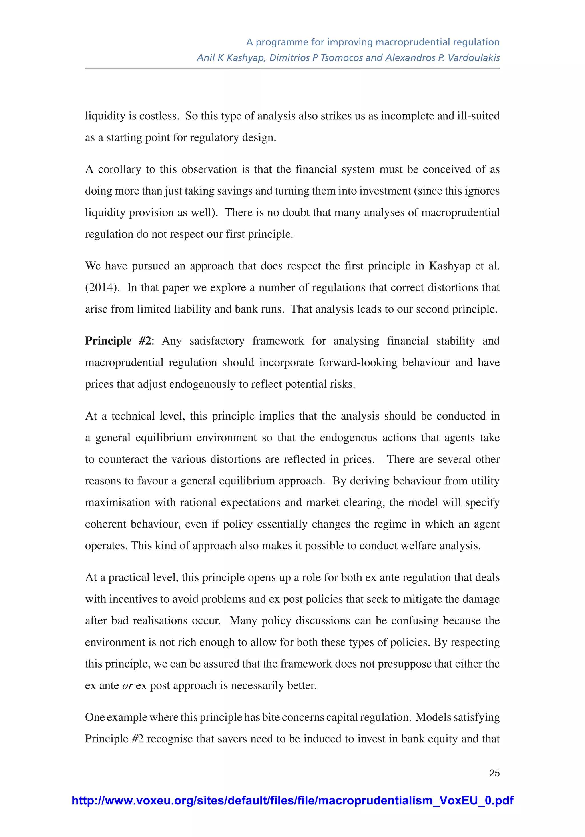 A programme for improving macroprudential regulation
Anil K Kashyap, Dimitrios P Tsomocos and Alexandros P. Vardoulakis
25
liquidity is costless. So this type of analysis also strikes us as incomplete and ill-suited
as a starting point for regulatory design.
A corollary to this observation is that the financial system must be conceived of as
doing more than just taking savings and turning them into investment (since this ignores
liquidity provision as well). There is no doubt that many analyses of macroprudential
regulation do not respect our first principle.
We have pursued an approach that does respect the first principle in Kashyap et al.
(2014). In that paper we explore a number of regulations that correct distortions that
arise from limited liability and bank runs. That analysis leads to our second principle.
Principle #2: Any satisfactory framework for analysing financial stability and
macroprudential regulation should incorporate forward-looking behaviour and have
prices that adjust endogenously to reflect potential risks.
At a technical level, this principle implies that the analysis should be conducted in
a general equilibrium environment so that the endogenous actions that agents take
to counteract the various distortions are reflected in prices. There are several other
reasons to favour a general equilibrium approach. By deriving behaviour from utility
maximisation with rational expectations and market clearing, the model will specify
coherent behaviour, even if policy essentially changes the regime in which an agent
operates. This kind of approach also makes it possible to conduct welfare analysis.
At a practical level, this principle opens up a role for both ex ante regulation that deals
with incentives to avoid problems and ex post policies that seek to mitigate the damage
after bad realisations occur. Many policy discussions can be confusing because the
environment is not rich enough to allow for both these types of policies. By respecting
this principle, we can be assured that the framework does not presuppose that either the
ex ante or ex post approach is necessarily better.
One example where this principle has bite concerns capital regulation. Models satisfying
Principle #2 recognise that savers need to be induced to invest in bank equity and that
http://www.voxeu.org/sites/default/files/file/macroprudentialism_VoxEU_0.pdf
 
