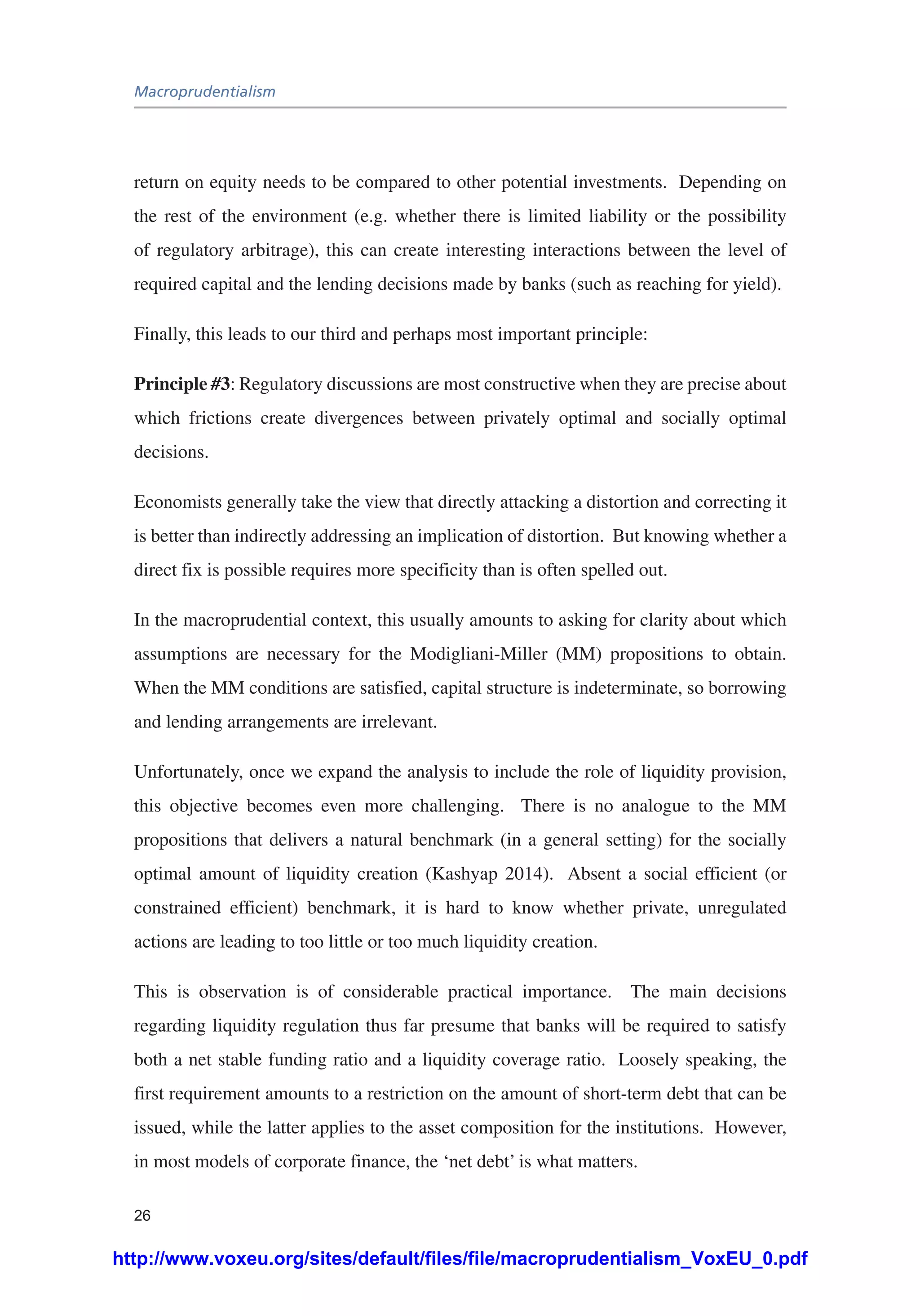 Macroprudentialism
26
return on equity needs to be compared to other potential investments. Depending on
the rest of the environment (e.g. whether there is limited liability or the possibility
of regulatory arbitrage), this can create interesting interactions between the level of
required capital and the lending decisions made by banks (such as reaching for yield).
Finally, this leads to our third and perhaps most important principle:
Principle #3: Regulatory discussions are most constructive when they are precise about
which frictions create divergences between privately optimal and socially optimal
decisions.
Economists generally take the view that directly attacking a distortion and correcting it
is better than indirectly addressing an implication of distortion. But knowing whether a
direct fix is possible requires more specificity than is often spelled out.
In the macroprudential context, this usually amounts to asking for clarity about which
assumptions are necessary for the Modigliani-Miller (MM) propositions to obtain.
When the MM conditions are satisfied, capital structure is indeterminate, so borrowing
and lending arrangements are irrelevant.
Unfortunately, once we expand the analysis to include the role of liquidity provision,
this objective becomes even more challenging. There is no analogue to the MM
propositions that delivers a natural benchmark (in a general setting) for the socially
optimal amount of liquidity creation (Kashyap 2014). Absent a social efficient (or
constrained efficient) benchmark, it is hard to know whether private, unregulated
actions are leading to too little or too much liquidity creation.
This is observation is of considerable practical importance. The main decisions
regarding liquidity regulation thus far presume that banks will be required to satisfy
both a net stable funding ratio and a liquidity coverage ratio. Loosely speaking, the
first requirement amounts to a restriction on the amount of short-term debt that can be
issued, while the latter applies to the asset composition for the institutions. However,
in most models of corporate finance, the ‘net debt’ is what matters.
http://www.voxeu.org/sites/default/files/file/macroprudentialism_VoxEU_0.pdf
 