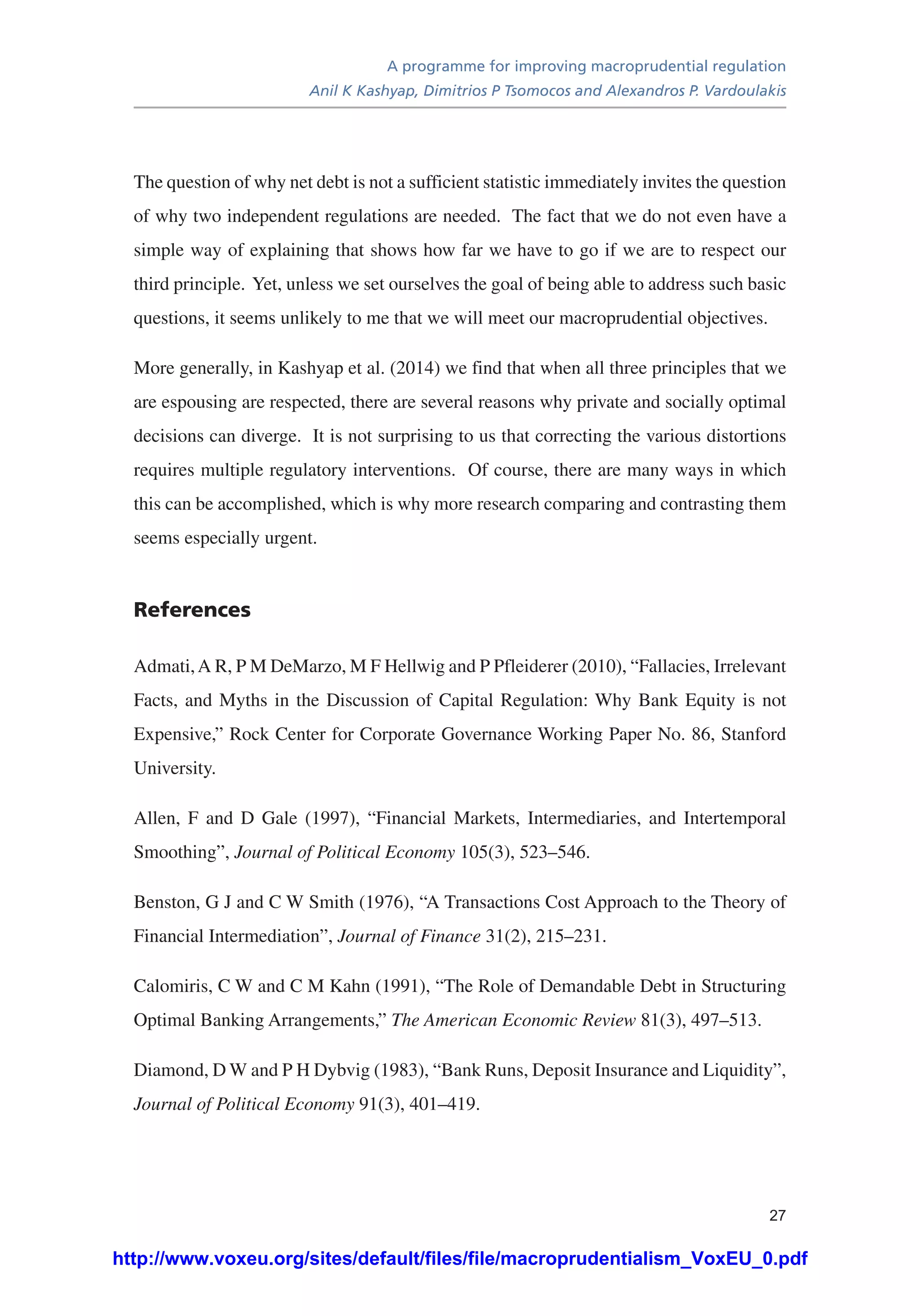 A programme for improving macroprudential regulation
Anil K Kashyap, Dimitrios P Tsomocos and Alexandros P. Vardoulakis
27
The question of why net debt is not a sufficient statistic immediately invites the question
of why two independent regulations are needed. The fact that we do not even have a
simple way of explaining that shows how far we have to go if we are to respect our
third principle. Yet, unless we set ourselves the goal of being able to address such basic
questions, it seems unlikely to me that we will meet our macroprudential objectives.
More generally, in Kashyap et al. (2014) we find that when all three principles that we
are espousing are respected, there are several reasons why private and socially optimal
decisions can diverge. It is not surprising to us that correcting the various distortions
requires multiple regulatory interventions. Of course, there are many ways in which
this can be accomplished, which is why more research comparing and contrasting them
seems especially urgent.
References
Admati,A R, P M DeMarzo, M F Hellwig and P Pfleiderer (2010), “Fallacies, Irrelevant
Facts, and Myths in the Discussion of Capital Regulation: Why Bank Equity is not
Expensive,” Rock Center for Corporate Governance Working Paper No. 86, Stanford
University.
Allen, F and D Gale (1997), “Financial Markets, Intermediaries, and Intertemporal
Smoothing”, Journal of Political Economy 105(3), 523–546.
Benston, G J and C W Smith (1976), “A Transactions Cost Approach to the Theory of
Financial Intermediation”, Journal of Finance 31(2), 215–231.
Calomiris, C W and C M Kahn (1991), “The Role of Demandable Debt in Structuring
Optimal Banking Arrangements,” The American Economic Review 81(3), 497–513.
Diamond, D W and P H Dybvig (1983), “Bank Runs, Deposit Insurance and Liquidity”,
Journal of Political Economy 91(3), 401–419.
http://www.voxeu.org/sites/default/files/file/macroprudentialism_VoxEU_0.pdf
 