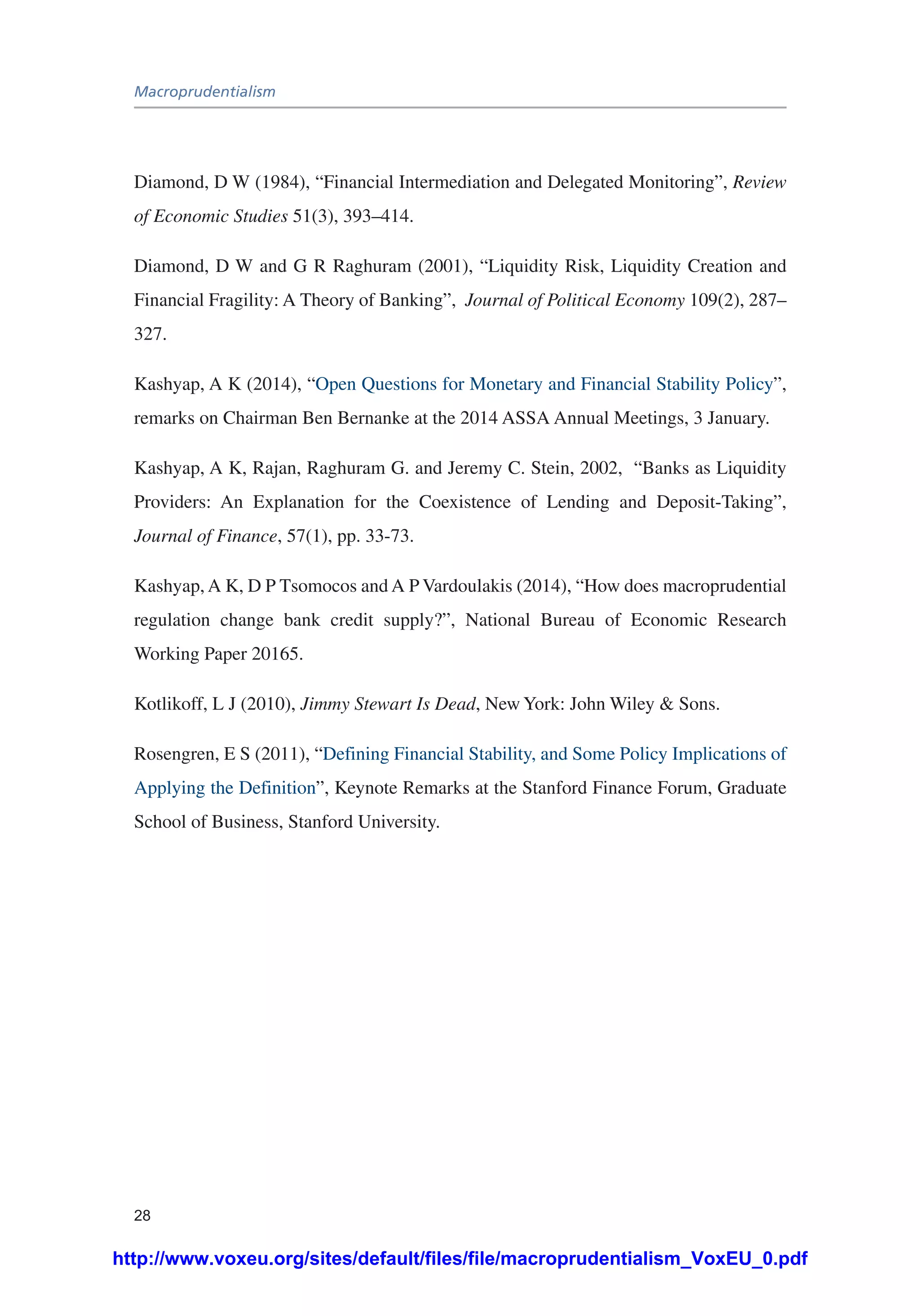 Macroprudentialism
28
Diamond, D W (1984), “Financial Intermediation and Delegated Monitoring”, Review
of Economic Studies 51(3), 393–414.
Diamond, D W and G R Raghuram (2001), “Liquidity Risk, Liquidity Creation and
Financial Fragility: A Theory of Banking”, Journal of Political Economy 109(2), 287–
327.
Kashyap, A K (2014), “Open Questions for Monetary and Financial Stability Policy”,
remarks on Chairman Ben Bernanke at the 2014 ASSA Annual Meetings, 3 January.
Kashyap, A K, Rajan, Raghuram G. and Jeremy C. Stein, 2002, “Banks as Liquidity
Providers: An Explanation for the Coexistence of Lending and Deposit-Taking”,
Journal of Finance, 57(1), pp. 33-73.
Kashyap, A K, D P Tsomocos and A P Vardoulakis (2014), “How does macroprudential
regulation change bank credit supply?”, National Bureau of Economic Research
Working Paper 20165.
Kotlikoff, L J (2010), Jimmy Stewart Is Dead, New York: John Wiley & Sons.
Rosengren, E S (2011), “Defining Financial Stability, and Some Policy Implications of
Applying the Definition”, Keynote Remarks at the Stanford Finance Forum, Graduate
School of Business, Stanford University.
http://www.voxeu.org/sites/default/files/file/macroprudentialism_VoxEU_0.pdf
 