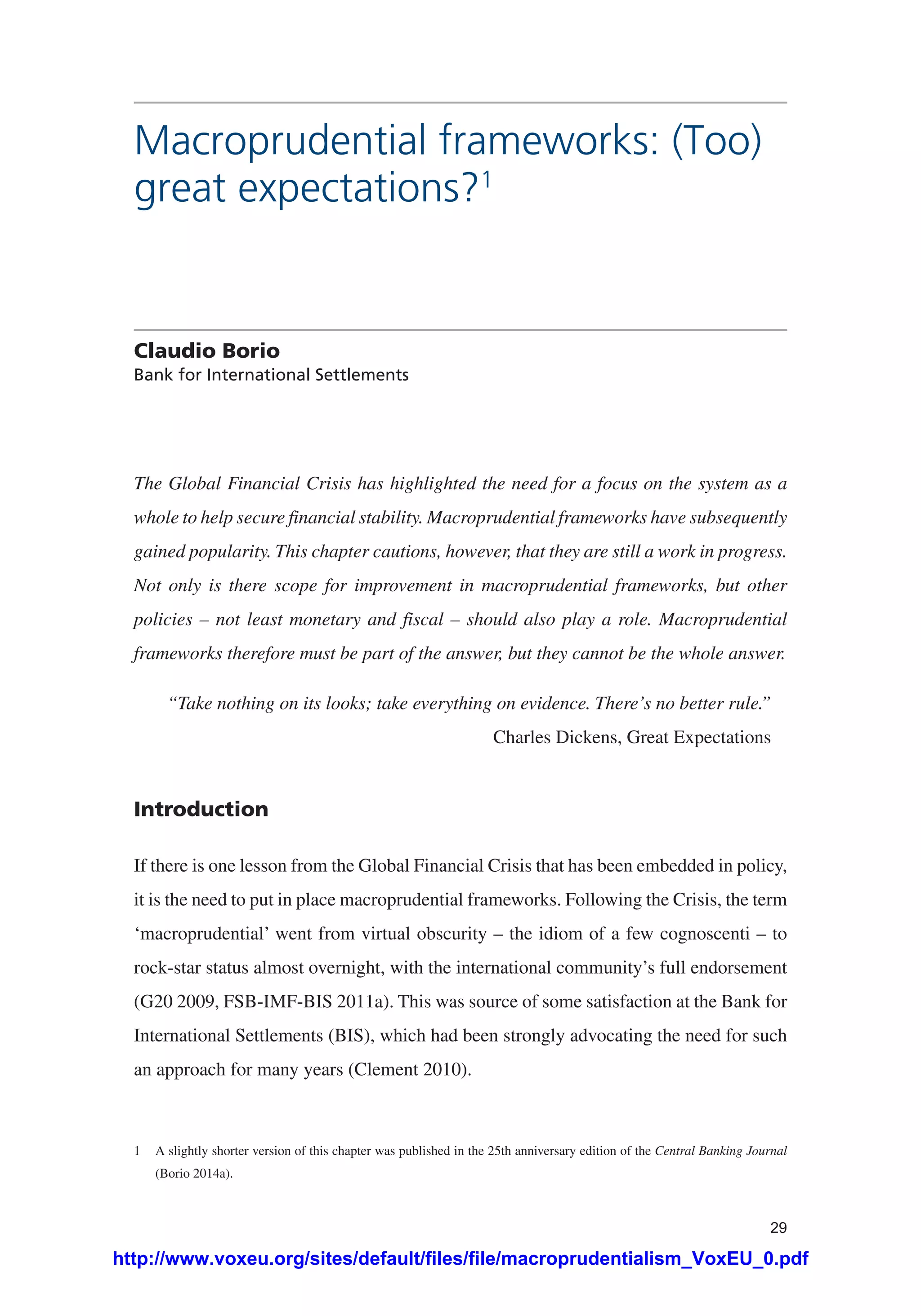 29
Macroprudential frameworks: (Too)
great expectations?1
Claudio Borio
Bank for International Settlements
The Global Financial Crisis has highlighted the need for a focus on the system as a
whole to help secure financial stability. Macroprudential frameworks have subsequently
gained popularity. This chapter cautions, however, that they are still a work in progress.
Not only is there scope for improvement in macroprudential frameworks, but other
policies – not least monetary and fiscal – should also play a role. Macroprudential
frameworks therefore must be part of the answer, but they cannot be the whole answer.
“Take nothing on its looks; take everything on evidence. There’s no better rule.”
Charles Dickens, Great Expectations
Introduction
If there is one lesson from the Global Financial Crisis that has been embedded in policy,
it is the need to put in place macroprudential frameworks. Following the Crisis, the term
‘macroprudential’ went from virtual obscurity – the idiom of a few cognoscenti – to
rock-star status almost overnight, with the international community’s full endorsement
(G20 2009, FSB-IMF-BIS 2011a). This was source of some satisfaction at the Bank for
International Settlements (BIS), which had been strongly advocating the need for such
an approach for many years (Clement 2010).
1	 A slightly shorter version of this chapter was published in the 25th anniversary edition of the Central Banking Journal
(Borio 2014a).
http://www.voxeu.org/sites/default/files/file/macroprudentialism_VoxEU_0.pdf
 