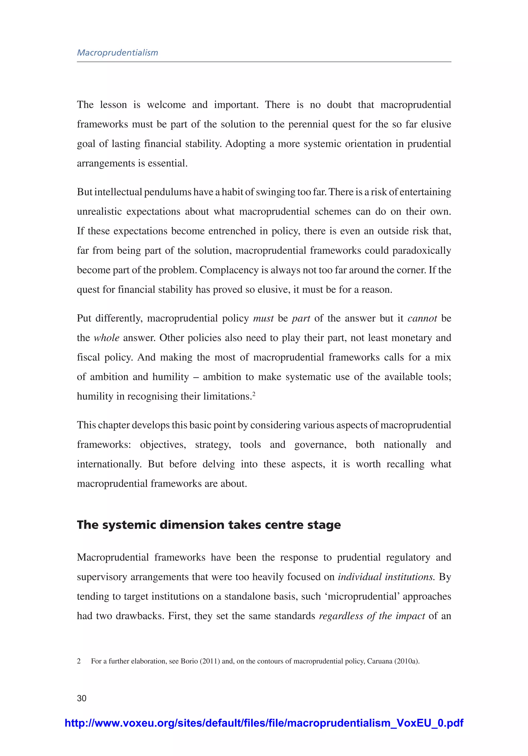 Macroprudentialism
30
The lesson is welcome and important. There is no doubt that macroprudential
frameworks must be part of the solution to the perennial quest for the so far elusive
goal of lasting financial stability. Adopting a more systemic orientation in prudential
arrangements is essential.
But intellectual pendulums have a habit of swinging too far.There is a risk of entertaining
unrealistic expectations about what macroprudential schemes can do on their own.
If these expectations become entrenched in policy, there is even an outside risk that,
far from being part of the solution, macroprudential frameworks could paradoxically
become part of the problem. Complacency is always not too far around the corner. If the
quest for financial stability has proved so elusive, it must be for a reason.
Put differently, macroprudential policy must be part of the answer but it cannot be
the whole answer. Other policies also need to play their part, not least monetary and
fiscal policy. And making the most of macroprudential frameworks calls for a mix
of ambition and humility – ambition to make systematic use of the available tools;
humility in recognising their limitations.2
This chapter develops this basic point by considering various aspects of macroprudential
frameworks: objectives, strategy, tools and governance, both nationally and
internationally. But before delving into these aspects, it is worth recalling what
macroprudential frameworks are about.
The systemic dimension takes centre stage
Macroprudential frameworks have been the response to prudential regulatory and
supervisory arrangements that were too heavily focused on individual institutions. By
tending to target institutions on a standalone basis, such ‘microprudential’ approaches
had two drawbacks. First, they set the same standards regardless of the impact of an
2	 For a further elaboration, see Borio (2011) and, on the contours of macroprudential policy, Caruana (2010a).
http://www.voxeu.org/sites/default/files/file/macroprudentialism_VoxEU_0.pdf
 