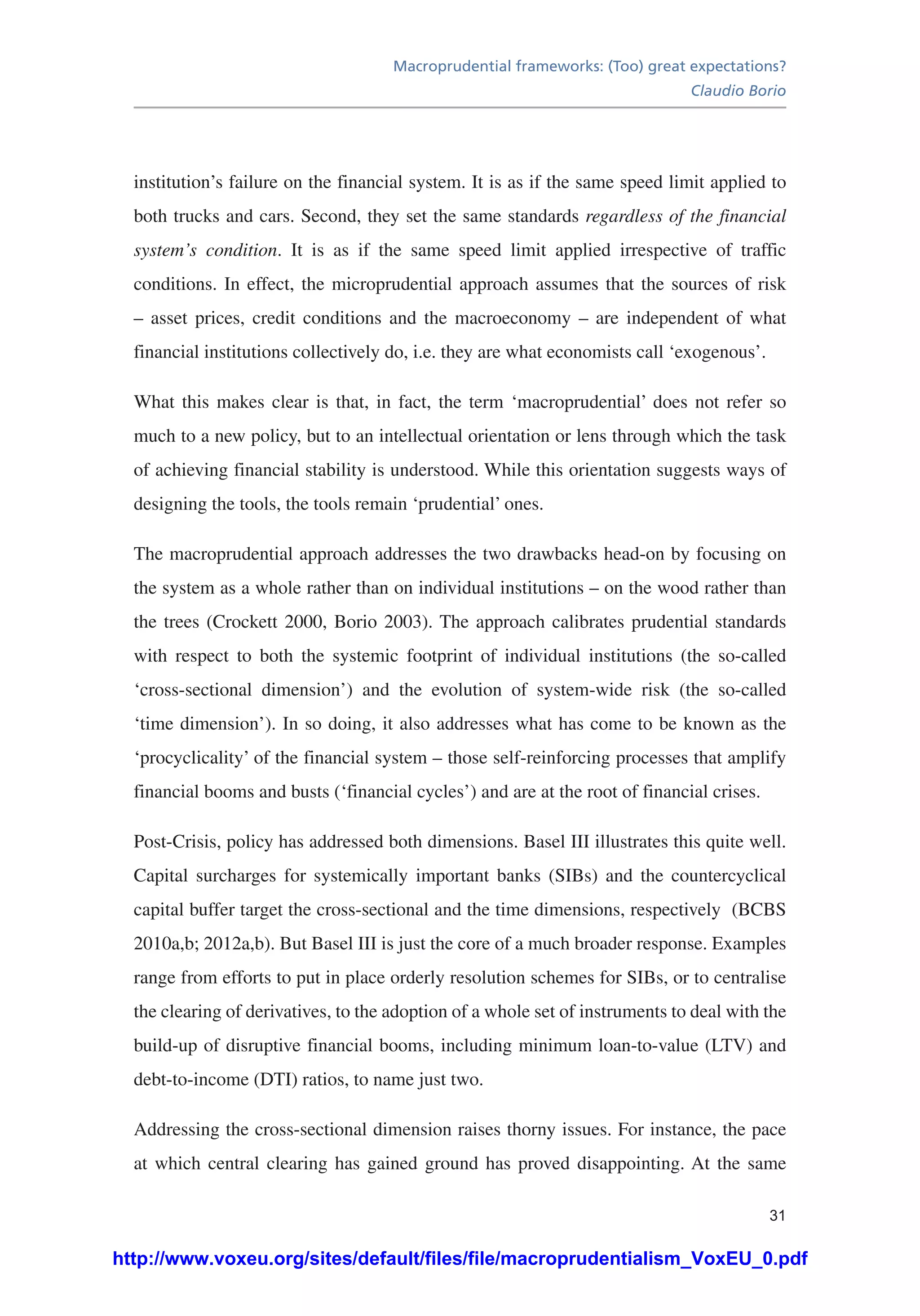 Macroprudential frameworks: (Too) great expectations?
Claudio Borio
31
institution’s failure on the financial system. It is as if the same speed limit applied to
both trucks and cars. Second, they set the same standards regardless of the financial
system’s condition. It is as if the same speed limit applied irrespective of traffic
conditions. In effect, the microprudential approach assumes that the sources of risk
– asset prices, credit conditions and the macroeconomy – are independent of what
financial institutions collectively do, i.e. they are what economists call ‘exogenous’.
What this makes clear is that, in fact, the term ‘macroprudential’ does not refer so
much to a new policy, but to an intellectual orientation or lens through which the task
of achieving financial stability is understood. While this orientation suggests ways of
designing the tools, the tools remain ‘prudential’ ones.
The macroprudential approach addresses the two drawbacks head-on by focusing on
the system as a whole rather than on individual institutions – on the wood rather than
the trees (Crockett 2000, Borio 2003). The approach calibrates prudential standards
with respect to both the systemic footprint of individual institutions (the so-called
‘cross-sectional dimension’) and the evolution of system-wide risk (the so-called
‘time dimension’). In so doing, it also addresses what has come to be known as the
‘procyclicality’ of the financial system – those self-reinforcing processes that amplify
financial booms and busts (‘financial cycles’) and are at the root of financial crises.
Post-Crisis, policy has addressed both dimensions. Basel III illustrates this quite well.
Capital surcharges for systemically important banks (SIBs) and the countercyclical
capital buffer target the cross-sectional and the time dimensions, respectively (BCBS
2010a,b; 2012a,b). But Basel III is just the core of a much broader response. Examples
range from efforts to put in place orderly resolution schemes for SIBs, or to centralise
the clearing of derivatives, to the adoption of a whole set of instruments to deal with the
build-up of disruptive financial booms, including minimum loan-to-value (LTV) and
debt-to-income (DTI) ratios, to name just two.
Addressing the cross-sectional dimension raises thorny issues. For instance, the pace
at which central clearing has gained ground has proved disappointing. At the same
http://www.voxeu.org/sites/default/files/file/macroprudentialism_VoxEU_0.pdf
 