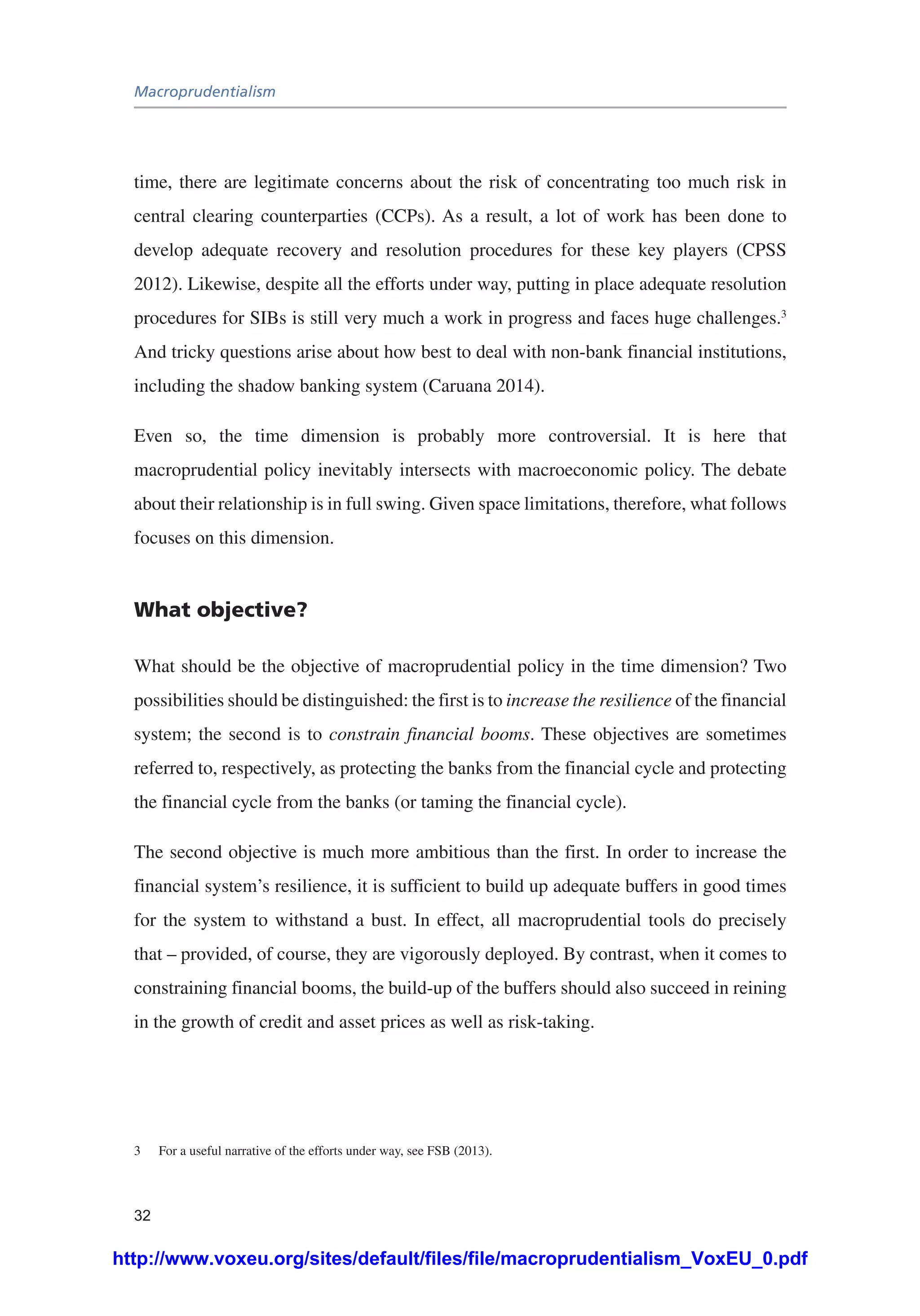 Macroprudentialism
32
time, there are legitimate concerns about the risk of concentrating too much risk in
central clearing counterparties (CCPs). As a result, a lot of work has been done to
develop adequate recovery and resolution procedures for these key players (CPSS
2012). Likewise, despite all the efforts under way, putting in place adequate resolution
procedures for SIBs is still very much a work in progress and faces huge challenges.3
And tricky questions arise about how best to deal with non-bank financial institutions,
including the shadow banking system (Caruana 2014).
Even so, the time dimension is probably more controversial. It is here that
macroprudential policy inevitably intersects with macroeconomic policy. The debate
about their relationship is in full swing. Given space limitations, therefore, what follows
focuses on this dimension.
What objective?
What should be the objective of macroprudential policy in the time dimension? Two
possibilities should be distinguished: the first is to increase the resilience of the financial
system; the second is to constrain financial booms. These objectives are sometimes
referred to, respectively, as protecting the banks from the financial cycle and protecting
the financial cycle from the banks (or taming the financial cycle).
The second objective is much more ambitious than the first. In order to increase the
financial system’s resilience, it is sufficient to build up adequate buffers in good times
for the system to withstand a bust. In effect, all macroprudential tools do precisely
that – provided, of course, they are vigorously deployed. By contrast, when it comes to
constraining financial booms, the build-up of the buffers should also succeed in reining
in the growth of credit and asset prices as well as risk-taking.
3	 For a useful narrative of the efforts under way, see FSB (2013).
http://www.voxeu.org/sites/default/files/file/macroprudentialism_VoxEU_0.pdf
 