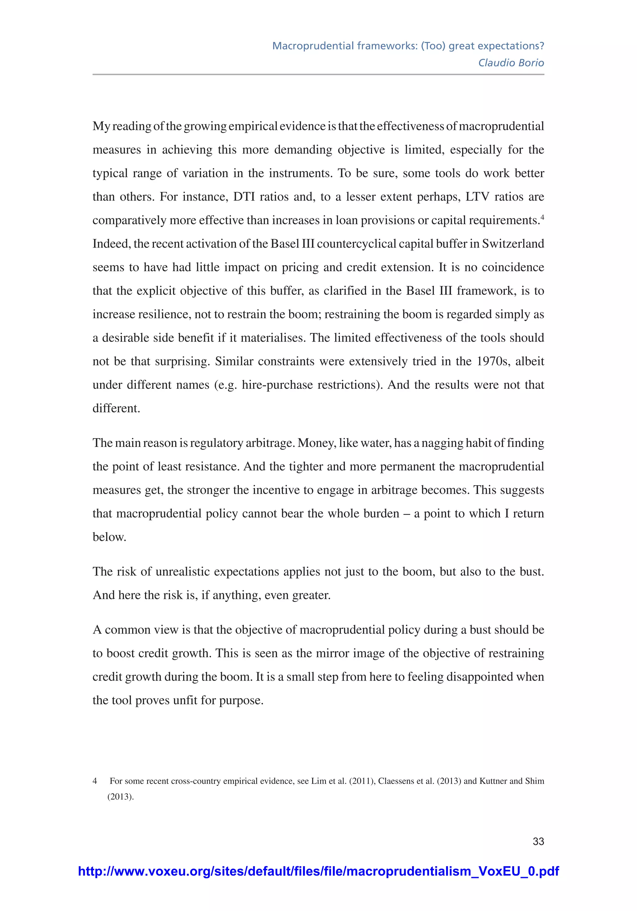 Macroprudential frameworks: (Too) great expectations?
Claudio Borio
33
Myreadingofthegrowingempiricalevidenceisthattheeffectivenessofmacroprudential
measures in achieving this more demanding objective is limited, especially for the
typical range of variation in the instruments. To be sure, some tools do work better
than others. For instance, DTI ratios and, to a lesser extent perhaps, LTV ratios are
comparatively more effective than increases in loan provisions or capital requirements.4
Indeed, the recent activation of the Basel III countercyclical capital buffer in Switzerland
seems to have had little impact on pricing and credit extension. It is no coincidence
that the explicit objective of this buffer, as clarified in the Basel III framework, is to
increase resilience, not to restrain the boom; restraining the boom is regarded simply as
a desirable side benefit if it materialises. The limited effectiveness of the tools should
not be that surprising. Similar constraints were extensively tried in the 1970s, albeit
under different names (e.g. hire-purchase restrictions). And the results were not that
different.
The main reason is regulatory arbitrage. Money, like water, has a nagging habit of finding
the point of least resistance. And the tighter and more permanent the macroprudential
measures get, the stronger the incentive to engage in arbitrage becomes. This suggests
that macroprudential policy cannot bear the whole burden – a point to which I return
below.
The risk of unrealistic expectations applies not just to the boom, but also to the bust.
And here the risk is, if anything, even greater.
A common view is that the objective of macroprudential policy during a bust should be
to boost credit growth. This is seen as the mirror image of the objective of restraining
credit growth during the boom. It is a small step from here to feeling disappointed when
the tool proves unfit for purpose.
4	 For some recent cross-country empirical evidence, see Lim et al. (2011), Claessens et al. (2013) and Kuttner and Shim
(2013).
http://www.voxeu.org/sites/default/files/file/macroprudentialism_VoxEU_0.pdf
 