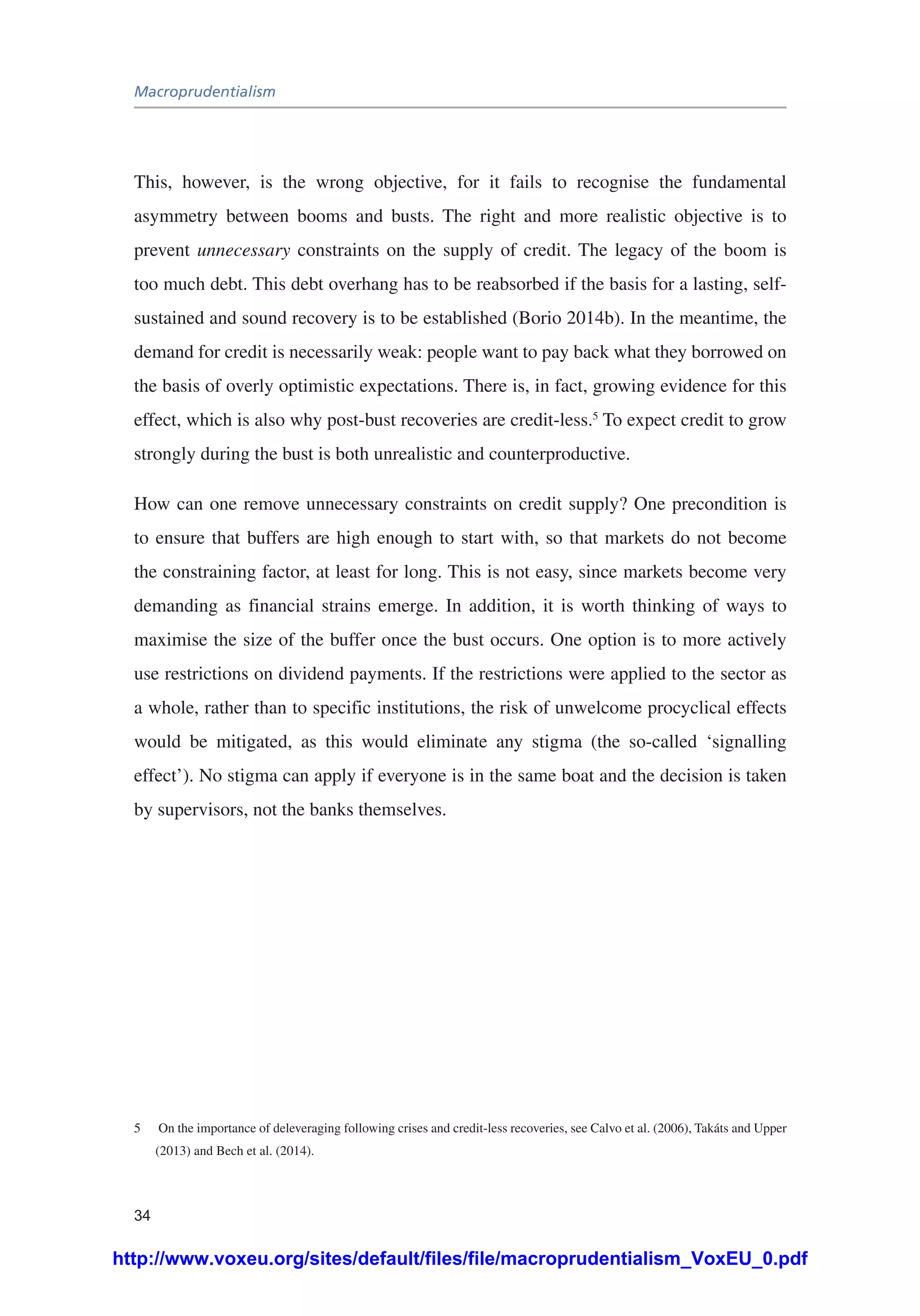 Macroprudentialism
34
This, however, is the wrong objective, for it fails to recognise the fundamental
asymmetry between booms and busts. The right and more realistic objective is to
prevent unnecessary constraints on the supply of credit. The legacy of the boom is
too much debt. This debt overhang has to be reabsorbed if the basis for a lasting, self-
sustained and sound recovery is to be established (Borio 2014b). In the meantime, the
demand for credit is necessarily weak: people want to pay back what they borrowed on
the basis of overly optimistic expectations. There is, in fact, growing evidence for this
effect, which is also why post-bust recoveries are credit-less.5
To expect credit to grow
strongly during the bust is both unrealistic and counterproductive.
How can one remove unnecessary constraints on credit supply? One precondition is
to ensure that buffers are high enough to start with, so that markets do not become
the constraining factor, at least for long. This is not easy, since markets become very
demanding as financial strains emerge. In addition, it is worth thinking of ways to
maximise the size of the buffer once the bust occurs. One option is to more actively
use restrictions on dividend payments. If the restrictions were applied to the sector as
a whole, rather than to specific institutions, the risk of unwelcome procyclical effects
would be mitigated, as this would eliminate any stigma (the so-called ‘signalling
effect’). No stigma can apply if everyone is in the same boat and the decision is taken
by supervisors, not the banks themselves.
5	 On the importance of deleveraging following crises and credit-less recoveries, see Calvo et al. (2006), Takáts and Upper
(2013) and Bech et al. (2014).
http://www.voxeu.org/sites/default/files/file/macroprudentialism_VoxEU_0.pdf
 