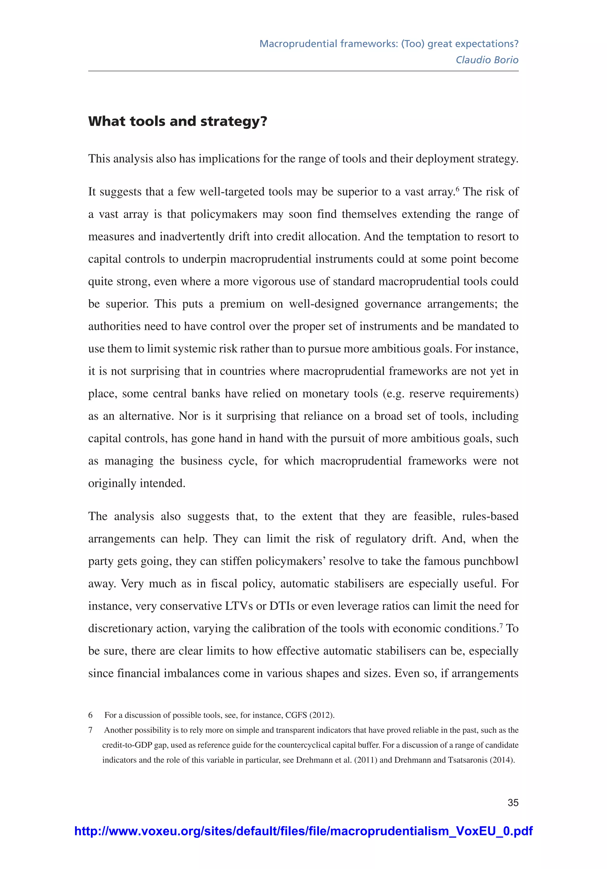 Macroprudential frameworks: (Too) great expectations?
Claudio Borio
35
What tools and strategy?
This analysis also has implications for the range of tools and their deployment strategy.
It suggests that a few well-targeted tools may be superior to a vast array.6
The risk of
a vast array is that policymakers may soon find themselves extending the range of
measures and inadvertently drift into credit allocation. And the temptation to resort to
capital controls to underpin macroprudential instruments could at some point become
quite strong, even where a more vigorous use of standard macroprudential tools could
be superior. This puts a premium on well-designed governance arrangements; the
authorities need to have control over the proper set of instruments and be mandated to
use them to limit systemic risk rather than to pursue more ambitious goals. For instance,
it is not surprising that in countries where macroprudential frameworks are not yet in
place, some central banks have relied on monetary tools (e.g. reserve requirements)
as an alternative. Nor is it surprising that reliance on a broad set of tools, including
capital controls, has gone hand in hand with the pursuit of more ambitious goals, such
as managing the business cycle, for which macroprudential frameworks were not
originally intended.
The analysis also suggests that, to the extent that they are feasible, rules-based
arrangements can help. They can limit the risk of regulatory drift. And, when the
party gets going, they can stiffen policymakers’ resolve to take the famous punchbowl
away. Very much as in fiscal policy, automatic stabilisers are especially useful. For
instance, very conservative LTVs or DTIs or even leverage ratios can limit the need for
discretionary action, varying the calibration of the tools with economic conditions.7
To
be sure, there are clear limits to how effective automatic stabilisers can be, especially
since financial imbalances come in various shapes and sizes. Even so, if arrangements
6	 For a discussion of possible tools, see, for instance, CGFS (2012).
7	 Another possibility is to rely more on simple and transparent indicators that have proved reliable in the past, such as the
credit-to-GDP gap, used as reference guide for the countercyclical capital buffer. For a discussion of a range of candidate
indicators and the role of this variable in particular, see Drehmann et al. (2011) and Drehmann and Tsatsaronis (2014).
http://www.voxeu.org/sites/default/files/file/macroprudentialism_VoxEU_0.pdf
 
