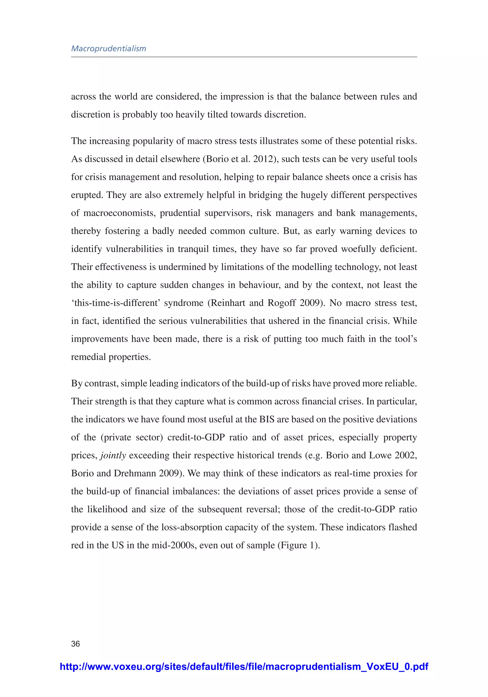 Macroprudentialism
36
across the world are considered, the impression is that the balance between rules and
discretion is probably too heavily tilted towards discretion.
The increasing popularity of macro stress tests illustrates some of these potential risks.
As discussed in detail elsewhere (Borio et al. 2012), such tests can be very useful tools
for crisis management and resolution, helping to repair balance sheets once a crisis has
erupted. They are also extremely helpful in bridging the hugely different perspectives
of macroeconomists, prudential supervisors, risk managers and bank managements,
thereby fostering a badly needed common culture. But, as early warning devices to
identify vulnerabilities in tranquil times, they have so far proved woefully deficient.
Their effectiveness is undermined by limitations of the modelling technology, not least
the ability to capture sudden changes in behaviour, and by the context, not least the
‘this-time-is-different’ syndrome (Reinhart and Rogoff 2009). No macro stress test,
in fact, identified the serious vulnerabilities that ushered in the financial crisis. While
improvements have been made, there is a risk of putting too much faith in the tool’s
remedial properties.
By contrast, simple leading indicators of the build-up of risks have proved more reliable.
Their strength is that they capture what is common across financial crises. In particular,
the indicators we have found most useful at the BIS are based on the positive deviations
of the (private sector) credit-to-GDP ratio and of asset prices, especially property
prices, jointly exceeding their respective historical trends (e.g. Borio and Lowe 2002,
Borio and Drehmann 2009). We may think of these indicators as real-time proxies for
the build-up of financial imbalances: the deviations of asset prices provide a sense of
the likelihood and size of the subsequent reversal; those of the credit-to-GDP ratio
provide a sense of the loss-absorption capacity of the system. These indicators flashed
red in the US in the mid-2000s, even out of sample (Figure 1).
http://www.voxeu.org/sites/default/files/file/macroprudentialism_VoxEU_0.pdf
 
