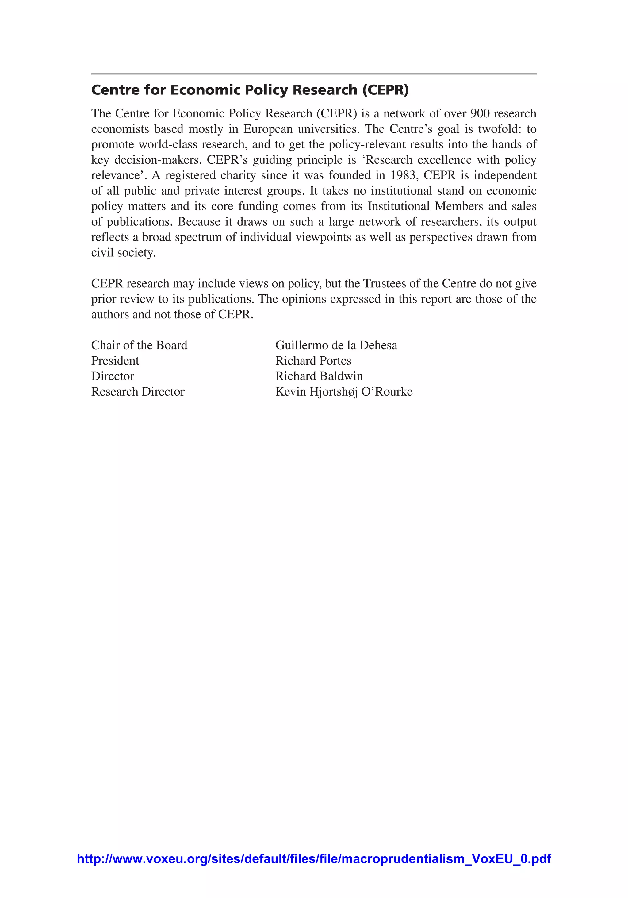 Centre for Economic Policy Research (CEPR)
The Centre for Economic Policy Research (CEPR) is a network of over 900 research
economists based mostly in European universities. The Centre’s goal is twofold: to
promote world-class research, and to get the policy-relevant results into the hands of
key decision-makers. CEPR’s guiding principle is ‘Research excellence with policy
relevance’. A registered charity since it was founded in 1983, CEPR is independent
of all public and private interest groups. It takes no institutional stand on economic
policy matters and its core funding comes from its Institutional Members and sales
of publications. Because it draws on such a large network of researchers, its output
reflects a broad spectrum of individual viewpoints as well as perspectives drawn from
civil society.
CEPR research may include views on policy, but the Trustees of the Centre do not give
prior review to its publications. The opinions expressed in this report are those of the
authors and not those of CEPR.
Chair of the Board 	 Guillermo de la Dehesa
President	 Richard Portes
Director 	 Richard Baldwin
Research Director 	 Kevin Hjortshøj O’Rourke
http://www.voxeu.org/sites/default/files/file/macroprudentialism_VoxEU_0.pdf
 