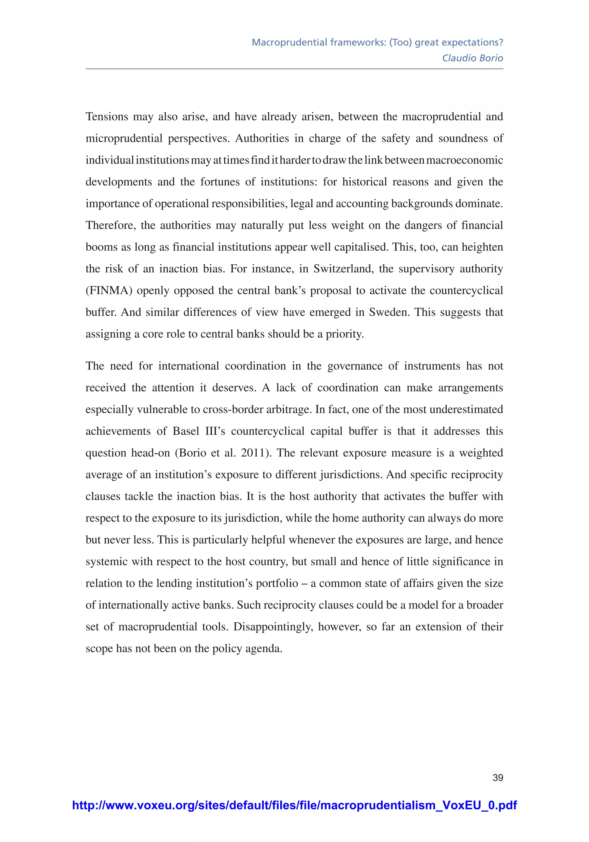 Macroprudential frameworks: (Too) great expectations?
Claudio Borio
39
Tensions may also arise, and have already arisen, between the macroprudential and
microprudential perspectives. Authorities in charge of the safety and soundness of
individualinstitutionsmayattimesfindithardertodrawthelinkbetweenmacroeconomic
developments and the fortunes of institutions: for historical reasons and given the
importance of operational responsibilities, legal and accounting backgrounds dominate.
Therefore, the authorities may naturally put less weight on the dangers of financial
booms as long as financial institutions appear well capitalised. This, too, can heighten
the risk of an inaction bias. For instance, in Switzerland, the supervisory authority
(FINMA) openly opposed the central bank’s proposal to activate the countercyclical
buffer. And similar differences of view have emerged in Sweden. This suggests that
assigning a core role to central banks should be a priority.
The need for international coordination in the governance of instruments has not
received the attention it deserves. A lack of coordination can make arrangements
especially vulnerable to cross-border arbitrage. In fact, one of the most underestimated
achievements of Basel III’s countercyclical capital buffer is that it addresses this
question head-on (Borio et al. 2011). The relevant exposure measure is a weighted
average of an institution’s exposure to different jurisdictions. And specific reciprocity
clauses tackle the inaction bias. It is the host authority that activates the buffer with
respect to the exposure to its jurisdiction, while the home authority can always do more
but never less. This is particularly helpful whenever the exposures are large, and hence
systemic with respect to the host country, but small and hence of little significance in
relation to the lending institution’s portfolio – a common state of affairs given the size
of internationally active banks. Such reciprocity clauses could be a model for a broader
set of macroprudential tools. Disappointingly, however, so far an extension of their
scope has not been on the policy agenda.
http://www.voxeu.org/sites/default/files/file/macroprudentialism_VoxEU_0.pdf
 