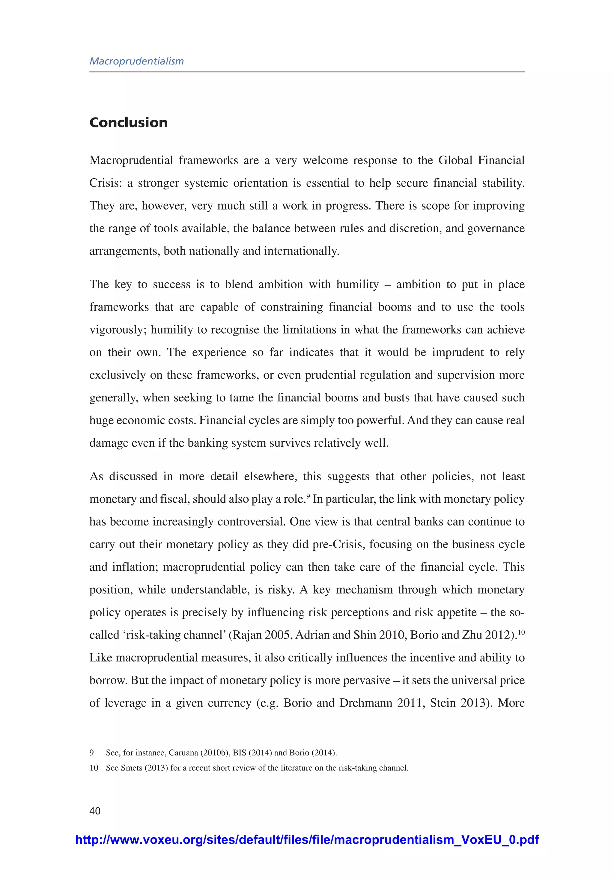 Macroprudentialism
40
Conclusion
Macroprudential frameworks are a very welcome response to the Global Financial
Crisis: a stronger systemic orientation is essential to help secure financial stability.
They are, however, very much still a work in progress. There is scope for improving
the range of tools available, the balance between rules and discretion, and governance
arrangements, both nationally and internationally.
The key to success is to blend ambition with humility – ambition to put in place
frameworks that are capable of constraining financial booms and to use the tools
vigorously; humility to recognise the limitations in what the frameworks can achieve
on their own. The experience so far indicates that it would be imprudent to rely
exclusively on these frameworks, or even prudential regulation and supervision more
generally, when seeking to tame the financial booms and busts that have caused such
huge economic costs. Financial cycles are simply too powerful. And they can cause real
damage even if the banking system survives relatively well.
As discussed in more detail elsewhere, this suggests that other policies, not least
monetary and fiscal, should also play a role.9
In particular, the link with monetary policy
has become increasingly controversial. One view is that central banks can continue to
carry out their monetary policy as they did pre-Crisis, focusing on the business cycle
and inflation; macroprudential policy can then take care of the financial cycle. This
position, while understandable, is risky. A key mechanism through which monetary
policy operates is precisely by influencing risk perceptions and risk appetite – the so-
called ‘risk-taking channel’(Rajan 2005, Adrian and Shin 2010, Borio and Zhu 2012).10
Like macroprudential measures, it also critically influences the incentive and ability to
borrow. But the impact of monetary policy is more pervasive – it sets the universal price
of leverage in a given currency (e.g. Borio and Drehmann 2011, Stein 2013). More
9	 See, for instance, Caruana (2010b), BIS (2014) and Borio (2014).
10	 See Smets (2013) for a recent short review of the literature on the risk-taking channel.
http://www.voxeu.org/sites/default/files/file/macroprudentialism_VoxEU_0.pdf
 
