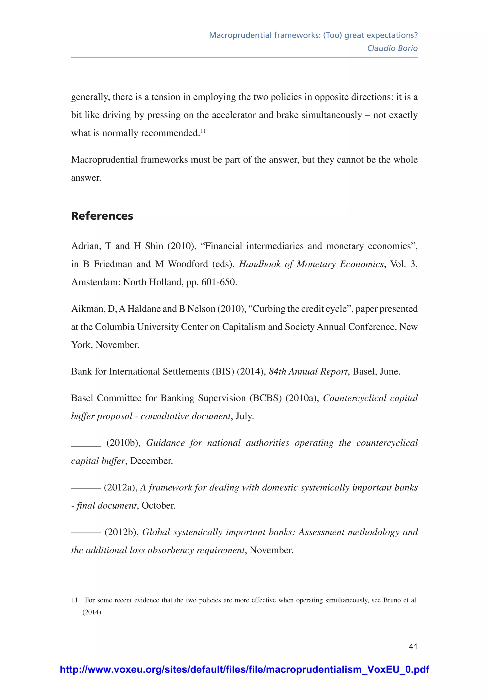 Macroprudential frameworks: (Too) great expectations?
Claudio Borio
41
generally, there is a tension in employing the two policies in opposite directions: it is a
bit like driving by pressing on the accelerator and brake simultaneously – not exactly
what is normally recommended.11
Macroprudential frameworks must be part of the answer, but they cannot be the whole
answer.
References
Adrian, T and H Shin (2010), “Financial intermediaries and monetary economics”,
in B Friedman and M Woodford (eds), Handbook of Monetary Economics, Vol. 3,
Amsterdam: North Holland, pp. 601-650.
Aikman, D,A Haldane and B Nelson (2010), “Curbing the credit cycle”, paper presented
at the Columbia University Center on Capitalism and Society Annual Conference, New
York, November.
Bank for International Settlements (BIS) (2014), 84th Annual Report, Basel, June.
Basel Committee for Banking Supervision (BCBS) (2010a), Countercyclical capital
buffer proposal - consultative document, July.
______ (2010b), Guidance for national authorities operating the countercyclical
capital buffer, December.
——— (2012a), A framework for dealing with domestic systemically important banks
- final document, October.
——— (2012b), Global systemically important banks: Assessment methodology and
the additional loss absorbency requirement, November.
11	 For some recent evidence that the two policies are more effective when operating simultaneously, see Bruno et al.
(2014).
http://www.voxeu.org/sites/default/files/file/macroprudentialism_VoxEU_0.pdf
 