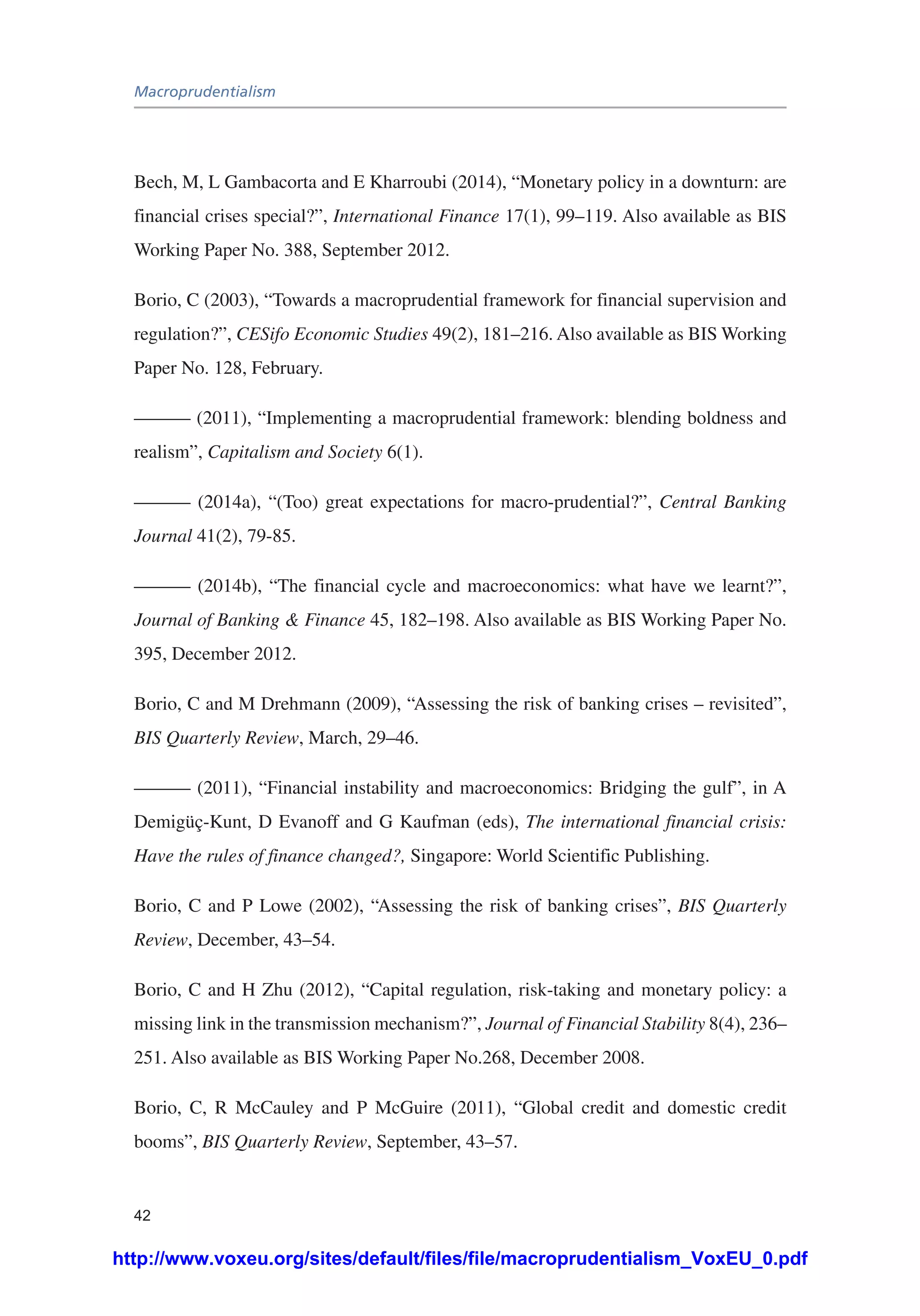 Macroprudentialism
42
Bech, M, L Gambacorta and E Kharroubi (2014), “Monetary policy in a downturn: are
financial crises special?”, International Finance 17(1), 99–119. Also available as BIS
Working Paper No. 388, September 2012.
Borio, C (2003), “Towards a macroprudential framework for financial supervision and
regulation?”, CESifo Economic Studies 49(2), 181–216. Also available as BIS Working
Paper No. 128, February.
——— (2011), “Implementing a macroprudential framework: blending boldness and
realism”, Capitalism and Society 6(1).
——— (2014a), “(Too) great expectations for macro-prudential?”, Central Banking
Journal 41(2), 79-85.
——— (2014b), “The financial cycle and macroeconomics: what have we learnt?”,
Journal of Banking & Finance 45, 182–198. Also available as BIS Working Paper No.
395, December 2012.
Borio, C and M Drehmann (2009), “Assessing the risk of banking crises – revisited”,
BIS Quarterly Review, March, 29–46.
——— (2011), “Financial instability and macroeconomics: Bridging the gulf”, in A
Demigüç-Kunt, D Evanoff and G Kaufman (eds), The international financial crisis:
Have the rules of finance changed?, Singapore: World Scientific Publishing.
Borio, C and P Lowe (2002), “Assessing the risk of banking crises”, BIS Quarterly
Review, December, 43–54.
Borio, C and H Zhu (2012), “Capital regulation, risk-taking and monetary policy: a
missing link in the transmission mechanism?”, Journal of Financial Stability 8(4), 236–
251. Also available as BIS Working Paper No.268, December 2008.
Borio, C, R McCauley and P McGuire (2011), “Global credit and domestic credit
booms”, BIS Quarterly Review, September, 43–57.
http://www.voxeu.org/sites/default/files/file/macroprudentialism_VoxEU_0.pdf
 