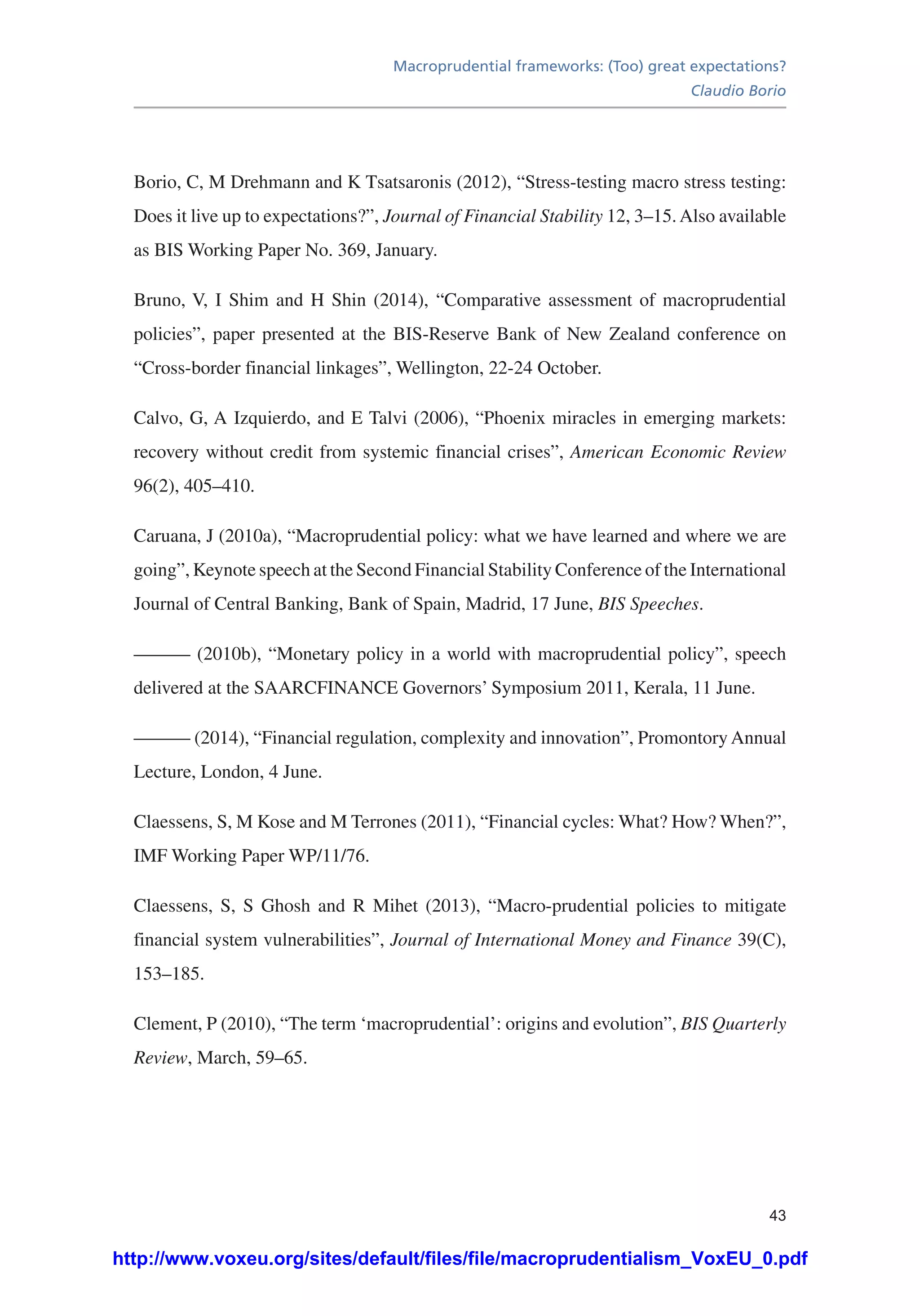 Macroprudential frameworks: (Too) great expectations?
Claudio Borio
43
Borio, C, M Drehmann and K Tsatsaronis (2012), “Stress-testing macro stress testing:
Does it live up to expectations?”, Journal of Financial Stability 12, 3–15.Also available
as BIS Working Paper No. 369, January.
Bruno, V, I Shim and H Shin (2014), “Comparative assessment of macroprudential
policies”, paper presented at the BIS-Reserve Bank of New Zealand conference on
“Cross-border financial linkages”, Wellington, 22-24 October.
Calvo, G, A Izquierdo, and E Talvi (2006), “Phoenix miracles in emerging markets:
recovery without credit from systemic financial crises”, American Economic Review
96(2), 405–410.
Caruana, J (2010a), “Macroprudential policy: what we have learned and where we are
going”, Keynote speech at the Second Financial Stability Conference of the International
Journal of Central Banking, Bank of Spain, Madrid, 17 June, BIS Speeches.
——— (2010b), “Monetary policy in a world with macroprudential policy”, speech
delivered at the SAARCFINANCE Governors’ Symposium 2011, Kerala, 11 June.
——— (2014), “Financial regulation, complexity and innovation”, Promontory Annual
Lecture, London, 4 June.
Claessens, S, M Kose and M Terrones (2011), “Financial cycles: What? How? When?”,
IMF Working Paper WP/11/76.
Claessens, S, S Ghosh and R Mihet (2013), “Macro-prudential policies to mitigate
financial system vulnerabilities”, Journal of International Money and Finance 39(C),
153–185.
Clement, P (2010), “The term ‘macroprudential’: origins and evolution”, BIS Quarterly
Review, March, 59–65.
http://www.voxeu.org/sites/default/files/file/macroprudentialism_VoxEU_0.pdf
 