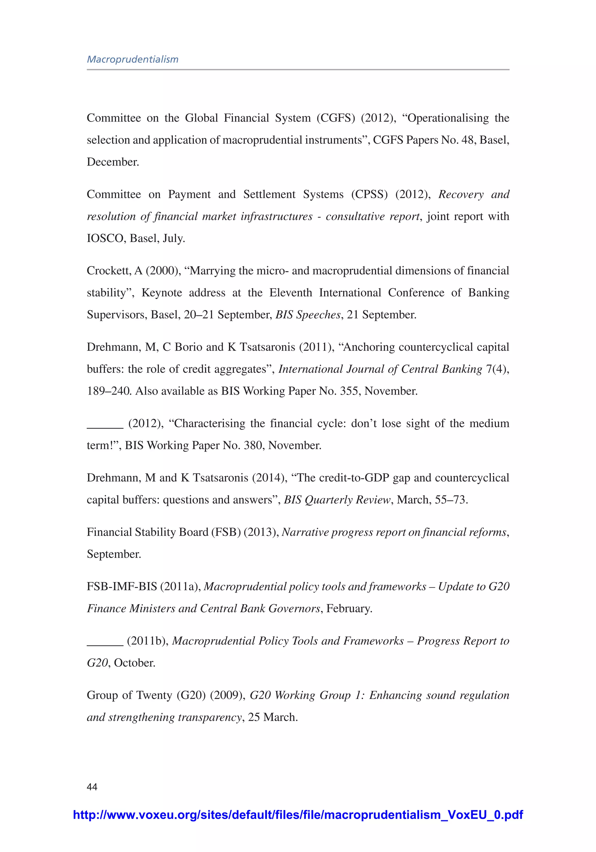 Macroprudentialism
44
Committee on the Global Financial System (CGFS) (2012), “Operationalising the
selection and application of macroprudential instruments”, CGFS Papers No. 48, Basel,
December.
Committee on Payment and Settlement Systems (CPSS) (2012), Recovery and
resolution of financial market infrastructures - consultative report, joint report with
IOSCO, Basel, July.
Crockett, A (2000), “Marrying the micro- and macroprudential dimensions of financial
stability”, Keynote address at the Eleventh International Conference of Banking
Supervisors, Basel, 20–21 September, BIS Speeches, 21 September.
Drehmann, M, C Borio and K Tsatsaronis (2011), “Anchoring countercyclical capital
buffers: the role of credit aggregates”, International Journal of Central Banking 7(4),
189–240. Also available as BIS Working Paper No. 355, November.
______ (2012), “Characterising the financial cycle: don’t lose sight of the medium
term!”, BIS Working Paper No. 380, November.
Drehmann, M and K Tsatsaronis (2014), “The credit-to-GDP gap and countercyclical
capital buffers: questions and answers”, BIS Quarterly Review, March, 55–73.
Financial Stability Board (FSB) (2013), Narrative progress report on financial reforms,
September.
FSB-IMF-BIS (2011a), Macroprudential policy tools and frameworks – Update to G20
Finance Ministers and Central Bank Governors, February.
______ (2011b), Macroprudential Policy Tools and Frameworks – Progress Report to
G20, October.
Group of Twenty (G20) (2009), G20 Working Group 1: Enhancing sound regulation
and strengthening transparency, 25 March.
http://www.voxeu.org/sites/default/files/file/macroprudentialism_VoxEU_0.pdf
 