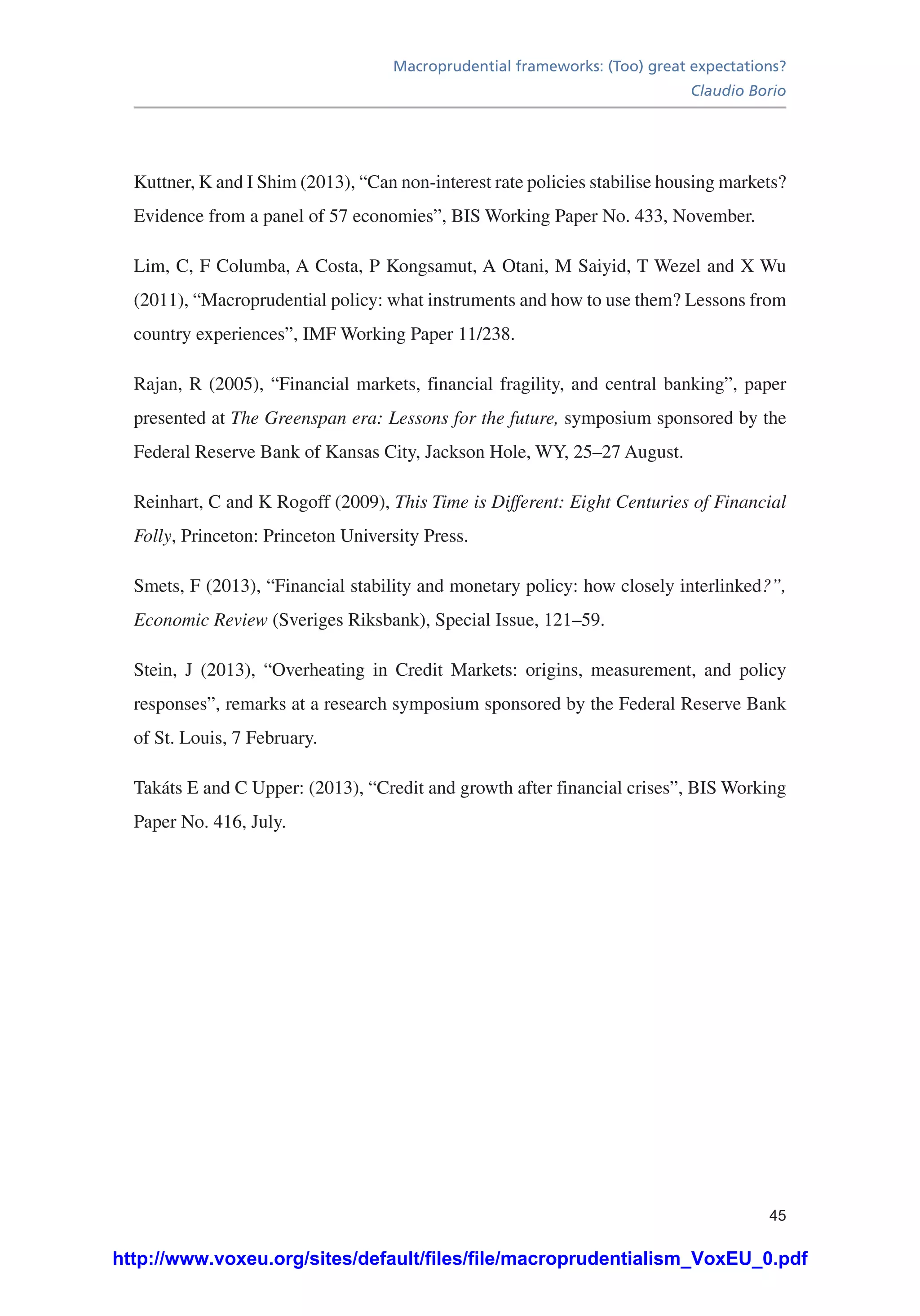 Macroprudential frameworks: (Too) great expectations?
Claudio Borio
45
Kuttner, K and I Shim (2013), “Can non-interest rate policies stabilise housing markets?
Evidence from a panel of 57 economies”, BIS Working Paper No. 433, November.
Lim, C, F Columba, A Costa, P Kongsamut, A Otani, M Saiyid, T Wezel and X Wu
(2011), “Macroprudential policy: what instruments and how to use them? Lessons from
country experiences”, IMF Working Paper 11/238.
Rajan, R (2005), “Financial markets, financial fragility, and central banking”, paper
presented at The Greenspan era: Lessons for the future, symposium sponsored by the
Federal Reserve Bank of Kansas City, Jackson Hole, WY, 25–27 August.
Reinhart, C and K Rogoff (2009), This Time is Different: Eight Centuries of Financial
Folly, Princeton: Princeton University Press.
Smets, F (2013), “Financial stability and monetary policy: how closely interlinked?”,
Economic Review (Sveriges Riksbank), Special Issue, 121–59.
Stein, J (2013), “Overheating in Credit Markets: origins, measurement, and policy
responses”, remarks at a research symposium sponsored by the Federal Reserve Bank
of St. Louis, 7 February.
Takáts E and C Upper: (2013), “Credit and growth after financial crises”, BIS Working
Paper No. 416, July.
http://www.voxeu.org/sites/default/files/file/macroprudentialism_VoxEU_0.pdf
 
