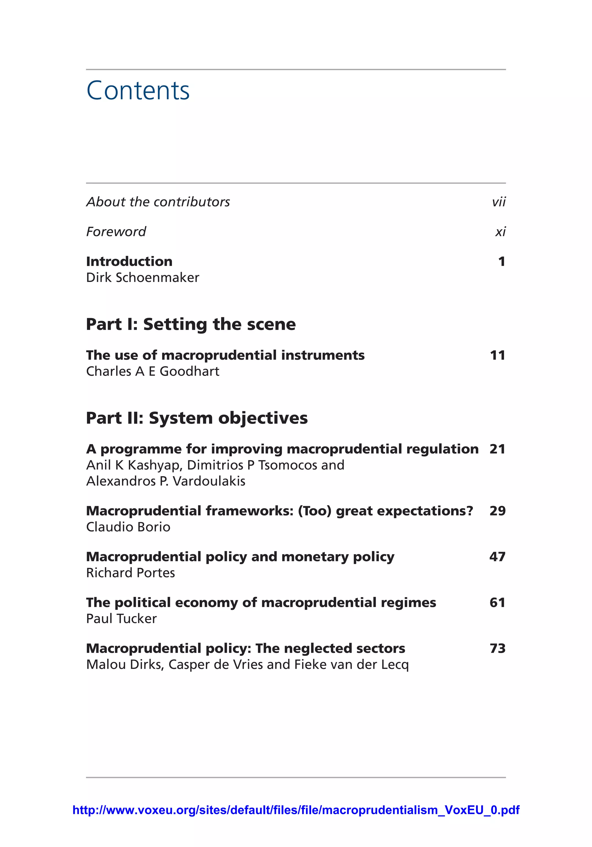 Contents
About the contributors	 vii
Foreword	xi
Introduction	1
Dirk Schoenmaker
Part I: Setting the scene	
The use of macroprudential instruments	 11
Charles A E Goodhart
Part II: System objectives	
A programme for improving macroprudential regulation	 21
Anil K Kashyap, Dimitrios P Tsomocos and
Alexandros P. Vardoulakis
Macroprudential frameworks: (Too) great expectations?	 29
Claudio Borio
Macroprudential policy and monetary policy	 47
Richard Portes
The political economy of macroprudential regimes	 61
Paul Tucker
Macroprudential policy: The neglected sectors	 73
Malou Dirks, Casper de Vries and Fieke van der Lecq
http://www.voxeu.org/sites/default/files/file/macroprudentialism_VoxEU_0.pdf
 