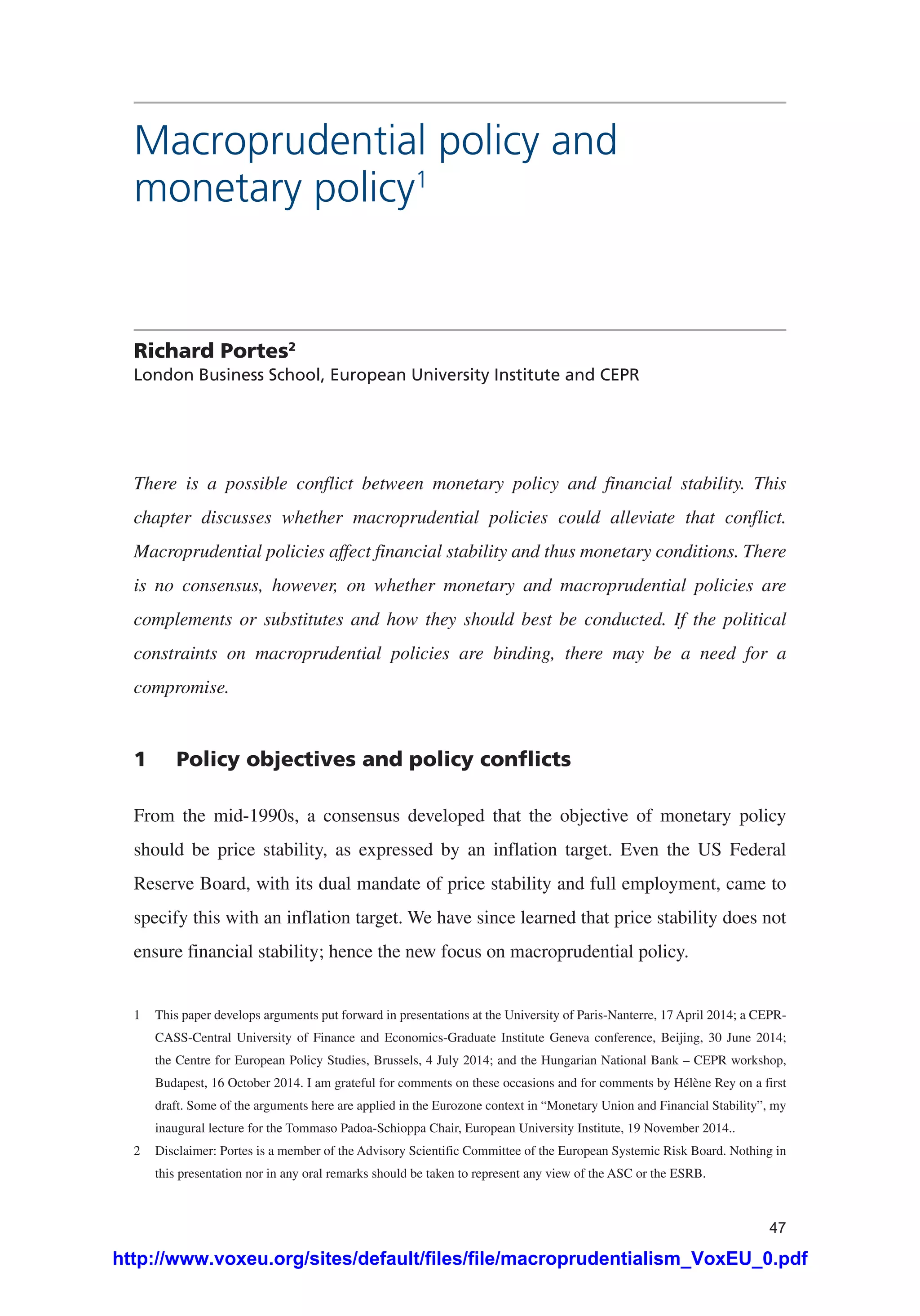47
Macroprudential policy and
monetary policy1
Richard Portes2
London Business School, European University Institute and CEPR
There is a possible conflict between monetary policy and financial stability. This
chapter discusses whether macroprudential policies could alleviate that conflict.
Macroprudential policies affect financial stability and thus monetary conditions. There
is no consensus, however, on whether monetary and macroprudential policies are
complements or substitutes and how they should best be conducted. If the political
constraints on macroprudential policies are binding, there may be a need for a
compromise.
1	 Policy objectives and policy conflicts
From the mid-1990s, a consensus developed that the objective of monetary policy
should be price stability, as expressed by an inflation target. Even the US Federal
Reserve Board, with its dual mandate of price stability and full employment, came to
specify this with an inflation target. We have since learned that price stability does not
ensure financial stability; hence the new focus on macroprudential policy.
1	 This paper develops arguments put forward in presentations at the University of Paris-Nanterre, 17 April 2014; a CEPR-
CASS-Central University of Finance and Economics-Graduate Institute Geneva conference, Beijing, 30 June 2014;
the Centre for European Policy Studies, Brussels, 4 July 2014; and the Hungarian National Bank – CEPR workshop,
Budapest, 16 October 2014. I am grateful for comments on these occasions and for comments by Hélène Rey on a first
draft. Some of the arguments here are applied in the Eurozone context in “Monetary Union and Financial Stability”, my
inaugural lecture for the Tommaso Padoa-Schioppa Chair, European University Institute, 19 November 2014..
2	 Disclaimer: Portes is a member of the Advisory Scientific Committee of the European Systemic Risk Board. Nothing in
this presentation nor in any oral remarks should be taken to represent any view of the ASC or the ESRB.
http://www.voxeu.org/sites/default/files/file/macroprudentialism_VoxEU_0.pdf
 