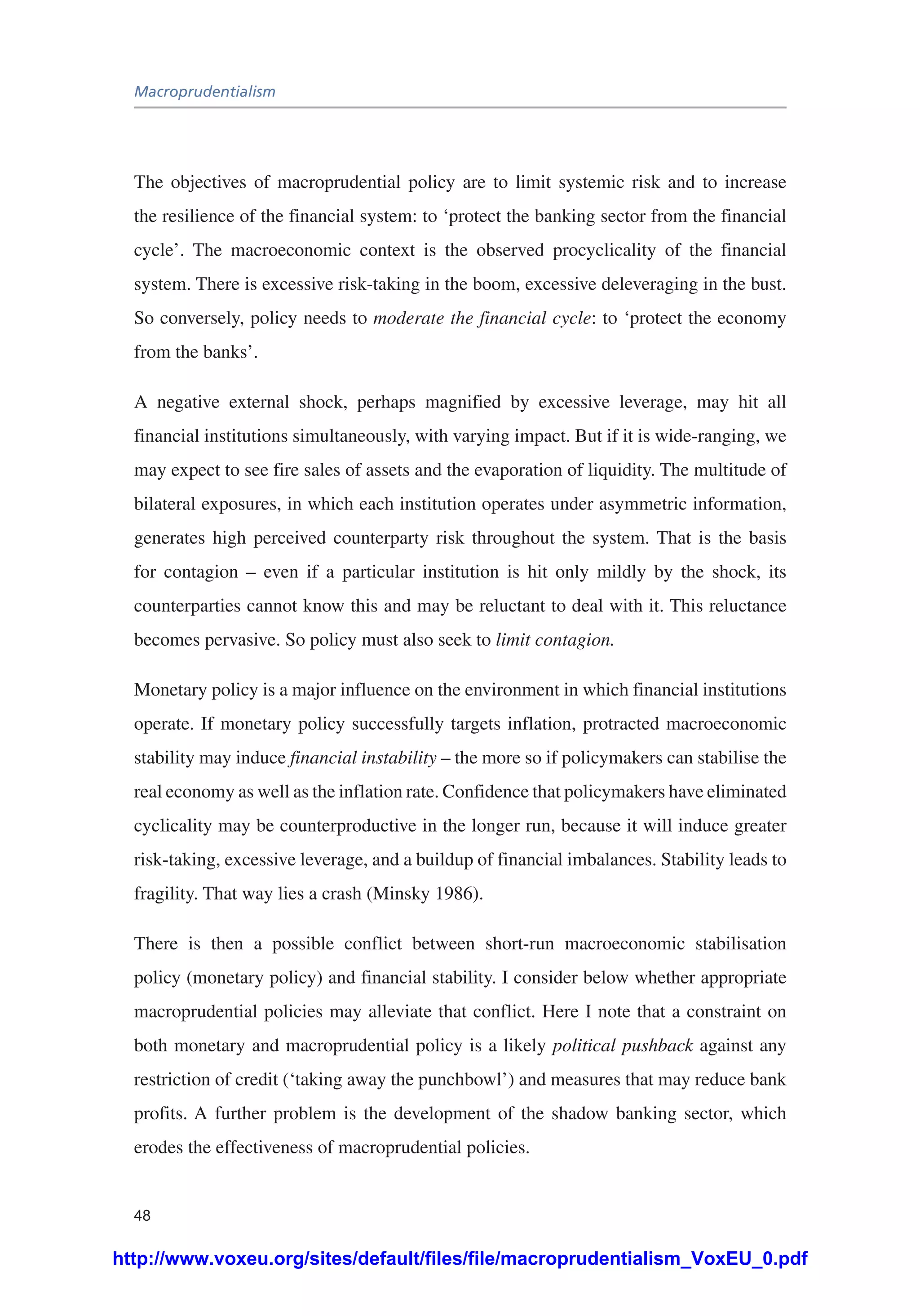 Macroprudentialism
48
The objectives of macroprudential policy are to limit systemic risk and to increase
the resilience of the financial system: to ‘protect the banking sector from the financial
cycle’. The macroeconomic context is the observed procyclicality of the financial
system. There is excessive risk-taking in the boom, excessive deleveraging in the bust.
So conversely, policy needs to moderate the financial cycle: to ‘protect the economy
from the banks’.
A negative external shock, perhaps magnified by excessive leverage, may hit all
financial institutions simultaneously, with varying impact. But if it is wide-ranging, we
may expect to see fire sales of assets and the evaporation of liquidity. The multitude of
bilateral exposures, in which each institution operates under asymmetric information,
generates high perceived counterparty risk throughout the system. That is the basis
for contagion – even if a particular institution is hit only mildly by the shock, its
counterparties cannot know this and may be reluctant to deal with it. This reluctance
becomes pervasive. So policy must also seek to limit contagion.
Monetary policy is a major influence on the environment in which financial institutions
operate. If monetary policy successfully targets inflation, protracted macroeconomic
stability may induce financial instability – the more so if policymakers can stabilise the
real economy as well as the inflation rate. Confidence that policymakers have eliminated
cyclicality may be counterproductive in the longer run, because it will induce greater
risk-taking, excessive leverage, and a buildup of financial imbalances. Stability leads to
fragility. That way lies a crash (Minsky 1986).
There is then a possible conflict between short-run macroeconomic stabilisation
policy (monetary policy) and financial stability. I consider below whether appropriate
macroprudential policies may alleviate that conflict. Here I note that a constraint on
both monetary and macroprudential policy is a likely political pushback against any
restriction of credit (‘taking away the punchbowl’) and measures that may reduce bank
profits. A further problem is the development of the shadow banking sector, which
erodes the effectiveness of macroprudential policies.
http://www.voxeu.org/sites/default/files/file/macroprudentialism_VoxEU_0.pdf
 
