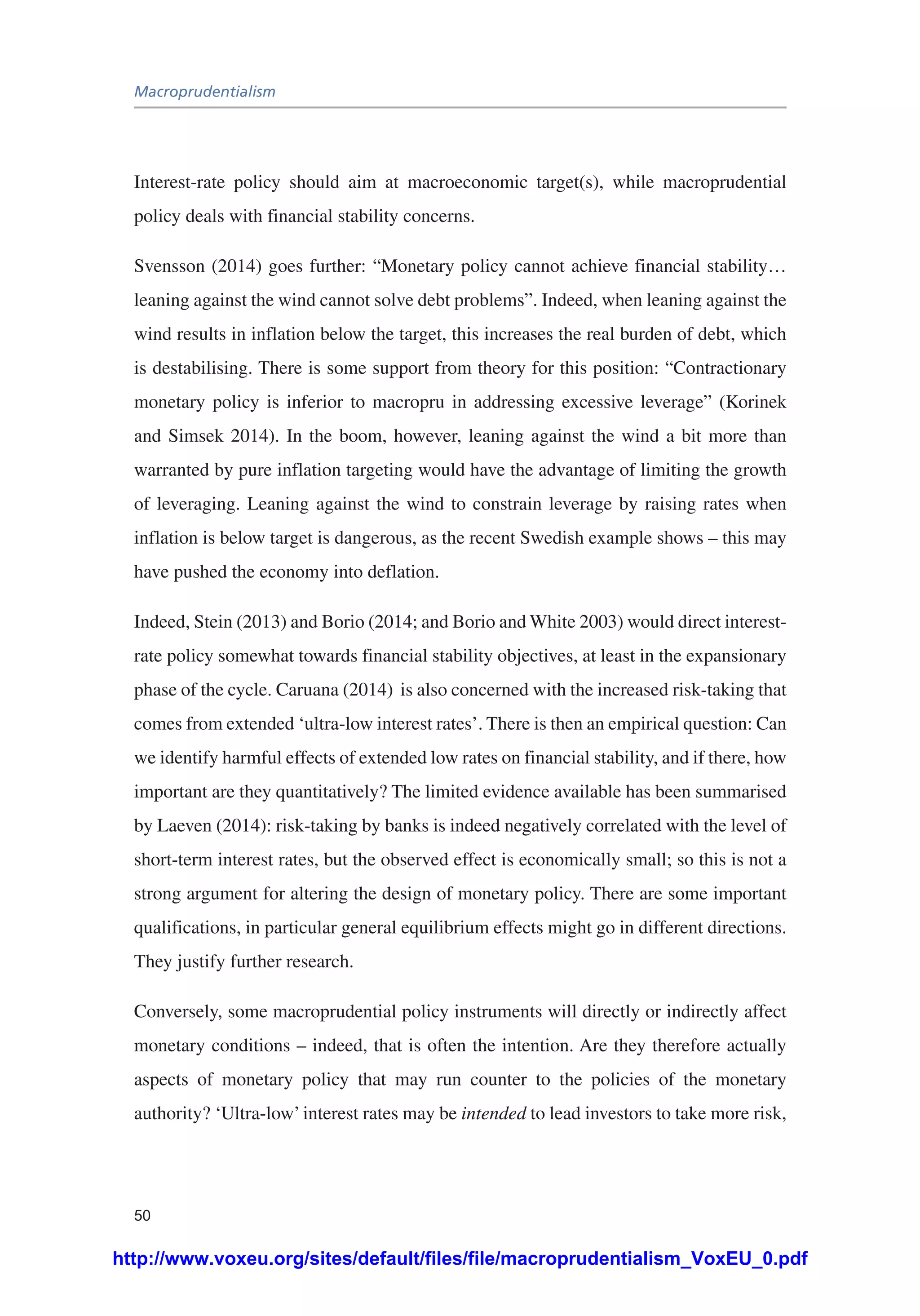 Macroprudentialism
50
Interest-rate policy should aim at macroeconomic target(s), while macroprudential
policy deals with financial stability concerns.
Svensson (2014) goes further: “Monetary policy cannot achieve financial stability…
leaning against the wind cannot solve debt problems”. Indeed, when leaning against the
wind results in inflation below the target, this increases the real burden of debt, which
is destabilising. There is some support from theory for this position: “Contractionary
monetary policy is inferior to macropru in addressing excessive leverage” (Korinek
and Simsek 2014). In the boom, however, leaning against the wind a bit more than
warranted by pure inflation targeting would have the advantage of limiting the growth
of leveraging. Leaning against the wind to constrain leverage by raising rates when
inflation is below target is dangerous, as the recent Swedish example shows – this may
have pushed the economy into deflation.
Indeed, Stein (2013) and Borio (2014; and Borio and White 2003) would direct interest-
rate policy somewhat towards financial stability objectives, at least in the expansionary
phase of the cycle. Caruana (2014) is also concerned with the increased risk-taking that
comes from extended ‘ultra-low interest rates’. There is then an empirical question: Can
we identify harmful effects of extended low rates on financial stability, and if there, how
important are they quantitatively? The limited evidence available has been summarised
by Laeven (2014): risk-taking by banks is indeed negatively correlated with the level of
short-term interest rates, but the observed effect is economically small; so this is not a
strong argument for altering the design of monetary policy. There are some important
qualifications, in particular general equilibrium effects might go in different directions.
They justify further research.
Conversely, some macroprudential policy instruments will directly or indirectly affect
monetary conditions – indeed, that is often the intention. Are they therefore actually
aspects of monetary policy that may run counter to the policies of the monetary
authority? ‘Ultra-low’interest rates may be intended to lead investors to take more risk,
http://www.voxeu.org/sites/default/files/file/macroprudentialism_VoxEU_0.pdf
 