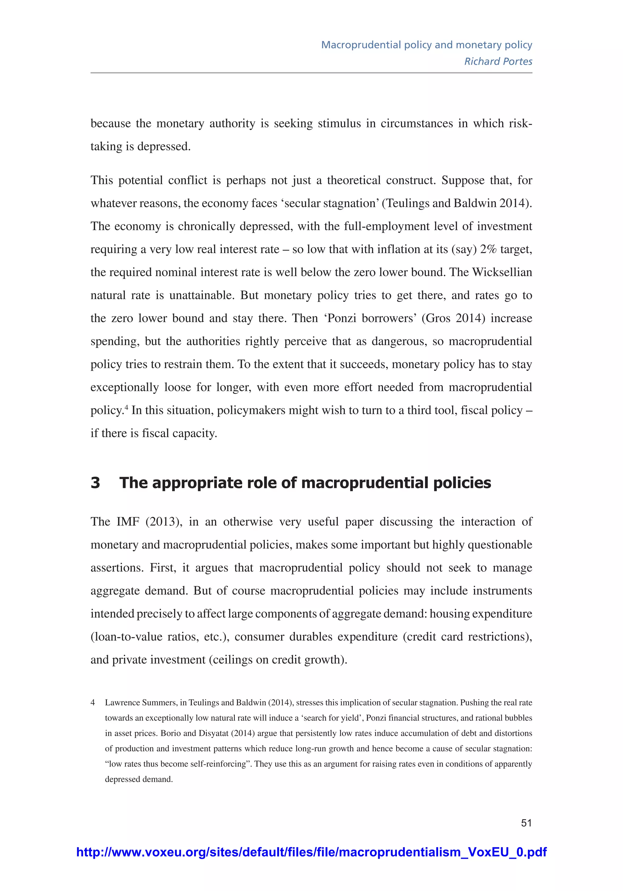 Macroprudential policy and monetary policy
Richard Portes
51
because the monetary authority is seeking stimulus in circumstances in which risk-
taking is depressed.
This potential conflict is perhaps not just a theoretical construct. Suppose that, for
whatever reasons, the economy faces ‘secular stagnation’(Teulings and Baldwin 2014).
The economy is chronically depressed, with the full-employment level of investment
requiring a very low real interest rate – so low that with inflation at its (say) 2% target,
the required nominal interest rate is well below the zero lower bound. The Wicksellian
natural rate is unattainable. But monetary policy tries to get there, and rates go to
the zero lower bound and stay there. Then ‘Ponzi borrowers’ (Gros 2014) increase
spending, but the authorities rightly perceive that as dangerous, so macroprudential
policy tries to restrain them. To the extent that it succeeds, monetary policy has to stay
exceptionally loose for longer, with even more effort needed from macroprudential
policy.4
In this situation, policymakers might wish to turn to a third tool, fiscal policy –
if there is fiscal capacity.
3	 The appropriate role of macroprudential policies
The IMF (2013), in an otherwise very useful paper discussing the interaction of
monetary and macroprudential policies, makes some important but highly questionable
assertions. First, it argues that macroprudential policy should not seek to manage
aggregate demand. But of course macroprudential policies may include instruments
intended precisely to affect large components of aggregate demand: housing expenditure
(loan-to-value ratios, etc.), consumer durables expenditure (credit card restrictions),
and private investment (ceilings on credit growth).
4	 Lawrence Summers, in Teulings and Baldwin (2014), stresses this implication of secular stagnation. Pushing the real rate
towards an exceptionally low natural rate will induce a ‘search for yield’, Ponzi financial structures, and rational bubbles
in asset prices. Borio and Disyatat (2014) argue that persistently low rates induce accumulation of debt and distortions
of production and investment patterns which reduce long-run growth and hence become a cause of secular stagnation:
“low rates thus become self-reinforcing”. They use this as an argument for raising rates even in conditions of apparently
depressed demand.
http://www.voxeu.org/sites/default/files/file/macroprudentialism_VoxEU_0.pdf
 