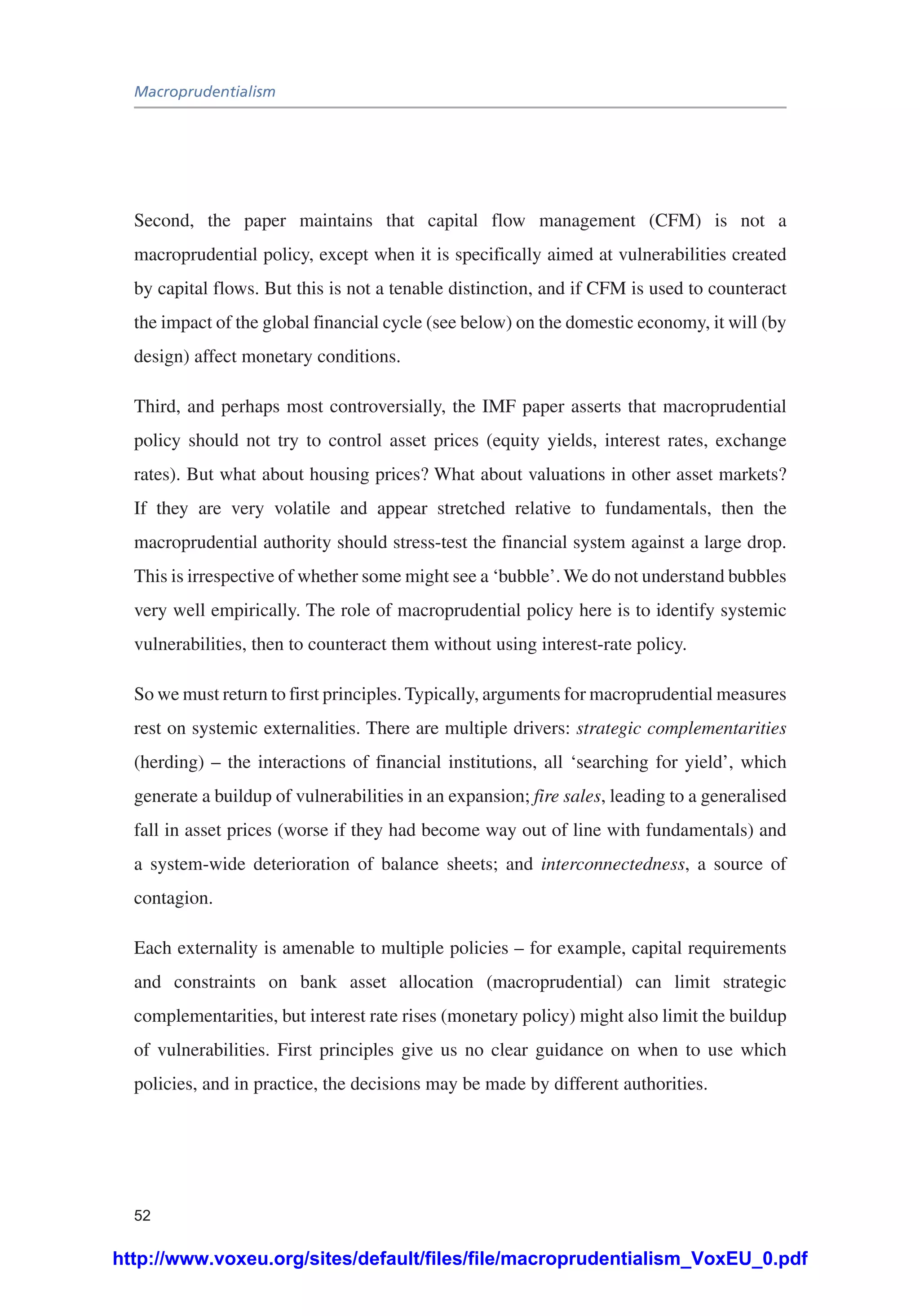 Macroprudentialism
52
Second, the paper maintains that capital flow management (CFM) is not a
macroprudential policy, except when it is specifically aimed at vulnerabilities created
by capital flows. But this is not a tenable distinction, and if CFM is used to counteract
the impact of the global financial cycle (see below) on the domestic economy, it will (by
design) affect monetary conditions.
Third, and perhaps most controversially, the IMF paper asserts that macroprudential
policy should not try to control asset prices (equity yields, interest rates, exchange
rates). But what about housing prices? What about valuations in other asset markets?
If they are very volatile and appear stretched relative to fundamentals, then the
macroprudential authority should stress-test the financial system against a large drop.
This is irrespective of whether some might see a ‘bubble’. We do not understand bubbles
very well empirically. The role of macroprudential policy here is to identify systemic
vulnerabilities, then to counteract them without using interest-rate policy.
So we must return to first principles. Typically, arguments for macroprudential measures
rest on systemic externalities. There are multiple drivers: strategic complementarities
(herding) – the interactions of financial institutions, all ‘searching for yield’, which
generate a buildup of vulnerabilities in an expansion; fire sales, leading to a generalised
fall in asset prices (worse if they had become way out of line with fundamentals) and
a system-wide deterioration of balance sheets; and interconnectedness, a source of
contagion.
Each externality is amenable to multiple policies – for example, capital requirements
and constraints on bank asset allocation (macroprudential) can limit strategic
complementarities, but interest rate rises (monetary policy) might also limit the buildup
of vulnerabilities. First principles give us no clear guidance on when to use which
policies, and in practice, the decisions may be made by different authorities.
http://www.voxeu.org/sites/default/files/file/macroprudentialism_VoxEU_0.pdf
 