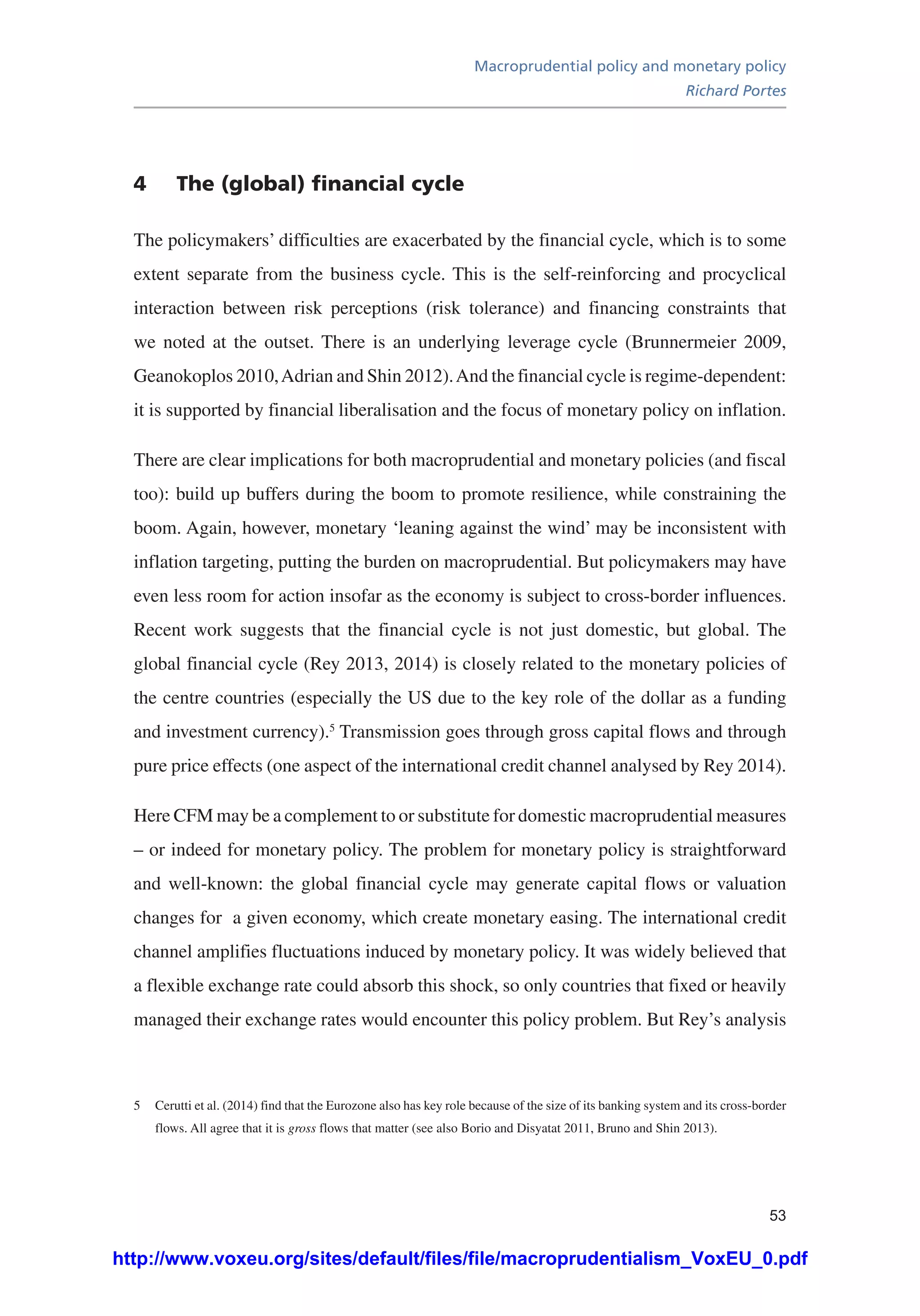 Macroprudential policy and monetary policy
Richard Portes
53
4	 The (global) financial cycle
The policymakers’ difficulties are exacerbated by the financial cycle, which is to some
extent separate from the business cycle. This is the self-reinforcing and procyclical
interaction between risk perceptions (risk tolerance) and financing constraints that
we noted at the outset. There is an underlying leverage cycle (Brunnermeier 2009,
Geanokoplos 2010,Adrian and Shin 2012).And the financial cycle is regime-dependent:
it is supported by financial liberalisation and the focus of monetary policy on inflation.
There are clear implications for both macroprudential and monetary policies (and fiscal
too): build up buffers during the boom to promote resilience, while constraining the
boom. Again, however, monetary ‘leaning against the wind’ may be inconsistent with
inflation targeting, putting the burden on macroprudential. But policymakers may have
even less room for action insofar as the economy is subject to cross-border influences.
Recent work suggests that the financial cycle is not just domestic, but global. The
global financial cycle (Rey 2013, 2014) is closely related to the monetary policies of
the centre countries (especially the US due to the key role of the dollar as a funding
and investment currency).5
Transmission goes through gross capital flows and through
pure price effects (one aspect of the international credit channel analysed by Rey 2014).
Here CFM may be a complement to or substitute for domestic macroprudential measures
– or indeed for monetary policy. The problem for monetary policy is straightforward
and well-known: the global financial cycle may generate capital flows or valuation
changes for a given economy, which create monetary easing. The international credit
channel amplifies fluctuations induced by monetary policy. It was widely believed that
a flexible exchange rate could absorb this shock, so only countries that fixed or heavily
managed their exchange rates would encounter this policy problem. But Rey’s analysis
5	 Cerutti et al. (2014) find that the Eurozone also has key role because of the size of its banking system and its cross-border
flows. All agree that it is gross flows that matter (see also Borio and Disyatat 2011, Bruno and Shin 2013).
http://www.voxeu.org/sites/default/files/file/macroprudentialism_VoxEU_0.pdf
 