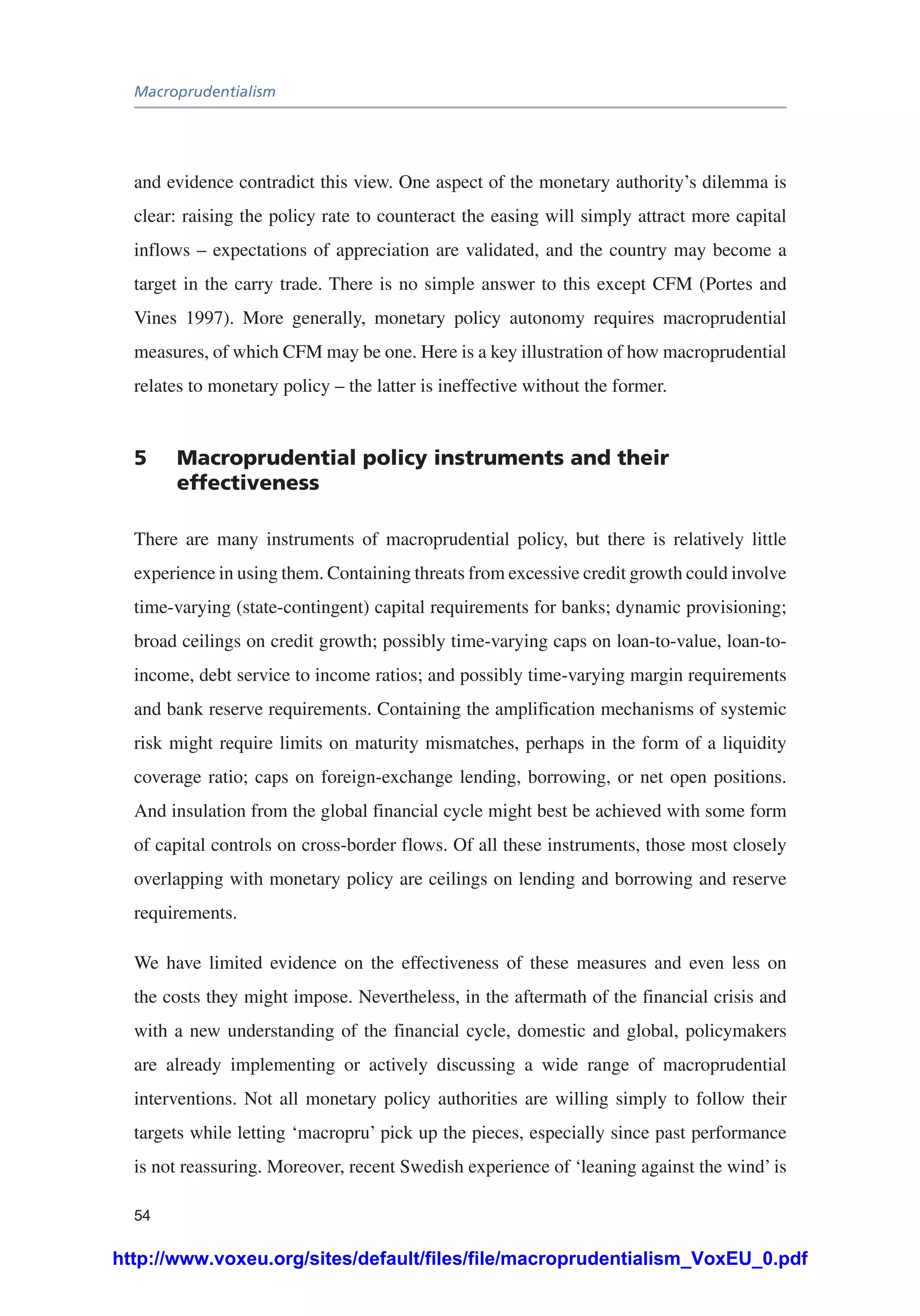 Macroprudentialism
54
and evidence contradict this view. One aspect of the monetary authority’s dilemma is
clear: raising the policy rate to counteract the easing will simply attract more capital
inflows – expectations of appreciation are validated, and the country may become a
target in the carry trade. There is no simple answer to this except CFM (Portes and
Vines 1997). More generally, monetary policy autonomy requires macroprudential
measures, of which CFM may be one. Here is a key illustration of how macroprudential
relates to monetary policy – the latter is ineffective without the former.
5	 Macroprudential policy instruments and their
effectiveness
There are many instruments of macroprudential policy, but there is relatively little
experience in using them. Containing threats from excessive credit growth could involve
time-varying (state-contingent) capital requirements for banks; dynamic provisioning;
broad ceilings on credit growth; possibly time-varying caps on loan-to-value, loan-to-
income, debt service to income ratios; and possibly time-varying margin requirements
and bank reserve requirements. Containing the amplification mechanisms of systemic
risk might require limits on maturity mismatches, perhaps in the form of a liquidity
coverage ratio; caps on foreign-exchange lending, borrowing, or net open positions.
And insulation from the global financial cycle might best be achieved with some form
of capital controls on cross-border flows. Of all these instruments, those most closely
overlapping with monetary policy are ceilings on lending and borrowing and reserve
requirements.
We have limited evidence on the effectiveness of these measures and even less on
the costs they might impose. Nevertheless, in the aftermath of the financial crisis and
with a new understanding of the financial cycle, domestic and global, policymakers
are already implementing or actively discussing a wide range of macroprudential
interventions. Not all monetary policy authorities are willing simply to follow their
targets while letting ‘macropru’ pick up the pieces, especially since past performance
is not reassuring. Moreover, recent Swedish experience of ‘leaning against the wind’ is
http://www.voxeu.org/sites/default/files/file/macroprudentialism_VoxEU_0.pdf
 