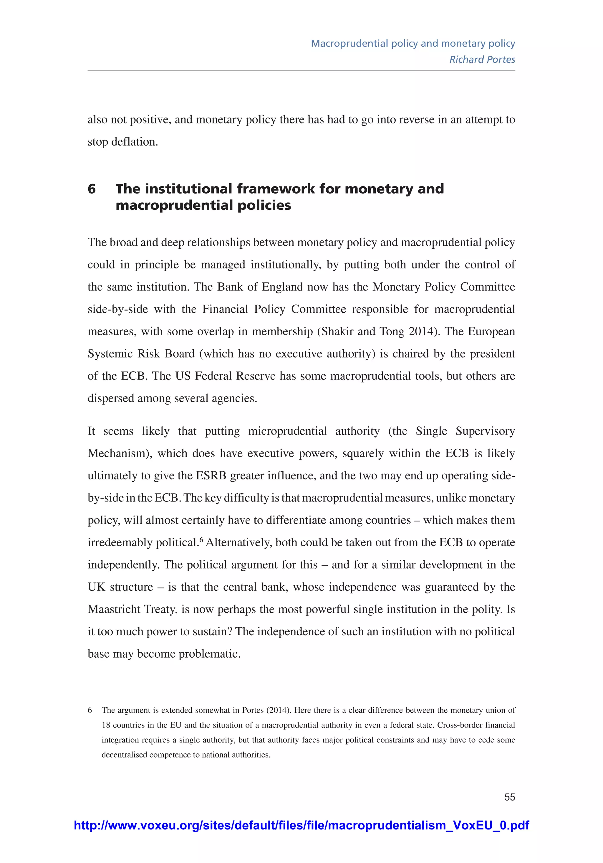 Macroprudential policy and monetary policy
Richard Portes
55
also not positive, and monetary policy there has had to go into reverse in an attempt to
stop deflation.
6	 The institutional framework for monetary and
macroprudential policies
The broad and deep relationships between monetary policy and macroprudential policy
could in principle be managed institutionally, by putting both under the control of
the same institution. The Bank of England now has the Monetary Policy Committee
side-by-side with the Financial Policy Committee responsible for macroprudential
measures, with some overlap in membership (Shakir and Tong 2014). The European
Systemic Risk Board (which has no executive authority) is chaired by the president
of the ECB. The US Federal Reserve has some macroprudential tools, but others are
dispersed among several agencies.
It seems likely that putting microprudential authority (the Single Supervisory
Mechanism), which does have executive powers, squarely within the ECB is likely
ultimately to give the ESRB greater influence, and the two may end up operating side-
by-side in the ECB.The key difficulty is that macroprudential measures, unlike monetary
policy, will almost certainly have to differentiate among countries – which makes them
irredeemably political.6
Alternatively, both could be taken out from the ECB to operate
independently. The political argument for this – and for a similar development in the
UK structure – is that the central bank, whose independence was guaranteed by the
Maastricht Treaty, is now perhaps the most powerful single institution in the polity. Is
it too much power to sustain? The independence of such an institution with no political
base may become problematic.
6	 The argument is extended somewhat in Portes (2014). Here there is a clear difference between the monetary union of
18 countries in the EU and the situation of a macroprudential authority in even a federal state. Cross-border financial
integration requires a single authority, but that authority faces major political constraints and may have to cede some
decentralised competence to national authorities.
http://www.voxeu.org/sites/default/files/file/macroprudentialism_VoxEU_0.pdf
 