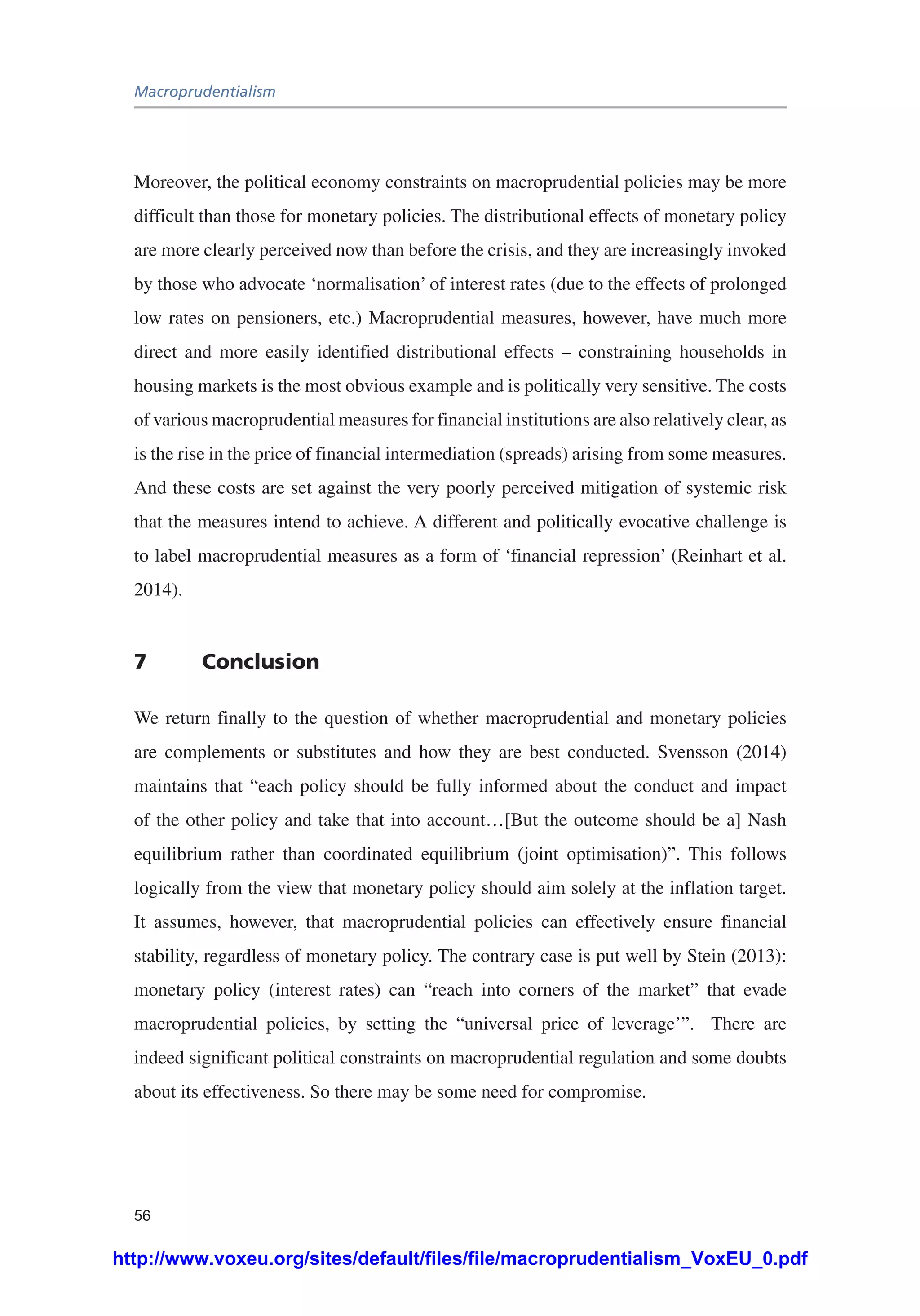 Macroprudentialism
56
Moreover, the political economy constraints on macroprudential policies may be more
difficult than those for monetary policies. The distributional effects of monetary policy
are more clearly perceived now than before the crisis, and they are increasingly invoked
by those who advocate ‘normalisation’ of interest rates (due to the effects of prolonged
low rates on pensioners, etc.) Macroprudential measures, however, have much more
direct and more easily identified distributional effects – constraining households in
housing markets is the most obvious example and is politically very sensitive. The costs
of various macroprudential measures for financial institutions are also relatively clear, as
is the rise in the price of financial intermediation (spreads) arising from some measures.
And these costs are set against the very poorly perceived mitigation of systemic risk
that the measures intend to achieve. A different and politically evocative challenge is
to label macroprudential measures as a form of ‘financial repression’ (Reinhart et al.
2014).
7	Conclusion
We return finally to the question of whether macroprudential and monetary policies
are complements or substitutes and how they are best conducted. Svensson (2014)
maintains that “each policy should be fully informed about the conduct and impact
of the other policy and take that into account…[But the outcome should be a] Nash
equilibrium rather than coordinated equilibrium (joint optimisation)”. This follows
logically from the view that monetary policy should aim solely at the inflation target.
It assumes, however, that macroprudential policies can effectively ensure financial
stability, regardless of monetary policy. The contrary case is put well by Stein (2013):
monetary policy (interest rates) can “reach into corners of the market” that evade
macroprudential policies, by setting the “universal price of leverage’”. There are
indeed significant political constraints on macroprudential regulation and some doubts
about its effectiveness. So there may be some need for compromise.
http://www.voxeu.org/sites/default/files/file/macroprudentialism_VoxEU_0.pdf
 