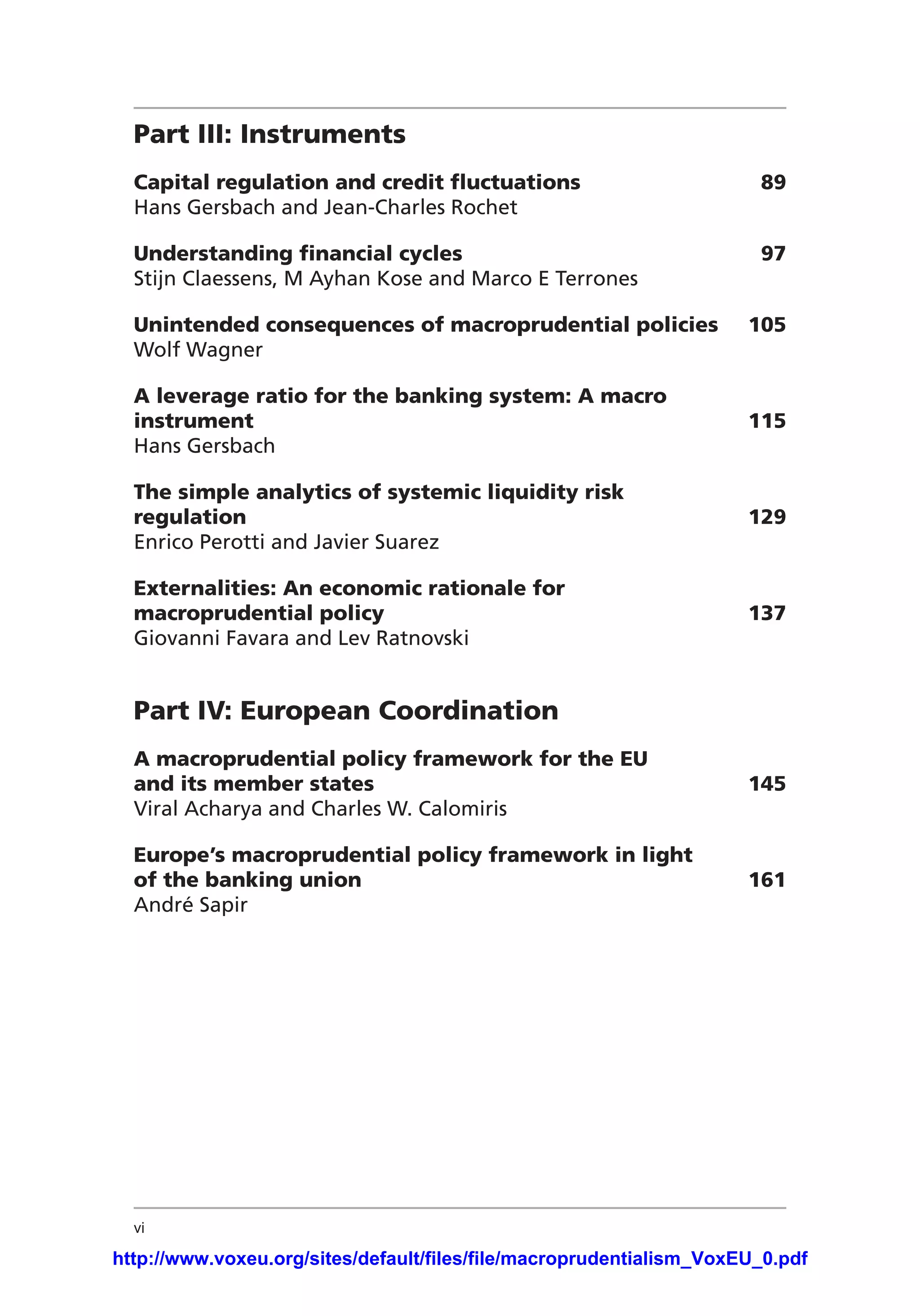 vi
Part III: Instruments	
Capital regulation and credit fluctuations	 89
Hans Gersbach and Jean-Charles Rochet
Understanding financial cycles	 97
Stijn Claessens, M Ayhan Kose and Marco E Terrones
Unintended consequences of macroprudential policies	 105
Wolf Wagner
A leverage ratio for the banking system: A macro
instrument	115
Hans Gersbach
The simple analytics of systemic liquidity risk
regulation	129
Enrico Perotti and Javier Suarez
Externalities: An economic rationale for
macroprudential policy	 137
Giovanni Favara and Lev Ratnovski
Part IV: European Coordination	
A macroprudential policy framework for the EU
and its member states	 145
Viral Acharya and Charles W. Calomiris
Europe’s macroprudential policy framework in light
of the banking union	 161
André Sapir
http://www.voxeu.org/sites/default/files/file/macroprudentialism_VoxEU_0.pdf
 